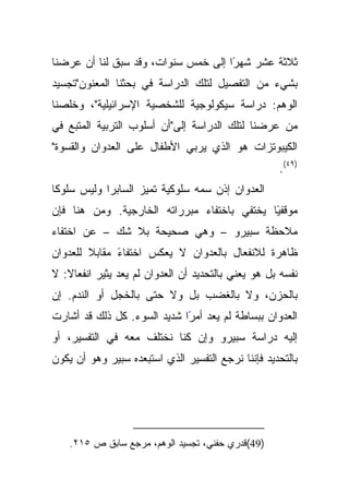 ‫ﺜﻼﺜﺔ ﻋﺸﺭ ﺸﻬﺭﺍ ﺇﻟﻰ ﺨﻤﺱ ﺴﻨﻭﺍﺕ، ﻭﻗﺩ ﺴﺒﻕ ﻟﻨﺎ ﺃﻥ ﻋﺭﻀﻨﺎ‬
                                     ‫ً‬
‫ﺒﺸﻲﺀ ﻤﻥ ﺍﻟﺘﻔﺼﻴل ﻟﺘﻠﻙ ﺍﻟﺩﺭﺍﺴﺔ ﻓﻲ ﺒﺤﺜﻨﺎ ﺍﻟﻤﻌﻨﻭﻥ"ﺘﺠﺴﻴﺩ‬
‫ﺍﻟﻭﻫﻡ: ﺩﺭﺍﺴﺔ ﺴﻴﻜﻭﻟﻭﺠﻴﺔ ﻟﻠﺸﺨﺼﻴﺔ ﺍﻹﺴﺭﺍﺌﻴﻠﻴﺔ"، ﻭﺨﻠﺼﻨﺎ‬
‫ﻤﻥ ﻋﺭﻀﻨﺎ ﻟﺘﻠﻙ ﺍﻟﺩﺭﺍﺴﺔ ﺇﻟﻰ"ﺃﻥ ﺃﺴﻠﻭﺏ ﺍﻟﺘﺭﺒﻴﺔ ﺍﻟﻤﺘﺒﻊ ﻓﻲ‬
‫ﺍﻟﻜﻴﺒﻭﺘﺯﺍﺕ ﻫﻭ ﺍﻟﺫﻱ ﻴﺭﺒﻲ ﺍﻷﻁﻔﺎل ﻋﻠﻰ ﺍﻟﻌﺩﻭﺍﻥ ﻭﺍﻟﻘﺴﻭﺓ"‬
                                                    ‫)٩٤(.‬
‫ﹰﺎ‬
 ‫ﺍﻟﻌﺩﻭﺍﻥ ﺇﺫﻥ ﺴﻤﻪ ﺴﻠﻭﻜﻴﺔ ﺘﻤﻴﺯ ﺍﻟﺴﺎﺒﺭﺍ ﻭﻟﻴﺱ ﺴﻠﻭﻜ‬
‫ﻤﻭﻗﻔﻴﺎ ﻴﺨﺘﻔﻲ ﺒﺎﺨﺘﻔﺎﺀ ﻤﺒﺭﺭﺍﺘﻪ ﺍﻟﺨﺎﺭﺠﻴﺔ. ﻭﻤﻥ ﻫﻨﺎ ﻓﺈﻥ‬
                                             ‫ً‬
‫ﻤﻼﺤﻅﺔ ﺴﺒﻴﺭﻭ – ﻭﻫﻲ ﺼﺤﻴﺤﺔ ﺒﻼ ﺸﻙ – ﻋﻥ ﺍﺨﺘﻔﺎﺀ‬
‫ﹰ ﻟﻠﻌﺩﻭﺍﻥ‬
        ‫ً ﻤﻘﺎﺒﻼ‬
              ‫ﻅﺎﻫﺭﺓ ﻟﻼﻨﻔﻌﺎل ﺒﺎﻟﻌﺩﻭﺍﻥ ﻻ ﻴﻌﻜﺱ ﺍﺨﺘﻔﺎﺀ‬
‫ﻨﻔﺴﻪ ﺒل ﻫﻭ ﻴﻌﻨﻲ ﺒﺎﻟﺘﺤﺩﻴﺩ ﺃﻥ ﺍﻟﻌﺩﻭﺍﻥ ﻟﻡ ﻴﻌﺩ ﻴﺜﻴﺭ ﺍﻨﻔﻌﺎﻻ: ﻻ‬
   ‫ﹰ‬
‫ﺒﺎﻟﺤﺯﻥ، ﻭﻻ ﺒﺎﻟﻐﻀﺏ ﺒل ﻭﻻ ﺤﺘﻰ ﺒﺎﻟﺨﺠل ﺃﻭ ﺍﻟﻨﺩﻡ. ﺇﻥ‬
‫ﺍﻟﻌﺩﻭﺍﻥ ﺒﺒﺴﺎﻁﺔ ﻟﻡ ﻴﻌﺩ ًﺍ ﺸﺩﻴﺩ ﺍﻟﺴﻭﺀ. ﻜل ﺫﻟﻙ ﻗﺩ ﺃﺸﺎﺭﺕ‬
                             ‫ﺃﻤﺭ‬
‫ﺇﻟﻴﻪ ﺩﺭﺍﺴﺔ ﺴﺒﻴﺭﻭ ﻭﺇﻥ ﻜﻨﺎ ﻨﺨﺘﻠﻑ ﻤﻌﻪ ﻓﻲ ﺍﻟﺘﻔﺴﻴﺭ، ﺃﻭ‬
‫ﺒﺎﻟﺘﺤﺩﻴﺩ ﻓﺈﻨﻨﺎ ﻨﺭﺠﻊ ﺍﻟﺘﻔﺴﻴﺭ ﺍﻟﺫﻱ ﺍﺴﺘﺒﻌﺩﻩ ﺴﺒﻴﺭ ﻭﻫﻭ ﺃﻥ ﻴﻜﻭﻥ‬




    ‫)94(ﻗﺩﺭﻱ ﺤﻔﻨﻲ، ﺘﺠﺴﻴﺩ ﺍﻟﻭﻫﻡ، ﻤﺭﺠﻊ ﺴﺎﺒﻕ ﺹ ٥١٢.‬
 