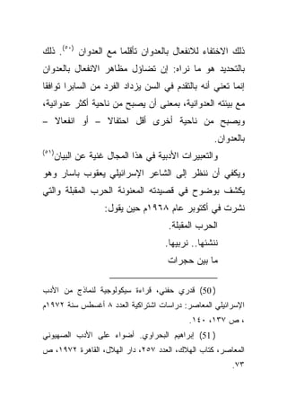 ‫ﺫﻟﻙ ﺍﻻﺨﺘﻔﺎﺀ ﻟﻼﻨﻔﻌﺎل ﺒﺎﻟﻌﺩﻭﺍﻥ ﺘﺄﻗﻠﻤﺎ ﻤﻊ ﺍﻟﻌﺩﻭﺍﻥ )٠٥(. ﺫﻟﻙ‬
‫ﺒﺎﻟﺘﺤﺩﻴﺩ ﻫﻭ ﻤﺎ ﻨﺭﺍﻩ: ﺇﻥ ﺘﻀﺎﺅل ﻤﻅﺎﻫﺭ ﺍﻻﻨﻔﻌﺎل ﺒﺎﻟﻌﺩﻭﺍﻥ‬
‫ﺇﻨﻤﺎ ﺘﻌﻨﻲ ﺃﻨﻪ ﺒﺎﻟﺘﻘﺩﻡ ﻓﻲ ﺍﻟﺴﻥ ﻴﺯﺩﺍﺩ ﺍﻟﻔﺭﺩ ﻤﻥ ﺍﻟﺴﺎﺒﺭﺍ ﺘﻭﺍﻓﻘﺎ‬
‫ﻤﻊ ﺒﻴﺌﺘﻪ ﺍﻟﻌﺩﻭﺍﻨﻴﺔ، ﺒﻤﻌﻨﻰ ﺃﻥ ﻴﺼﺒﺢ ﻤﻥ ﻨﺎﺤﻴﺔ ﺃﻜﺜﺭ ﻋﺩﻭﺍﻨﻴﺔ،‬
‫ﹰ –‬
  ‫ﹰ – ﺃﻭ ﺍﻨﻔﻌﺎﻻ‬
              ‫ﻭﻴﺼﺒﺢ ﻤﻥ ﻨﺎﺤﻴﺔ ﺃﺨﺭﻯ ﺃﻗل ﺍﺤﺘﻔﺎﻻ‬
                                                    ‫ﺒﺎﻟﻌﺩﻭﺍﻥ.‬
‫)١٥(‬
       ‫ﻭﺍﻟﺘﻌﺒﻴﺭﺍﺕ ﺍﻷﺩﺒﻴﺔ ﻓﻲ ﻫﺫﺍ ﺍﻟﻤﺠﺎل ﻏﻨﻴﺔ ﻋﻥ ﺍﻟﺒﻴﺎﻥ‬
‫ﻭﻴﻜﻔﻲ ﺃﻥ ﻨﻨﻅﺭ ﺇﻟﻰ ﺍﻟﺸﺎﻋﺭ ﺍﻹﺴﺭﺍﺌﻴﻠﻲ ﻴﻌﻘﻭﺏ ﺒﺎﺴﺎﺭ ﻭﻫﻭ‬
‫ﻴﻜﺸﻑ ﺒﻭﻀﻭﺡ ﻓﻲ ﻗﺼﻴﺩﺘﻪ ﺍﻟﻤﻌﻨﻭﻨﺔ ﺍﻟﺤﺭﺏ ﺍﻟﻤﻘﺒﻠﺔ ﻭﺍﻟﺘﻲ‬
                     ‫ﻨﺸﺭﺕ ﻓﻲ ﺃﻜﺘﻭﺒﺭ ﻋﺎﻡ ٨٦٩١ﻡ ﺤﻴﻥ ﻴﻘﻭل:‬
                                       ‫ﺍﻟﺤﺭﺏ ﺍﻟﻤﻘﺒﻠﺔ.‬
                                      ‫ﻨﻨﺸﺌﻬﺎ.. ﻨﺭﺒﻴﻬﺎ.‬
                                       ‫ﻤﺎ ﺒﻴﻥ ﺤﺠﺭﺍﺕ‬

‫) 05( ﻗﺩﺭﻱ ﺤﻔﻨﻲ، ﻗﺭﺍﺀﺓ ﺴﻴﻜﻭﻟﻭﺠﻴﺔ ﻟﻨﻤﺎﺫﺝ ﻤﻥ ﺍﻷﺩﺏ‬
‫ﺍﻹﺴﺭﺍﺌﻴﻠﻲ ﺍﻟﻤﻌﺎﺼﺭ: ﺩﺭﺍﺴﺎﺕ ﺍﺸﺘﺭﺍﻜﻴﺔ ﺍﻟﻌﺩﺩ ٨ ﺃﻏﺴﻁﺱ ﺴﻨﺔ ٢٧٩١ﻡ‬
                                             ‫، ﺹ ٧٣١، ٠٤١.‬
‫) 15( ﺇﺒﺭﺍﻫﻴﻡ ﺍﻟﺒﺤﺭﺍﻭﻱ. ﺃﻀﻭﺍﺀ ﻋﻠﻰ ﺍﻷﺩﺏ ﺍﻟﺼﻬﻴﻭﻨﻲ‬
‫ﺍﻟﻤﻌﺎﺼﺭ، ﻜﺘﺎﺏ ﺍﻟﻬﻼﻙ، ﺍﻟﻌﺩﺩ ٧٥٢، ﺩﺍﺭ ﺍﻟﻬﻼل، ﺍﻟﻘﺎﻫﺭﺓ ٢٧٩١، ﺹ‬
                                                         ‫٣٧.‬
 