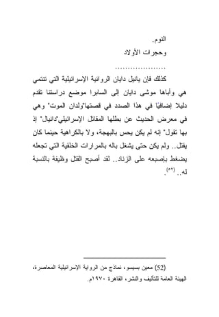 ‫ﺍﻟﻨﻭﻡ.‬
                                      ‫ﻭﺤﺠﺭﺍﺕ ﺍﻷﻭﻻﺩ‬
                                  ‫....................‬
‫ﻜﺫﻟﻙ ﻓﺈﻥ ﻴﺎﺌﻴل ﺩﺍﻴﺎﻥ ﺍﻟﺭﻭﺍﺌﻴﺔ ﺍﻹﺴﺭﺍﺌﻴﻠﻴﺔ ﺍﻟﺘﻲ ﺘﻨﺘﻤﻲ‬
‫ﻫﻲ ﻭﺃﺒﺎﻫﺎ ﻤﻭﺸﻰ ﺩﺍﻴﺎﻥ ﺇﻟﻰ ﺍﻟﺴﺎﺒﺭﺍ ﻤﻭﻀﻊ ﺩﺭﺍﺴﺘﻨﺎ ﺘﻘﺩﻡ‬
‫ًﺎ ﻓﻲ ﻫﺫﺍ ﺍﻟﺼﺩﺩ ﻓﻲ ﻗﺼﺘﻬﺎ"ﻭﻟﺩﺍﻥ ﺍﻟﻤﻭﺕ" ﻭﻫﻲ‬
                                        ‫ﺩﻟﻴﻼ ﺇﻀﺎﻓﻴ‬
                                              ‫ﹰ‬
‫ﻓﻲ ﻤﻌﺭﺽ ﺍﻟﺤﺩﻴﺙ ﻋﻥ ﺒﻁﻠﻬﺎ ﺍﻟﻤﻘﺎﺘل ﺍﻹﺴﺭﺍﺌﻴﻠﻲ"ﺩﺍﻨﻴﺎل" ﺇﺫ‬
‫ﺒﻬﺎ ﺘﻘﻭل" ﺇﻨﻪ ﻟﻡ ﻴﻜﻥ ﻴﺤﺱ ﺒﺎﻟﺒﻬﺠﺔ، ﻭﻻ ﺒﺎﻟﻜﺭﺍﻫﻴﺔ ﺤﻴﻨﻤﺎ ﻜﺎﻥ‬
‫ﻴﻘﺘل.. ﻭﻟﻡ ﻴﻜﻥ ﺤﺘﻰ ﻴﺸﻐل ﺒﺎﻟﻪ ﺒﺎﻟﻤﺭﺍﺭﺍﺕ ﺍﻟﺨﻠﻘﻴﺔ ﺍﻟﺘﻲ ﺘﺠﻌﻠﻪ‬
‫ﻴﻀﻐﻁ ﺒﺈﺼﺒﻌﻪ ﻋﻠﻰ ﺍﻟﺯﻨﺎﺩ.. ﻟﻘﺩ ﺃﺼﺒﺢ ﺍﻟﻘﺘل ﻭﻅﻴﻔﺔ ﺒﺎﻟﻨﺴﺒﺔ‬
                                                       ‫ﻟﻪ.. )٢٥(.‬




‫)25( ﻤﻌﻴﻥ ﺒﺴﻴﺴﻭ، ﻨﻤﺎﺫﺝ ﻤﻥ ﺍﻟﺭﻭﺍﻴﺔ ﺍﻹﺴﺭﺍﺌﻴﻠﻴﺔ ﺍﻟﻤﻌﺎﺼﺭﺓ،‬
                      ‫ﺍﻟﻬﻴﺌﺔ ﺍﻟﻌﺎﻤﺔ ﻟﻠﺘﺄﻟﻴﻑ ﻭﺍﻟﻨﺸﺭ، ﺍﻟﻘﺎﻫﺭﺓ ٠٧٩١ﻡ.‬
 