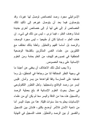 ‫ﺍﻹﺴﺭﺍﺌﻴﻠﻲ ﻤﺠﺭﺩ ﺭﺼﺩ ﻟﺨﺼﺎﺌﺹ ﺘﻭﺼل ﻟﻬﺎ ﻏﻴﺭﻨﺎ، ﻭﻗﺩ‬
‫ﻴﺘﻭﺼﻠﻭﻥ ﻓﻴﻤﺎ ﺒﻌﺩ ﺃﻥ ﻴﺘﻭﺼل ﻏﻴﺭﻫﻡ ﺇﻟﻰ ﺘﺄﻜﻴﺩ ﻟﺘﻠﻙ‬
‫ﺍﻟﺨﺼﺎﺌﺹ ﺃﻭ ﺇﻟﻰ ﻨﻔﻲ ﻟﻬﺎ ﺃﻭ ﺇﻟﻰ ﺨﺼﺎﺌﺹ ﺃﺨﺭﻯ ﺠﺩﻴﺩﺓ‬
‫ﺘﻤﺎﻤﺎ ﻭﻫﺩﻑ ﺍﻟﻌﻠﻡ – ﻓﻴﻤﺎ ﻨﺭﻯ – ﻟﻴﺱ ﻤﻥ ﺫﻟﻙ ﻓﻲ ﺸﻲﺀ. ﺇﻥ‬
                                               ‫ً‬
‫ﻫﺩﻑ ﺍﻟﻌﻠﻡ – ﺇﻨﺴﺎﻨﻴﺎ ﻜﺎﻥ ﺃﻭ ﻁﺒﻴﻌﻴﺎ – ﻟﻴﺱ ﻤﺠﺭﺩ ﺍﻟﻭﺼﻑ‬
                                ‫ً‬
‫ﻭﺍﻟﺭﺼﺩ ﺒل ﺃﺴﺎﺴﺎ ﺍﻟﻔﻬﻡ ﻭﺍﻟﺘﺤﻠﻴل. ﻭﻟﻌﻠﻨﺎ ﺒﺫﻟﻙ ﻨﺨﺘﻠﻑ ﻤﻊ‬
‫ﺍﻟﻜﺜﻴﺭﻴﻥ ﻤﻥ ﻋﻠﻤﺎﺀ ﺍﻟﻨﻔﺱ ﺍﻟﻤﺘﺄﺜﺭﻴﻥ ﺒﺎﻟﻔﻠﺴﻔﺔ ﺍﻟﻭﻀﻌﻴﺔ‬
‫ﺍﻟﻤﻨﻁﻘﻴﺔ ﻓﻲ ﺘﺼﻭﺭﻫﻡ ﻟﻠﻬﺩﻑ ﻤﻥ ﺍﻟﻌﻠﻡ ﺒﻌﺎﻤﺔ ﻭﻤﻥ ﺍﻟﻌﻠﻭﻡ‬
                          ‫ﺍﻹﻨﺴﺎﻨﻴﺔ ﻋﻠﻰ ﻭﺠﻪ ﺍﻟﺨﺼﻭﺹ.‬
‫ﻭﻻ ﻴﺠﺏ ﻟﻤﺜل ﺫﻟﻙ ﺍﻻﺨﺘﻼﻑ ﺃﻥ ﻴﺨﻔﻰ ﻋﻥ ﺃﻋﻴﻨﻨﺎ ﻤﺎ‬
‫ﻓﻲ ﻭﺠﻬﺔ ﺍﻟﻨﻅﺭ ﺍﻟﻤﺨﺎﻟﻔﺔ ﻟﻨﺎ ﻤﻥ ﻭﺠﺎﻫﺔ ﻓﻲ ﺍﻟﻤﻨﻁﻕ، ﺒل ﻭﻤﺎ‬
‫ﺘﻀﻔﻴﻪ ﻋﻠﻰ ﺍﻟﻤﻤﺎﺭﺴﺔ ﻭﻓﻘﺎ ﻟﻘﻭﺍﻋﺩﻫﺎ ﻤﻥ ﻴﺴﺭ ﻭﺃﻤﺎﻥ. ﻓﻠﻴﺱ‬
                             ‫ﹰ‬
‫ﺃﻴﺴﺭ ﻤﻥ ﺭﺼﺩ ﺍﻟﻭﻗﺎﺌﻊ ﻭﺘﺴﺠﻴﻠﻬﺎ. ﻭﻟﻌل ﺍﻟﺘﻁﻭﺭ ﺍﻟﺘﻜﻨﻭﻟﻭﺠﻲ‬
‫ﻓﻲ ﻤﺠﺎل ﺒﺤﻭﺙ ﺍﻟﻌﻠﻭﻡ ﺍﻹﻨﺴﺎﻨﻴﺔ ﻗﺩ ﺒﻠﻎ ﺒﻌﻤﻠﻴﺔ ﺍﻟﺭﺼﺩ‬
‫ﻭﺍﻟﺘﺴﺠﻴل ﻫﺫﻩ ﺤﺩﺍ ﻤﻥ ﺍﻟﺩﻗﺔ ﻭﺍﻟﻴﺴﺭ ﻤﻌﺎ ﻟﻡ ﻴﻜﻥ ﺃﻱ ﻤﻥ ﻋﻠﻤﺎﺀ‬
‫ﺍﻹﻨﺴﺎﻨﻴﺎﺕ ﻴﺤﻠﻡ ﺒﻪ ﻤﻨﺫ ﺴﻨﻭﺍﺕ ﻗﻠﻴﻠﺔ. ﻫﺫﺍ ﻤﻥ ﺤﻴﺙ ﺍﻟﻴﺴﺭ ﺃﻤﺎ‬
‫ﻤﻥ ﻨﺎﺤﻴﺔ ﺍﻷﻤﺎﻥ ﻓﺎﻷﻤﺭ ﺃﻭﻀﺢ ﺒﻜﺜﻴﺭ، ﻓﺸﺘﺎﻥ ﺒﻴﻥ ﺍﻟﺘﺴﺠﻴل‬
‫ﻭﺍﻟﺘﻔﺴﻴﺭ ﺃﻭ ﺒﻴﻥ ﺍﻟﺭﺼﺩ ﻭﺍﻟﺘﺤﻠﻴل. ﻫﺩﻑ ﺍﻟﺘﺴﺠﻴل ﻓﻲ ﺍﻟﻨﻬﺎﻴﺔ‬
 