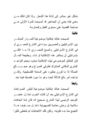 ‫ﺒﺸﻜل ﻏﻴﺭ ﻤﺒﺎﺸﺭ ﺇﻟﻰ ﺇﺩﺍﻨﺔ ﻫﺫﺍ ﺍﻟﺸﻌﺎﺭ. ﻭﺇﺫﺍ ﻜﺎﻥ ﻟﺫﻟﻙ ﻤـﻥ‬
‫ﻤﻌﻨﻰ ﻓﺈﻨﻪ ﻴﻌﻨﻲ ﺃﻥ ﺍﻟﺠﻤﺎﻫﻴﺭ ﻗﺩ ﺃﺼﺒﺤﺕ ﻟﻠﻤﺭﺓ ﺍﻷﻭﻟﻰ ﻫـﻲ‬
             ‫ﺼﺎﺤﺒﺔ ﺍﻟﻘﻀﻴﺔ ﻋﻠﻰ ﻤﺴﺘﻭﻯ ﺍﻟﻔﻌل ﻭﺍﻟﻤﻤﺎﺭﺴﺔ.‬
                                                  ‫‪:‬‬
                                                    ‫‪‬‬
‫ﺃﺼﺒﺤﺕ ﻫﻨﺎﻙ ﺇﻤﻜﺎﻨﻴﺔ ﻤﻭﻀﻭﻋﻴﺔ ﻟﻠﺤـﻭﺍﺭ ﺍﻟﻤﺒﺎﺸـﺭ‬
‫ﺒﻴﻥ ﺍﻹﺴﺭﺍﺌﻴﻠﻴﻴﻥ ﻭﺍﻟﻤﺼﺭﻴﻴﻥ ﺴﻭﺍﺀ ﻓﻲ ﺍﻟﺸﺎﺭﻉ ﺍﻟﻤﺼـﺭﻱ ﺃﻭ‬
‫ﻓﻲ ﺍﻟﺸﺎﺭﻉ ﺍﻹﺴﺭﺍﺌﻴﻠﻲ. ﻭﺃﺼﺒﺢ ﻟﻠﻤﺼـﺭﻱ ﺇﺫﺍ ﻤـﺎ ﺍﻟﺘﻘـﻰ‬
‫ﺒﺈﺴﺭﺍﺌﻴﻠﻲ ﺃﻥ ﻴﺴﺘﺜﻤﺭ ﻫﺫﻩ ﺍﻹﻤﻜﺎﻨﻴﺔ ﻟﻭ ﺸﺎﺀ. ﻭﺒﻁﺒﻴﻌﺔ ﺍﻟﺤـﺎل‬
‫ﻓﺈﻥ ﺍﻟﻨﻁﺎﻕ ﺍﻟﻤﻭﻀﻭﻋﻲ ﻟﻬﺫﻩ ﺍﻹﻤﻜﺎﻨﻴﺔ ﻤﺤﺩﻭﺩ ﺒﺤﺠﻡ ﺍﻟﺘﻭﺍﺠـﺩ‬
‫ﺍﻟﺒﺸﺭﻱ ﺍﻟﻤﻜﺎﻨﻲ ﺍﻟﻤﺸﺘﺭﻙ ﻟﻁﺭﻓﻲ ﺍﻟﺼﺭﺍﻉ ﻭﻫﻭ ﺤﺠـﻡ ﺒـﺎﻟﻎ‬
‫ﺍﻟﻀﺂﻟﺔ ﺇﺫﺍ ﻤﺎ ﻗﻭﺭﻥ ﺒﻨﻅﻴﺭﻩ ﻋﻠﻰ ﺍﻟﺴﺎﺤﺔ ﺍﻟﻔﻠﺴﻁﻴﻨﻴﺔ. ﻭﻟﻜـﻥ‬
‫ﺘﻭﺍﺠﺩﻩ ﺃﻤﺭ ﺒﺎﻟﻎ ﺍﻟﺩﻻﻟﺔ ﺃﻴﻀﺎ ﻭﻫﻭ ﻤﺎ ﺴﻴﺭﺩ ﺘﻔﺼﻴﻠﻪ ﻓﻴﻤﺎ ﺒﻌﺩ.‬
                              ‫‪‬‬
                                                  ‫‪:‬‬
                                                    ‫‪‬‬
‫ﺃﺼﺒﺤﺕ ﻫﻨﺎﻙ ﺇﻤﻜﺎﻨﻴﺔ ﻤﻭﻀﻭﻋﻴﺔ ﻟﺘﺒﻠﻭﺭ ﺍﻟﺼﺭﺍﻋﺎﺕ‬
‫ﻓﻲ ﺍﻟﺸﺎﺭﻉ ﺍﻹﺴﺭﺍﺌﻴﻠﻲ ﺒﻌﺩ ﺃﻥ ﻜﺎﻨﺕ ﺍﻟﺤﺭﺏ ﺘﻤﺜـل ﻋﻨﺼـﺭ‬
‫ﺍﻟﺘﻭﺤﻴﺩ ﺍﻟﺭﺌﻴﺴﻲ ﻟﻬﺫﺍ ﺍﻟﺸﺎﺭﻉ. ﺼﺤﻴﺢ ﺃﻨﻪ ﻜﺎﻥ ﺜﻤﺔ ﺍﺘﺠﺎﻫﺎﺕ‬
‫ﺴﻼﻤﻴﺔ ﺒل ﻭﺤﺘﻰ ﻤﻌﺎﺩﻴﺔ ﻟﻠﺼﻬﻴﻭﻨﻴﺔ ﺩﺍﺨـل ﺼـﻔﻭﻑ ﻫـﺫﺍ‬
‫ﺍﻟﺘﺠﻤﻊ ﻤﻨﺫ ﺒﺩﺀ ﺘﻜﻭﻴﻨﻪ. ﻭﻟﻜﻥ ﺘﻠﻙ ﺍﻻﺘﺠﺎﻫﺎﺕ ﻟﻡ ﺘﺘﺨﻁﻰ ﻜﺜﻴﺭﺍ‬
 ‫‪‬‬
 