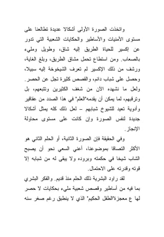 ‫ﻭﺍﺘﺨﺫﺕ ﺍﻟﺼﻭﺭﺓ ﺍﻷﻭﻟﻰ ﺃﺸﻜﺎﻻ ﻋﺩﻴﺩﺓ ﺘﻁﺎﻟﻌﻨﺎ ﻋﻠﻰ‬
                  ‫ﹰ‬
‫ﻤﺴﺘﻭﻯ ﺍﻷﻤﻨﻴﺎﺕ ﻭﺍﻷﺴﺎﻁﻴﺭ ﻭﺍﻟﺤﻜﺎﻴﺎﺕ ﺍﻟﺸﻌﺒﻴﺔ ﺍﻟﺘﻲ ﺘﺩﻭﺭ‬
‫ﻋﻥ ﺇﻜﺴﻴﺭ ﻟﻠﺤﻴﺎﺓ ﺍﻟﻁﺭﻴﻕ ﺇﻟﻴﻪ ﺸﺎﻕ، ﻭﻁﻭﻴل ﻭﻤﻠﻲﺀ‬
‫ﺒﺎﻟﺼﻌﺎﺏ. ﻭﻤﻥ ﺍﺴﺘﻁﺎﻉ ﺘﺤﻤل ﻤﺸﺎﻕ ﺍﻟﻁﺭﻴﻕ، ﻭﺒﻠﻎ ﺍﻟﻐﺎﻴﺔ،‬
‫ﹰ،‬
 ‫ﻭﺭﺸﻑ ﻤﻥ ﺫﻟﻙ ﺍﻹﻜﺴﻴﺭ ﻟﻡ ﺘﻌﺭﻑ ﺍﻟﺸﻴﺨﻭﺨﺔ ﺇﻟﻴﻪ ﺴﺒﻴﻼ‬
‫ﻭﺤﺼل ﻋﻠﻰ ﺸﺒﺎﺏ ﺩﺍﺌﻡ، ﻭﺍﻟﻘﺼﺹ ﻜﺜﻴﺭﺓ ﺘﺠل ﻋﻥ ﺍﻟﺤﺼﺭ.‬
‫ﻭﻟﻌل ﻤﺎ ﻨﺸﻬﺩﻩ ﺍﻵﻥ ﻤﻥ ﺸﻐﻑ ﺍﻟﻜﺜﻴﺭﻴﻥ ﻭﺘﺘﺒﻌﻬﻡ، ﺒل‬
‫ﻭﺘﺭﻗﺒﻬﻡ، ﻟﻤﺎ ﻴﻤﻜﻥ ﺃﻥ ﻴﻘﺩﻤﻪ"ﺍﻟﻌﻠﻡ" ﻓﻲ ﻫﺫﺍ ﺍﻟﺼﺩﺩ ﻤﻥ ﻋﻘﺎﻗﻴﺭ‬
‫ﹰ‬
‫ﻭﺃﺩﻭﻴﺔ ﺘﻌﻴﺩ ﻟﻠﺸﻴﻭﺥ ﺸﺒﺎﺒﻬﻡ – ﻟﻌل ﺫﻟﻙ ﻜﻠﻪ ﻴﻤﺜل ﺃﺸﻜﺎﻻ‬
‫ﺠﺩﻴﺩﺓ ﻟﻨﻔﺱ ﺍﻟﺼﻭﺭﺓ ﻭﺇﻥ ﻜﺎﻨﺕ ﻋﻠﻰ ﻤﺴﺘﻭﻯ ﻤﺤﺎﻭﻟﺔ‬
                                                     ‫ﺍﻹﻨﺠﺎﺯ.‬
‫ﻭﻓﻲ ﺍﻟﺤﻘﻴﻘﺔ ﻓﺈﻥ ﺍﻟﺼﻭﺭﺓ ﺍﻟﺜﺎﻨﻴﺔ، ﺃﻭ ﺍﻟﺤﻠﻡ ﺍﻟﺜﺎﻨﻲ ﻫﻭ‬
‫ﹰﺎ ﺒﻤﻭﻀﻭﻋﻨﺎ، ﺃﻋﻨﻲ ﺍﻟﺴﻌﻲ ﻨﺤﻭ ﺃﻥ ﻴﺼﺒﺢ‬
                                  ‫ﺍﻷﻜﺜﺭ ﺍﻟﺘﺼﺎﻗ‬
‫ﹰﺎ ﻓﻲ ﺤﻜﻤﺘﻪ ﻭﺒﺭﻭﺩﻩ ﻭﻻ ﻴﺒﻘﻰ ﻟﻪ ﻤﻥ ﺸﺒﺎﺒﻪ ﺇﻻ‬
                                        ‫ﺍﻟﺸﺎﺏ ﺸﻴﺨ‬
                               ‫ﻗﻭﺘﻪ ﻭﻗﺩﺭﺘﻪ ﻋﻠﻰ ﺍﻻﺤﺘﻤﺎل.‬
‫ﻟﻘﺩ ﺭﺍﻭﺩ ﺍﻟﺒﺸﺭﻴﺔ ﺫﻟﻙ ﺍﻟﺤﻠﻡ ﻤﻨﺫ ﻗﺩﻴﻡ. ﻭﺍﻟﻔﻜﺭ ﺍﻟﺒﺸﺭﻱ‬
‫ﺒﻤﺎ ﻓﻴﻪ ﻤﻥ ﺃﺴﺎﻁﻴﺭ ﻭﻗﺼﺹ ﺸﻌﺒﻴﺔ ﻤﻠﻲﺀ ﺒﺤﻜﺎﻴﺎﺕ ﻻ ﺤﺼﺭ‬
‫ﻟﻬﺎ ﻉ ﻤﻌﺠﺯﺓ"ﺍﻟﻁﻔل ﺍﻟﺤﻜﻴﻡ" ﺍﻟﺫﻱ ﻻ ﻴﻨﻁﺒﻕ ﺭﻏﻡ ﺼﻐﺭ ﺴﻨﻪ‬
 