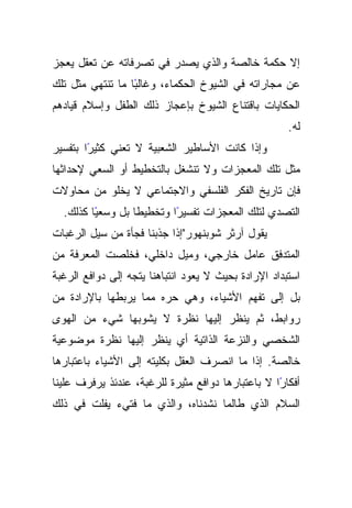 ‫ﺇﻻ ﺤﻜﻤﺔ ﺨﺎﻟﺼﺔ ﻭﺍﻟﺫﻱ ﻴﺼﺩﺭ ﻓﻲ ﺘﺼﺭﻓﺎﺘﻪ ﻋﻥ ﺘﻌﻘل ﻴﻌﺠﺯ‬
‫ًﺎ ﻤﺎ ﺘﻨﺘﻬﻲ ﻤﺜل ﺘﻠﻙ‬
                  ‫ﻋﻥ ﻤﺠﺎﺭﺍﺘﻪ ﻓﻲ ﺍﻟﺸﻴﻭﺥ ﺍﻟﺤﻜﻤﺎﺀ، ﻭﻏﺎﻟﺒ‬
‫ﺍﻟﺤﻜﺎﻴﺎﺕ ﺒﺎﻗﺘﻨﺎﻉ ﺍﻟﺸﻴﻭﺥ ﺒﺈﻋﺠﺎﺯ ﺫﻟﻙ ﺍﻟﻁﻔل ﻭﺇﺴﻼﻡ ﻗﻴﺎﺩﻫﻡ‬
                                                      ‫ﻟﻪ.‬
‫ﻭﺇﺫﺍ ﻜﺎﻨﺕ ﺍﻷﺴﺎﻁﻴﺭ ﺍﻟﺸﻌﺒﻴﺔ ﻻ ﺘﻌﻨﻲ ﻜﺜﻴﺭﺍ ﺒﺘﻔﺴﻴﺭ‬
        ‫ً‬
‫ﻤﺜل ﺘﻠﻙ ﺍﻟﻤﻌﺠﺯﺍﺕ ﻭﻻ ﺘﻨﺸﻐل ﺒﺎﻟﺘﺨﻁﻴﻁ ﺃﻭ ﺍﻟﺴﻌﻲ ﻹﺤﺩﺍﺜﻬﺎ‬
‫ﻓﺈﻥ ﺘﺎﺭﻴﺦ ﺍﻟﻔﻜﺭ ﺍﻟﻔﻠﺴﻔﻲ ﻭﺍﻻﺠﺘﻤﺎﻋﻲ ﻻ ﻴﺨﻠﻭ ﻤﻥ ﻤﺤﺎﻭﻻﺕ‬
  ‫ًﺎ ﻜﺫﻟﻙ.‬
         ‫ﹰﺎ ﺒل ﻭﺴﻌﻴ‬
                  ‫ًﺍ ﻭﺘﺨﻁﻴﻁ‬
                          ‫ﺍﻟﺘﺼﺩﻱ ﻟﺘﻠﻙ ﺍﻟﻤﻌﺠﺯﺍﺕ ﺘﻔﺴﻴﺭ‬
‫ﻴﻘﻭل ﺁﺭﺜﺭ ﺸﻭﺒﻨﻬﻭﺭ"ﺇﺫﺍ ﺠﺫﺒﻨﺎ ﻓﺠﺄﺓ ﻤﻥ ﺴﻴل ﺍﻟﺭﻏﺒﺎﺕ‬
‫ﺍﻟﻤﺘﺩﻓﻕ ﻋﺎﻤل ﺨﺎﺭﺠﻲ، ﻭﻤﻴل ﺩﺍﺨﻠﻲ، ﻓﺨﻠﺼﺕ ﺍﻟﻤﻌﺭﻓﺔ ﻤﻥ‬
‫ﺍﺴﺘﺒﺩﺍﺩ ﺍﻹﺭﺍﺩﺓ ﺒﺤﻴﺙ ﻻ ﻴﻌﻭﺩ ﺍﻨﺘﺒﺎﻫﻨﺎ ﻴﺘﺠﻪ ﺇﻟﻰ ﺩﻭﺍﻓﻊ ﺍﻟﺭﻏﺒﺔ‬
‫ﺒل ﺇﻟﻰ ﺘﻔﻬﻡ ﺍﻷﺸﻴﺎﺀ، ﻭﻫﻲ ﺤﺭﻩ ﻤﻤﺎ ﻴﺭﺒﻁﻬﺎ ﺒﺎﻹﺭﺍﺩﺓ ﻤﻥ‬
‫ﺭﻭﺍﺒﻁ، ﺜﻡ ﻴﻨﻅﺭ ﺇﻟﻴﻬﺎ ﻨﻅﺭﺓ ﻻ ﻴﺸﻭﺒﻬﺎ ﺸﻲﺀ ﻤﻥ ﺍﻟﻬﻭﻯ‬
‫ﺍﻟﺸﺨﺼﻲ ﻭﺍﻟﻨﺯﻋﺔ ﺍﻟﺫﺍﺘﻴﺔ ﺃﻱ ﻴﻨﻅﺭ ﺇﻟﻴﻬﺎ ﻨﻅﺭﺓ ﻤﻭﻀﻭﻋﻴﺔ‬
‫ﺨﺎﻟﺼﺔ. ﺇﺫﺍ ﻤﺎ ﺍﻨﺼﺭﻑ ﺍﻟﻌﻘل ﺒﻜﻠﻴﺘﻪ ﺇﻟﻰ ﺍﻷﺸﻴﺎﺀ ﺒﺎﻋﺘﺒﺎﺭﻫﺎ‬
‫ﺃﻓﻜﺎﺭﺍ ﻻ ﺒﺎﻋﺘﺒﺎﺭﻫﺎ ﺩﻭﺍﻓﻊ ﻤﺜﻴﺭﺓ ﻟﻠﺭﻏﺒﺔ، ﻋﻨﺩﺌﺫ ﻴﺭﻓﺭﻑ ﻋﻠﻴﻨﺎ‬
                                                   ‫ً‬
‫ﺍﻟﺴﻼﻡ ﺍﻟﺫﻱ ﻁﺎﻟﻤﺎ ﻨﺸﺩﻨﺎﻩ، ﻭﺍﻟﺫﻱ ﻤﺎ ﻓﺘﻲﺀ ﻴﻔﻠﺕ ﻓﻲ ﺫﻟﻙ‬
 