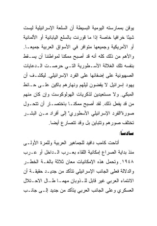 ‫ﻴﻭﻗﻥ ﺒﻤﻤﺎﺭﺴﺘﻪ ﺍﻟﻴﻭﻤﻴﺔ ﺍﻟﺒﺴﻴﻁﺔ ﺃﻥ ﺍﻟﺴﻠﻌﺔ ﺍﻹﺴﺭﺍﺌﻴﻠﻴﺔ ﻟﻴﺴﺕ‬
‫ﺸﻴﺌﺎ ﺨﺭﺍﻓﻴﺎ ﺨﺎﺼﺔ ﺇﺫﺍ ﻤﺎ ﻗﻭﺭﻨﺕ ﺒﺎﻟﺴﻠﻊ ﺍﻟﻴﺎﺒﺎﻨﻴﺔ ﺃﻭ ﺍﻷﻟﻤﺎﻨﻴﺔ‬
                                                ‫‪‬‬      ‫ً‬
‫ﺃﻭ ﺍﻷﻤﺭﻴﻜﻴﺔ ﻭﺠﻤﻴﻌﻬﺎ ﻤﺘﻭﺍﻓﺭ ﻓﻲ ﺍﻷﺴﻭﺍﻕ ﺍﻟﻌﺭﺒﻴﺔ ﺠﻤﻴ ‪‬ـﺎ.‬
   ‫ﻌ‬
   ‫‪‬‬
‫ﻭﺍﻷﻫﻡ ﻤﻥ ﺫﻟﻙ ﻜﻠﻪ ﺃﻨﻪ ﻗﺩ ﺃﺼﺒﺢ ﻤﻤﻜﻨﺎ ﻟﻤﻭﺍﻁﻨﻨﺎ ﺃﻥ ﻴﺴـﻘﻁ‬
                   ‫ﹰ‬
‫ﺒﻨﻔﺴﻪ ﺘﻠﻙ ﺍﻟﻐﻼﻟﺔ ﺍﻷﺴـﻁﻭﺭﻴﺔ ﺍﻟﺘـﻲ ﺤﺭﺼـﺕ ﺍﻟـﺩﻋﺎﻴﺎﺕ‬
‫ﺍﻟﺼﻬﻴﻭﻨﻴﺔ ﻋﻠﻰ ﺇﻀﻔﺎﺌﻬﺎ ﻋﻠﻰ ﺍﻟﻔﺭﺩ ﺍﻹﺴﺭﺍﺌﻴﻠﻲ. ﻟﻴﻜﺸـﻑ ﺃﻥ‬
‫ﻴﻬﻭﺩ ﺇﺴﺭﺍﺌﻴل ﻻ ﻴﻘﻀﻭﻥ ﻟﻴﻠﻬﻡ ﻭﻨﻬﺎﺭﻫﻡ ﺒﺎﻜﻴﻥ ﻋﻠـﻰ ﺤـﺎﺌﻁ‬
‫ﺍﻟﻤﺒﻜﻲ. ﻭﻻ ﻤﺴﺘﻌﻴﺩﻴﻥ ﻟﺫﻜﺭﻴﺎﺕ ﺍﻟﻬﻭﻟﻭﻜﻭﺴﺕ ﻭﺇﻥ ﻜﺎﻥ ﻤﻨﻬﻡ‬
‫ﻤﻥ ﻗﺩ ﻴﻔﻌل ﺫﻟﻙ. ﻟﻘﺩ ﺃﺼﺒﺢ ﻤﻤﻜﻨـﺎ ﺒﺎﺨﺘﺼـﺎﺭ ﺃﻥ ﺘﺘﺤـﻭل‬
‫ﺼﻭﺭﺓ"ﺍﻟﻔﺭﺩ ﺍﻹﺴﺭﺍﺌﻴﻠﻲ ﺍﻷﺴﻁﻭﺭﻱ" ﺇﻟﻰ ﺃﻓﺭﺍﺩ ﻤـﻥ ﺍﻟﺒﺸـﺭ‬
             ‫ﺘﺨﺘﻠﻑ ﺼﻭﺭﻫﻡ ﻭﺘﺘﺒﺎﻴﻥ ﺒل ﻭﻗﺩ ﺘﺘﺼﺎﺭﻉ ﺃﻴﻀﺎ.‬
               ‫‪‬‬
                                                  ‫‪:‬‬
                                                    ‫‪‬‬
‫ﺃﺘﺎﺤﺕ ﻜﺎﻤﺏ ﺩﺍﻓﻴﺩ ﻟﻠﺠﻤﺎﻫﻴﺭ ﺍﻟﻌﺭﺒﻴﺔ ﻭﻟﻠﻤﺭﺓ ﺍﻷﻭﻟـﻰ‬
‫ﻤﻨﺫ ﺒﺩﺍﻴﺔ ﺍﻟﺼﺭﺍﻉ ﺇﻤﻜﺎﻨﻴﺔ ﺍﻟﻠﻘﺎﺀ ﺒﻌـﺭﺏ ﺍﻟـﺩﺍﺨل ﺃﻭ ﻋـﺭﺏ‬
‫٨٤٩١. ﻭﺘﺤﻤل ﻫﺫﻩ ﺍﻹﻤﻜﺎﻨﻴﺎﺕ ﻤﻌﺎﻥ ﺜﻼﺜﺔ ﺒﺎﻟﻐـﺔ ﺍﻟﺨﻁـﺭ‬
‫ﻭﺍﻟﺩﻻﻟﺔ ﻓﻌﻠﻰ ﺍﻟﺠﺎﻨﺏ ﺍﻹﺴﺭﺍﺌﻴﻠﻲ ﺘﺘﺄﻜﺩ ﻤﻥ ﺠﺩﻴـﺩ ﺤﻘﻴﻘـﺔ ﺃﻥ‬
‫ﺍﻻﻨﺘﻤﺎﺀ ﺍﻟﻌﺭﺒﻲ ﻏﻴﺭ ﻗﺎﺒل ﻟﻠـﺫﻭﺒﺎﻥ ﻤﻬﻤـﺎ ﻁـﺎل ﺍﻻﺤـﺘﻼل‬
‫ﺍﻟﻌﺴﻜﺭﻱ ﻭﻋﻠﻰ ﺍﻟﺠﺎﻨﺏ ﺍﻟﻌﺭﺒﻲ ﻴﺘﺄﻜﺩ ﻤﻥ ﺠﺩﻴﺩ ﺇﻟـﻰ ﺠﺎﻨـﺏ‬
 