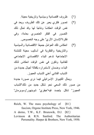 ‫ﻅﺭﻭﻑ ﺍﻗﺘﺼﺎﺩﻴﺔ ﻭﺴﻴﺎﺴﻴﺔ ﻭﺘﺎﺭﻴﺨﻴﺔ ﻤﻌﻴﻨﺔ.‬     ‫)١(‬
‫ﺘﺼﻭﺭ ﻓﻜﺭﻱ ﻴﻌﺒﺭ ﻋﻥ ﺘﻠﻙ ﺍﻟﻅﺭﻭﻑ ﻭﻴﻌﺩ ﻓﻲ‬           ‫)٢(‬
‫ﻨﻔﺱ ﺍﻟﻭﻗﺕ ﺍﻨﻌﻜﺎﺴﺎ ﻭﻨﺘﺎﺠﺎ ﻟﻬﺎ ﻭﻗﺩ ﺘﻤﺜل ﺫﻟﻙ‬
                  ‫ً‬      ‫ً‬
‫ﺍﻟﺘﺼﻭﺭ ﻓﻲ ﺍﻟﻔﻜﺭ ﺍﻟﻌﻨﺼﺭﻱ ﺒﻌﺎﻤﺔ، ﻭﻓﻲ‬
     ‫ﻓﻜﺭﺓ"ﺍﻹﻨﺴﺎﻥ ﺍﻵﺭﻱ" ﻋﻠﻰ ﻭﺠﻪ ﺍﻟﺨﺼﻭﺹ.‬
‫ًﺎ ﺍﻻﻗﺘﺼﺎﺩﻴﺔ ﻭﺍﻟﺴﻴﺎﺴﻴﺔ‬
                     ‫ﺍﻨﻌﻜﺎﺱ ﺘﻠﻙ ﺍﻟﻌﻭﺍﻤل ﺠﻤﻴﻌ‬   ‫)٣(‬
‫ﻭﺍﻟﺘﺎﺭﻴﺨﻴﺔ ﻭﺍﻟﻔﻜﺭﻴﺔ ﻓﻲ ﺃﺴﺎﻟﻴﺏ ﻤﻌﻴﻨﺔ ﻟﻠﺘﻨﺸﺌﺔ‬
‫ﺍﻻﺠﺘﻤﺎﻋﻴﺔ ﺘﺩﻋﻡ ﺍﻟﺒﻨﺎﺀ ﺍﻻﻗﺘﺼﺎﺩﻱ ﺍﻻﺠﺘﻤﺎﻋﻲ‬
‫ﻟﻠﻔﺎﺸﻴﺔ ﻭﺘﻜﻭﻥ ﻓﻲ ﻨﻔﺱ ﺍﻟﻭﻗﺕ ﺍﻨﻌﻜﺎﺱ ﻟﺫﻟﻙ‬
‫ﺍﻟﺒﻨﺎﺀ، ﻭﻀﻤﺎﻥ ﻻﺴﺘﻤﺭﺍﺭﻩ ﺒﻜﻔﺎﻟﺔ ﺃﺠﻴﺎل ﺠﺩﻴﺩﺓ ﻤﻥ‬
          ‫ﺍﻟﺸﺒﺎﺏ ﺍﻟﻔﺎﺸﻲ ﺃﻋﻨﻲ ﺍﻟﺸﺒﺎﺏ ﺍﻟﻌﺠﻭﺯ.‬
‫ﻭﻴﻤﺜل ﺍﻟﻜﻴﺒﻭﺘﺯ ﺍﻹﺴﺭﺍﺌﻴﻠﻲ ﻓﻴﻤﺎ ﻨﺭﻯ ﺼﻭﺭﺓ ﺠﺩﻴﺩﺓ‬
‫ﻤﻥ ﺼﻭﺭ ﺫﻟﻙ ﺍﻟﺴﻌﻲ ﻨﺤﻭ ﺸﻜل ﺠﺩﻴﺩ ﻤﻥ ﺫﻟﻙ"ﺍﻟﺸﺒﺎﺏ‬
‫ﺍﻟﻌﺠﻭﺯ" ﺸﻜل ﻴﺘﺠﺴﺩ ﻓﻴﻪ"ﻋﺒﻘﺭﻱ" ﺸﻭﺒﻨﻬﻭﺭ"ﻭﺴﻭﺒﺭﻤﺎﻥ"‬


‫‪Reich, W. The mass psychology of‬‬          ‫) 18(‬
      ‫.6491 ,‪fascism, Orgone Institute Press, New York‬‬
‫) 28( .‪A dorno, T.W., K.F. Brunswik, D.J‬‬
‫‪Levinson & R.N. Sanford. The Authoritarian‬‬
      ‫.0591 ,‪Personality. Harper & Brothers, New York‬‬
 
