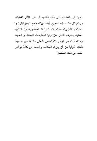 ‫ﺍﻟﺠﻬﺩ ﺇﻟﻰ ﺍﻟﻘﻀﺎﺀ ﻋﻠﻰ ﺫﻟﻙ ﺍﻟﺘﻘﺴﻴﻡ ﺃﻭ ﻋﻠﻰ ﺍﻷﻗل ﺘﻐﻁﻴﺘﻪ.‬
‫ﻭﺭﻏﻡ ﻜل ﺫﻟﻙ، ﻓﺈﻨﻪ ﺼﺤﻴﺢ ًﺎ ﺃﻥ"ﺍﻟﻤﺠﺘﻤﻊ ﺍﻹﺴﺭﺍﺌﻴﻠﻲ" ﻭ"‬
                          ‫ﺃﻴﻀ‬
‫ﺍﻟﻤﺠﺘﻤﻊ ﺍﻟﻨﺎﺯﻱ"، ﻤﺠﺘﻤﻌﺎﺕ ﺘﺴﻭﺩﻫﺎ ﺍﻟﻌﻨﺼﺭﻴﺔ ﻤﻥ ﺍﻟﻨﺎﺤﻴﺔ‬
‫ﺍﻟﻌﻤﻠﻴﺔ ﺒﺼﺭﻑ ﺍﻟﻨﻅﺭ ﻋﻥ ﻨﻭﺍﻴﺎ ﺍﻟﺤﻜﻭﻤﺎﺕ ﺍﻟﻤﻌﻠﻨﺔ ﺃﻭ ﺍﻟﺨﺒﻴﺌﺔ‬
‫ﻭﻤﺎﺩﺍﻡ ﺫﻟﻙ ﻫﻭ ﺍﻟﻭﺍﻗﻊ ﺍﻻﺠﺘﻤﺎﻋﻲ ﺍﻟﻔﻌﻠﻲ ﻓﻼ ﻤﻨﺎﺹ – ﻤﻬﻤﺎ‬
‫ﺒﻠﻐﺕ ﺍﻟﻨﻭﺍﻴﺎ ﻤﻥ ﺃﻥ ﻴﺘﺭﻙ ﺍﻨﻌﻜﺎﺴﻪ ﻭﺍﻀﺤﺎ ﻓﻲ ﻜﺎﻓﺔ ﻨﻭﺍﺤﻲ‬
               ‫ً‬
                                 ‫ﺍﻟﺤﻴﺎﺓ ﻓﻲ ﺫﻟﻙ ﺍﻟﻤﺠﺘﻤﻊ.‬
 