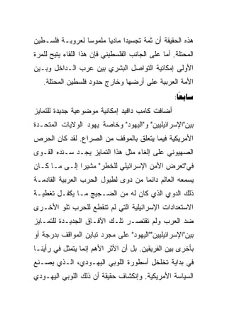 ‫ﻫﺫﻩ ﺍﻟﺤﻘﻴﻘﺔ ﺃﻥ ﺜﻤﺔ ﺘﺠﺴﻴﺩﺍ ﻤﺎﺩﻴﺎ ﻤﻠﻤﻭﺴﺎ ﻟﻌﺭﻭﺒـﺔ ﻓﻠﺴـﻁﻴﻥ‬
                 ‫‪‬‬      ‫‪‬‬     ‫‪‬‬
‫ﺍﻟﻤﺤﺘﻠﺔ. ﺃﻤﺎ ﻋﻠﻰ ﺍﻟﺠﺎﻨﺏ ﺍﻟﻔﻠﺴﻁﻴﻨﻲ ﻓﺈﻥ ﻫﺫﺍ ﺍﻟﻠﻘﺎﺀ ﻴﺘﻴﺢ ﻟﻠﻤﺭﺓ‬
‫ﺍﻷﻭﻟﻰ ﺇﻤﻜﺎﻨﻴﺔ ﺍﻟﺘﻭﺍﺼل ﺍﻟﺒﺸﺭﻱ ﺒﻴﻥ ﻋﺭﺏ ﺍﻟـﺩﺍﺨل ﻭﺒـﻴﻥ‬
   ‫ﺍﻷﻤﺔ ﺍﻟﻌﺭﺒﻴﺔ ﻋﻠﻰ ﺃﺭﻀﻬﺎ ﻭﺨﺎﺭﺝ ﺤﺩﻭﺩ ﻓﻠﺴﻁﻴﻥ ﺍﻟﻤﺤﺘﻠﺔ.‬
                                                    ‫‪:‬‬
                                                      ‫‪‬‬
‫ﺃﻀﺎﻓﺕ ﻜﺎﻤﺏ ﺩﺍﻓﻴﺩ ﺇﻤﻜﺎﻨﻴﺔ ﻤﻭﻀﻭﻋﻴﺔ ﺠﺩﻴﺩﺓ ﻟﻠﺘﻤﺎﻴﺯ‬
‫ﺒﻴﻥ"ﺍﻹﺴﺭﺍﺌﻴﻠﻴﻴﻥ" ﻭ"ﺍﻟﻴﻬﻭﺩ" ﻭﺨﺎﺼﺔ ﻴﻬﻭﺩ ﺍﻟﻭﻻﻴﺎﺕ ﺍﻟﻤﺘﺤـﺩﺓ‬
‫ﺍﻷﻤﺭﻴﻜﻴﺔ ﻓﻴﻤﺎ ﻴﺘﻌﻠﻕ ﺒﺎﻟﻤﻭﻗﻑ ﻤﻥ ﺍﻟﺼﺭﺍﻉ. ﻟﻘﺩ ﻜﺎﻥ ﺍﻟﺤﺭﺹ‬
‫ﺍﻟﺼﻬﻴﻭﻨﻲ ﻋﻠﻰ ﺇﻟﻐﺎﺀ ﻤﺜل ﻫﺫﺍ ﺍﻟﺘﻤﺎﻴﺯ ﻴﺠـﺩ ﺴـﻨﺩﻩ ﺍﻟﻘـﻭﻯ‬
‫ﻓﻲ"ﺘﻌﺭﺽ ﺍﻷﻤﻥ ﺍﻹﺴﺭﺍﺌﻴﻠﻲ ﻟﻠﺨﻁﺭ" ﻤﺸﻴﺭﺍ ﺇﻟـﻰ ﻤـﺎ ﻜـﺎﻥ‬
               ‫‪‬‬
‫ﻴﺴﻤﻌﻪ ﺍﻟﻌﺎﻟﻡ ﺩﺍﺌﻤﺎ ﻤﻥ ﺩﻭﻯ ﻟﻁﺒﻭل ﺍﻟﺤﺭﺏ ﺍﻟﻌﺭﺒﻴﺔ ﺍﻟﻘﺎﺩﻤـﺔ‬
                                     ‫‪‬‬
‫ﺫﻟﻙ ﺍﻟﺩﻭﻱ ﺍﻟﺫﻱ ﻜﺎﻥ ﻟﻪ ﻤﻥ ﺍﻟﻀـﺠﻴﺞ ﻤـﺎ ﻴﻜﻔـل ﺘﻐﻁﻴـﺔ‬
‫ﺍﻻﺴﺘﻌﺩﺍﺩﺍﺕ ﺍﻹﺴﺭﺍﺌﻴﻠﻴﺔ ﺍﻟﺘﻲ ﻟﻡ ﺘﻨﻘﻁﻊ ﻟﻠﺤﺭﺏ ﺘﻠﻭ ﺍﻷﺨـﺭﻯ‬
‫ﻀﺩ ﺍﻟﻌﺭﺏ ﻭﻟﻡ ﺘﻘﺘﺼـﺭ ﺘﻠـﻙ ﺍﻵﻓـﺎﻕ ﺍﻟﺠﺩﻴـﺩﺓ ﻟﻠﺘﻤـﺎﻴﺯ‬
‫ﺒﻴﻥ"ﺍﻹﺴﺭﺍﺌﻴﻠﻴﻴﻥ""ﺍﻟﻴﻬﻭﺩ" ﻋﻠﻰ ﻤﺠﺭﺩ ﺘﺒﺎﻴﻥ ﺍﻟﻤﻭﺍﻗﻑ ﺒﺩﺭﺠﺔ ﺃﻭ‬
‫ﺒﺄﺨﺭﻯ ﺒﻴﻥ ﺍﻟﻔﺭﻴﻘﻴﻥ. ﺒل ﺃﻥ ﺍﻷﺜﺭ ﺍﻷﻫﻡ ﺇﻨﻤﺎ ﻴﺘﻤﺜل ﻓﻲ ﺭﺃﻴﻨـﺎ‬
‫ﻓﻲ ﺒﺩﺍﻴﺔ ﺘﺨﻠﺨل ﺃﺴﻁﻭﺭﺓ ﺍﻟﻠﻭﺒﻲ ﺍﻟﻴﻬـﻭﺩﻱ، ﺍﻟـﺫﻱ ﻴﺼـﻨﻊ‬
‫ﺍﻟﺴﻴﺎﺴﺔ ﺍﻷﻤﺭﻴﻜﻴﺔ. ﻭﺇﻨﻜﺸﺎﻑ ﺤﻘﻴﻘﺔ ﺃﻥ ﺫﻟﻙ ﺍﻟﻠﻭﺒﻲ ﺍﻟﻴﻬـﻭﺩﻱ‬
 
