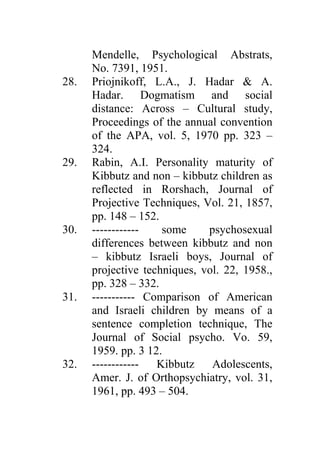 Mendelle, Psychological Abstrats,
      No. 7391, 1951.
28.   Priojnikoff, L.A., J. Hadar & A.
      Hadar. Dogmatism and social
      distance: Across – Cultural study,
      Proceedings of the annual convention
      of the APA, vol. 5, 1970 pp. 323 –
      324.
29.   Rabin, A.I. Personality maturity of
      Kibbutz and non – kibbutz children as
      reflected in Rorshach, Journal of
      Projective Techniques, Vol. 21, 1857,
      pp. 148 – 152.
30.   ------------   some     psychosexual
      differences between kibbutz and non
      – kibbutz Israeli boys, Journal of
      projective techniques, vol. 22, 1958.,
      pp. 328 – 332.
31.   ----------- Comparison of American
      and Israeli children by means of a
      sentence completion technique, The
      Journal of Social psycho. Vo. 59,
      1959. pp. 3 12.
32.   ------------  Kibbutz    Adolescents,
      Amer. J. of Orthopsychiatry, vol. 31,
      1961, pp. 493 – 504.
 