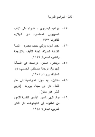 ‫ﺜﺎﻨﻴﺎ: ﺍﻟﻤﺭﺍﺠﻊ ﺍﻟﻌﺭﺒﻴﺔ‬
                                              ‫ً‬


‫٥٤- ﺇﺒﺭﺍﻫﻴﻡ ﺍﻟﺒﺤﺭﺍﻭﻱ – ﺃﻀﻭﺍﺀ ﻋﻠﻰ ﺍﻷﺩﺏ‬
‫ﺍﻟﻬﻼل،‬   ‫ﺩﺍﺭ‬    ‫ﺍﻟﻤﻌﺎﺼﺭ،‬    ‫ﺍﻟﺼﻬﻴﻭﻨﻲ‬
                      ‫ﺍﻟﻘﺎﻫﺭﺓ، ٢٧٩١.‬
‫٦٤- ﺃﺤﻤﺩ ﺃﻤﻴﻥ، ﻭﺯﻜﻲ ﻨﺠﻴﺏ ﻤﺤﻤﻭﺩ – ﻗﺼﺔ‬
‫ﺍﻟﻔﻠﺴﻔﺔ ﺍﻟﺤﺩﻴﺜﺔ، ﻟﺠﻨﺔ ﺍﻟﺘﺄﻟﻴﻑ ﻭﺍﻟﺘﺭﺠﻤﺔ‬
               ‫ﻭﺍﻟﻨﺸﺭ، ﺍﻟﻘﺎﻫﺭﺓ: ٩٤٩١.‬
‫٧٤- ﺩﻭﻴﺘﺸﺭ، ﺍﺴﺤﻕ، ﺩﺭﺍﺴﺎﺕ ﻓﻲ ﺍﻟﻤﺴﺄﻟﺔ‬
‫ﺍﻟﻴﻬﻭﺩﻴﺔ، ﺘﺭﺠﻤﺔ ﻤﺼﻁﻔﻰ ﺍﻟﺤﺴﻴﻨﻲ، ﺩﺍﺭ‬
               ‫ﺍﻟﺤﻘﻴﻘﺔ، ﺒﻴﺭﻭﺕ: ١٧٩١.‬
‫٨٤- ﺴﺘﺎﻟﻴﻥ، ﺝ، ﺤﻭل ﺍﻟﻤﺎﺭﻜﺴﻴﺔ ﻓﻲ ﻋﻠﻡ‬
‫ﺍﻟﻠﻐﺔ، ﺩﺍﺭ ﺍﺒﻥ ﺴﻴﻨﺎ، ﺒﻴﺭﻭﺕ: )ﺘﺎﺭﻴﺦ‬
                     ‫ﺍﻟﻨﺸﺭ ﻏﻴﺭ ﻤﻌﻠﻥ(.‬
‫٩٤- ﻓﺅﺍﺩ ﺍﻟﺒﻬﻲ ﺍﻟﺴﻴﺩ. ﺍﻷﺴﺱ ﺍﻟﻨﻔﺴﻴﺔ ﻟﻠﻨﻤﻭ:‬
‫ﻤﻥ ﺍﻟﻁﻔﻭﻟﺔ ﺇﻟﻰ ﺍﻟﺸﻴﺨﻭﺨﺔ، ﺩﺍﺭ ﺍﻟﻔﻜﺭ‬
               ‫ﺍﻟﻌﺭﺒﻲ، ﺍﻟﻘﺎﻫﺭﺓ: ٨٦٩١.‬
 