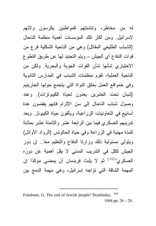 ‫ﻟﻪ ﻤﻥ ﻤﺨﺎﻁﺭ، ﻭﺘﻨﺸﺌﺘﻬﻡ ﻜﻤﻭﺍﻁﻨﻴﻥ ﻴﻜﺭﺴﻭﻥ ﻭﻻﺌﻬﻡ‬
‫ﻹﺴﺭﺍﺌﻴل. ﻭﻤﻥ ﺃﻜﺜﺭ ﺘﻠﻙ ﺍﻟﻤﺅﺴﺴﺎﺕ ﺃﻫﻤﻴﺔ ﻤﻨﻅﻤﺔ ﺍﻟﻨﺎﺤﺎل‬
‫)ﺍﻟﺸﺒﺎﺏ ﺍﻟﻁﻠﻴﻌﻲ ﺍﻟﻤﻘﺎﺘل( ﻭﻫﻲ ﻤﻥ ﺍﻟﻨﺎﺤﻴﺔ ﺍﻟﺸﻜﻠﻴﺔ ﻓﺭﻉ ﻤﻥ‬
‫ﻗﻭﺍﺕ ﺍﻟﺩﻓﺎﻉ ﺃﻱ ﺍﻟﺠﻴﺵ – ﻭﻴﺘﻡ ﺍﻟﺘﺠﻨﻴﺩ ﻟﻬﺎ ﻋﻥ ﻁﺭﻴﻕ ﺍﻟﺘﻁﻭﻉ‬
‫ﺍﻻﺨﺘﻴﺎﺭﻱ ﺸﺄﻨﻬﺎ ﺸﺄﻥ ﺍﻟﻘﻭﺍﺕ ﺍﻟﺠﻭﻴﺔ ﻭﺍﻟﺒﺤﺭﻴﺔ. ﻭﻟﻜﻥ ﻤﻥ‬
‫ﺍﻟﻨﺎﺤﻴﺔ ﺍﻟﻌﻤﻠﻴﺔ، ﺘﻘﻭﻡ ﻤﻨﻅﻤﺎﺕ ﺍﻟﺸﺒﺎﺏ ﻓﻲ ﺍﻟﻤﺩﺍﺭﺱ ﺍﻟﺜﺎﻨﻭﻴﺔ‬
‫ﻭﻓﻲ ﺨﻤﻭﺍﻗﻊ ﺍﻟﻌﻤل ﺒﺨﻠﻕ ﺍﻟﻨﻭﺍﺓ ﺍﻟﺘﻲ ﻴﺘﺠﻤﻊ ﺤﻭﻟﻬﺎ ﺍﻟﺠﺎﺭﻴﻨﻴﻡ‬
‫)ﺸﺒﺎﻥ ﺘﺤﺕ ﺍﻟﻌﺸﺭﻴﻥ ﻴﻌﺩﻭﻥ ﻟﺤﻴﺎﺓ ﺍﻟﻜﻴﺒﻭﺘﺯﺍﺕ(. ﻭﻋﻨﺩ‬
‫ﻭﺼﻭل ﺸﺒﺎﺏ ﺍﻟﻨﺎﺤﺎل ﺇﻟﻰ ﺴﻥ ﺍﻹﻟﺯﺍﻡ ﻓﺈﻨﻬﻡ ﻴﻘﻀﻭﻥ ﻋﺩﺓ‬
‫ﺃﺴﺎﺒﻴﻊ ﻓﻲ ﺍﻟﺘﻌﺎﻭﻨﻴﺎﺕ ﺍﻟﺯﺭﺍﻋﻴﺔ، ﻭﻴﺄﻟﻔﻭﻥ ﺤﻴﺎﺓ ﺍﻟﻜﻴﺒﻭﺘﺯ. ﻭﻴﻌﺩ‬
‫ﺘﺩﺭﻴﺒﻬﻡ ﺍﻟﻌﺴﻜﺭﻱ ﻓﻴﻤﺎ ﺒﻴﻥ ﺍﻟﺭﺍﺒﻌﺔ ﻋﺸﺭ ﻭﺍﻟﺜﺎﻤﻨﺔ ﻋﺸﺭ ﺒﻤﺜﺎﺒﺔ‬
‫ﺘﻠﻤﺫﺓ ﻤﻬﻨﻴﺔ ﻓﻲ ﺍﻟﺯﺭﺍﻋﺔ ﻭﻓﻲ ﺤﻴﺎﺓ ﺍﻟﺤﺎﻟﻭﺘﺱ )ﺍﻟﺭﻭﺍﺩ ﺍﻷﻭﺍﺌل(‬
‫ﻭﻴﺘﻭﻟﻰ ﻤﺴﺌﻭﻟﻴﺔ ﺫﻟﻙ ﻭﺯﺍﺭﺘﺎ ﺍﻟﺩﻓﺎﻉ ﻭﺍﻟﺘﻌﻠﻴﻡ ًﺎ.. ﺇﻥ ﺩﻭﺭ‬
          ‫ﻤﻌ‬
‫ﺍﻟﺠﻴﺵ ﻜﻜل ﻓﻲ ﺍﻟﺘﺩﺭﻴﺏ ﺍﻟﻤﺩﻨﻲ ﻻ ﻴﻘل ﺃﻫﻤﻴﺔ ﻋﻥ ﺩﻭﺭﻩ‬
                                               ‫)٤٨ (‬
‫ًﺍ ﺇﻥ‬
    ‫ﺜﻡ ﻻ ﻴﻠﺒﺙ ﻓﺭﻴﺩﻤﺎﻥ ﺃﻥ ﻴﻤﻀﻲ ﻤﺅﻜﺩ‬                     ‫ﺍﻟﻌﺴﻜﺭﻱ"‬
‫ﺍﻟﻤﻬﻤﺔ ﺍﻟﺸﺎﻗﺔ ﺍﻟﺘﻲ ﺘﻭﺍﺠﻪ ﺇﺴﺭﺍﺌﻴل، ﻭﻫﻲ ﻤﻬﻤﺔ ﺍﻟﺩﻤﺞ ﺒﻴﻥ‬



‫)48( ,‪Friedman, G. The end of Jewish people? Doubleday‬‬
                                             ‫.82 – 62 .‪1968 pp‬‬
 