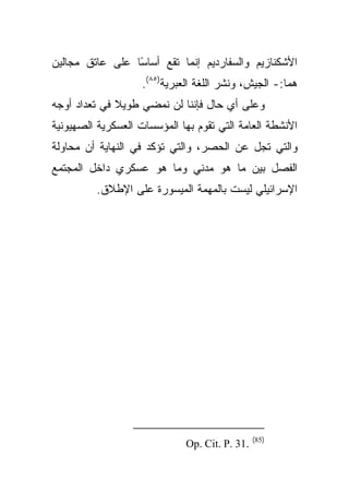 ‫ﺍﻷﺸﻜﻨﺎﺯﻴﻡ ﻭﺍﻟﺴﻔﺎﺭﺩﻴﻡ ﺇﻨﻤﺎ ﺘﻘﻊ ﺃﺴﺎﺴﺎ ﻋﻠﻰ ﻋﺎﺘﻕ ﻤﺠﺎﻟﻴﻥ‬
                 ‫ً‬
                    ‫ﻫﻤﺎ:- ﺍﻟﺠﻴﺵ، ﻭﻨﺸﺭ ﺍﻟﻠﻐﺔ ﺍﻟﻌﺒﺭﻴﺔ)٥٨(.‬
‫ﻭﻋﻠﻰ ﺃﻱ ﺤﺎل ﻓﺈﻨﻨﺎ ﻟﻥ ﻨﻤﻀﻲ ﻁﻭﻴﻼ ﻓﻲ ﺘﻌﺩﺍﺩ ﺃﻭﺠﻪ‬
              ‫ﹰ‬
‫ﺍﻷﻨﺸﻁﺔ ﺍﻟﻌﺎﻤﺔ ﺍﻟﺘﻲ ﺘﻘﻭﻡ ﺒﻬﺎ ﺍﻟﻤﺅﺴﺴﺎﺕ ﺍﻟﻌﺴﻜﺭﻴﺔ ﺍﻟﺼﻬﻴﻭﻨﻴﺔ‬
‫ﻭﺍﻟﺘﻲ ﺘﺠل ﻋﻥ ﺍﻟﺤﺼﺭ، ﻭﺍﻟﺘﻲ ﺘﺅﻜﺩ ﻓﻲ ﺍﻟﻨﻬﺎﻴﺔ ﺃﻥ ﻤﺤﺎﻭﻟﺔ‬
‫ﺍﻟﻔﺼل ﺒﻴﻥ ﻤﺎ ﻫﻭ ﻤﺩﻨﻲ ﻭﻤﺎ ﻫﻭ ﻋﺴﻜﺭﻱ ﺩﺍﺨل ﺍﻟﻤﺠﺘﻤﻊ‬
          ‫ﺍﻹﺴﺭﺍﺌﻴﻠﻲ ﻟﻴﺴﺕ ﺒﺎﻟﻤﻬﻤﺔ ﺍﻟﻤﻴﺴﻭﺭﺓ ﻋﻠﻰ ﺍﻹﻁﻼﻕ.‬




                                                ‫)58(‬
                              ‫.13 .‪Op. Cit. P‬‬
 