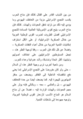 ‫ﻤﻥ ﺒﻴﻥ ﺍﻟﺸﺒﺎﺏ ﺍﻟﻘﺎﺩﺭ ﻋﻠﻰ ﺍﻟﻘﺘﺎل ﻜﺫﻟﻙ ﻓﺈﻥ ﻤﻨﺎﺥ ﺍﻟﺤﺭﺏ‬
‫ًﺍ ﻤﻥ ﺍﻟﺘﻌﺎﻁﻑ ﺍﻟﻴﻬﻭﺩﻱ ﻭﻤﺎ‬
                        ‫ﻴﻜﺴﺏ ﺍﻟﺘﺠﻤﻊ ﺍﻹﺴﺭﺍﺌﻴﻠﻲ ﻤﺯﻴﺩ‬
‫ﻴﺅﺩﻱ ﺇﻟﻴﻪ ﺫﻟﻙ ﻤﻥ ﺘﺯﺍﻴﺩ ﺘﺩﻓﻕ ﺍﻟﻤﻌﻭﻨﺎﺕ ﻭﺍﻟﻬﺒﺎﺕ. ﻜﺫﻟﻙ ﻓﺈﻥ‬
‫ﻤﻨﺎﺥ ﺍﻟﺤﺭﺏ ﻴﺘﻴﺢ ﻟﻘﻭﻯ ﺍﻹﻤﺒﺭﻴﺎﻟﻴﺔ ﺍﻟﻌﺎﻟﻤﻴﺔ ﺍﻟﻤﺴﺎﻨﺩﺓ ﻟﻠﺘﺠﻤﻊ‬
‫ﺍﻹﺴﺭﺍﺌﻴﻠﻲ ﺃﻓﻀل ﺍﻟﻅﺭﻭﻑ ﻟﻀﺭﺏ ﺍﻟﻘﻭﻯ ﺍﻟﻭﻁﻨﻴﺔ ﺍﻟﻌﺭﺒﻴﺔ‬
‫ﻤﻥ ﺨﻼل ﺍﻟﻌﺴﻜﺭﻴﺔ ﺍﻹﺴﺭﺍﺌﻴﻠﻴﺔ، ﺃﻭ ﻋﻠﻰ ﺍﻷﻗل ﺍﺴﺘﻨﺯﺍﻑ‬
‫ﺇﻤﻜﺎﻨﻴﺎﺕ ﺍﻟﺘﻨﻤﻴﺔ ﺍﻟﻌﺭﺒﻴﺔ ﻤﻥ ﺨﻼل ﺃﻋﺒﺎﺀ ﺍﻟﻨﻔﻘﺎﺕ ﺍﻟﻌﺴﻜﺭﻴﺔ –‬
‫ﻭﻓﻀﻼ ﻋﻥ ﻜل ﺫﻟﻙ ﻓﺈﻥ ﺍﻟﺤﺭﺏ – ﻭﻓﻘﺎ ﻟﻭﺠﻬﺔ ﺍﻟﻨﻅﺭ ﻫﺫﻩ –‬
                   ‫ﹰ‬                         ‫ﹰ‬
‫ﺘﺠﻌل ﺍﻟﻤﺴﺘﻭﻁﻨﻴﻥ ﺍﻹﺴﺭﺍﺌﻴﻠﻴﻴﻥ ﻋﻠﻰ ﺍﺨﺘﻼﻑ ﺃﺼﻭﻟﻬﻡ‬
 ‫ﻭﺘﺒﺎﻴﻨﻬﺎ، ﺃﻜﺜﺭ ﺍﺘﺤﺎﺩﺍ ﻭﺘﻤﺎﺴﻜﺎ، ﻭﺃﺸﺩ ﻋﺩﻭﺍﻨﻴﺔ ﻭﻋﺩﺍﺀ ﻟﻠﻌﺭﺏ.‬
                             ‫ﹰ‬       ‫ً‬
‫ﻭﻤﻥ ﻨﺎﺤﻴﺔ ﺃﺨﺭﻯ، ﺘﺭﻯ ﻭﺠﻬﺔ ﺍﻟﻨﻅﺭ ﻫﺫﻩ ﺃﻥ ﺍﻟﺴﻼﻡ‬
‫– ﺤﺘﻰ ﻭﻟﻭ ﻜﺎﻥ ﻤﻔﺭﻭﻀﺎ ﻋﻠﻰ ﺍﻟﺘﺠﻤﻊ ﺍﻹﺴﺭﺍﺌﻴﻠﻲ ﺇﻨﻤﺎ ﻴﻌﻨﻲ‬
                                ‫ً‬
‫ﺩﻓﻊ ﺘﻨﺎﻗﻀﺎﺘﻪ ﺍﻟﺩﺍﺨﻠﻴﺔ ﺇﻟﻰ ﺍﻟﺘﻔﺎﻗﻡ. ﻭﻴﻀﻌﻑ ﻤﻥ ﺤﺎﻓﺯ‬
‫ﺍﻟﻤﻬﺎﺠﺭﻴﻥ ﻟﻠﻬﺠﺭﺓ ﺇﻟﻴﻪ. ﻜﻤﺎ ﻴﻀﻌﻑ ﺃﻴﻀﺎ ﻤﻥ ﺤﺩﺓ ﺍﻟﺘﻌﺎﻁﻑ‬
                ‫ً‬
‫ﺍﻟﻴﻬﻭﺩﻱ – ﺒل ﻭﺍﻟﻌﺎﻟﻤﻲ – ﻤﻌﻪ – ﻭﺒﺎﻟﺘﺎﻟﻲ ﻓﺈﻨﻪ ﻴﺅﺜﺭ ﻋﻠﻰ‬
‫ﺤﺠﻡ ﺍﻟﻤﻌﻭﻨﺎﺕ ﻭﺍﻟﻬﺒﺎﺕ ﺍﻟﻭﺍﺭﺩﺓ ﺇﻟﻴﻪ – ﻓﻀﻼ ﻋﻥ ﺃﻥ ﻤﻨﺎﺥ‬
‫ﺍﻟﺴﻼﻡ ﻫﻭ ﺍﻟﻤﻨﺎﺥ ﺍﻷﻨﺴﺏ ﻻﺯﺩﻫﺎﺭ ﺍﻟﻘﻭﻯ ﺍﻟﻭﻁﻨﻴﺔ ﺍﻟﻌﺭﺒﻴﺔ،‬
                      ‫ﻭﺘﻭﺠﻴﻪ ﺠﻬﻭﺩﻫﺎ ﺇﻟﻰ ﻨﺸﺎﻁﺎﺕ ﺍﻟﺘﻨﻤﻴﺔ.‬
 