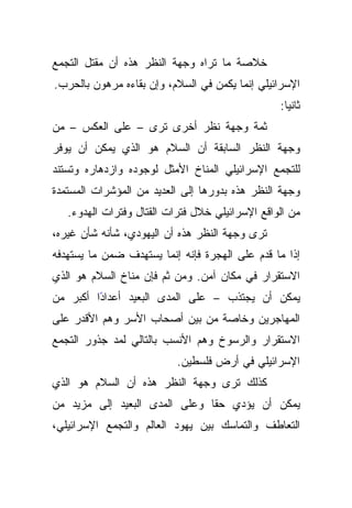 ‫ﺨﻼﺼﺔ ﻤﺎ ﺘﺭﺍﻩ ﻭﺠﻬﺔ ﺍﻟﻨﻅﺭ ﻫﺫﻩ ﺃﻥ ﻤﻘﺘل ﺍﻟﺘﺠﻤﻊ‬
‫ﺍﻹﺴﺭﺍﺌﻴﻠﻲ ﺇﻨﻤﺎ ﻴﻜﻤﻥ ﻓﻲ ﺍﻟﺴﻼﻡ، ﻭﺇﻥ ﺒﻘﺎﺀﻩ ﻤﺭﻫﻭﻥ ﺒﺎﻟﺤﺭﺏ.‬
                                                 ‫ﺜﺎﻨﻴﺎ:‬
‫ﺜﻤﺔ ﻭﺠﻬﺔ ﻨﻅﺭ ﺃﺨﺭﻯ ﺘﺭﻯ – ﻋﻠﻰ ﺍﻟﻌﻜﺱ – ﻤﻥ‬
‫ﻭﺠﻬﺔ ﺍﻟﻨﻅﺭ ﺍﻟﺴﺎﺒﻘﺔ ﺃﻥ ﺍﻟﺴﻼﻡ ﻫﻭ ﺍﻟﺫﻱ ﻴﻤﻜﻥ ﺃﻥ ﻴﻭﻓﺭ‬
‫ﻟﻠﺘﺠﻤﻊ ﺍﻹﺴﺭﺍﺌﻴﻠﻲ ﺍﻟﻤﻨﺎﺥ ﺍﻷﻤﺜل ﻟﻭﺠﻭﺩﻩ ﻭﺍﺯﺩﻫﺎﺭﻩ ﻭﺘﺴﺘﻨﺩ‬
‫ﻭﺠﻬﺔ ﺍﻟﻨﻅﺭ ﻫﺫﻩ ﺒﺩﻭﺭﻫﺎ ﺇﻟﻰ ﺍﻟﻌﺩﻴﺩ ﻤﻥ ﺍﻟﻤﺅﺸﺭﺍﺕ ﺍﻟﻤﺴﺘﻤﺩﺓ‬
   ‫ﻤﻥ ﺍﻟﻭﺍﻗﻊ ﺍﻹﺴﺭﺍﺌﻴﻠﻲ ﺨﻼل ﻓﺘﺭﺍﺕ ﺍﻟﻘﺘﺎل ﻭﻓﺘﺭﺍﺕ ﺍﻟﻬﺩﻭﺀ.‬
‫ﺘﺭﻯ ﻭﺠﻬﺔ ﺍﻟﻨﻅﺭ ﻫﺫﻩ ﺃﻥ ﺍﻟﻴﻬﻭﺩﻱ، ﺸﺄﻨﻪ ﺸﺄﻥ ﻏﻴﺭﻩ،‬
‫ﺇﺫﺍ ﻤﺎ ﻗﺩﻡ ﻋﻠﻰ ﺍﻟﻬﺠﺭﺓ ﻓﺈﻨﻪ ﺇﻨﻤﺎ ﻴﺴﺘﻬﺩﻑ ﻀﻤﻥ ﻤﺎ ﻴﺴﺘﻬﺩﻓﻪ‬
‫ﺍﻻﺴﺘﻘﺭﺍﺭ ﻓﻲ ﻤﻜﺎﻥ ﺁﻤﻥ. ﻭﻤﻥ ﺜﻡ ﻓﺈﻥ ﻤﻨﺎﺥ ﺍﻟﺴﻼﻡ ﻫﻭ ﺍﻟﺫﻱ‬
‫ًﺍ ﺃﻜﺒﺭ ﻤﻥ‬
         ‫ﻴﻤﻜﻥ ﺃﻥ ﻴﺠﺘﺫﺏ – ﻋﻠﻰ ﺍﻟﻤﺩﻯ ﺍﻟﺒﻌﻴﺩ ﺃﻋﺩﺍﺩ‬
‫ﺍﻟﻤﻬﺎﺠﺭﻴﻥ ﻭﺨﺎﺼﺔ ﻤﻥ ﺒﻴﻥ ﺃﺼﺤﺎﺏ ﺍﻷﺴﺭ ﻭﻫﻡ ﺍﻷﻗﺩﺭ ﻋﻠﻰ‬
‫ﺍﻻﺴﺘﻘﺭﺍﺭ ﻭﺍﻟﺭﺴﻭﺥ ﻭﻫﻡ ﺍﻷﻨﺴﺏ ﺒﺎﻟﺘﺎﻟﻲ ﻟﻤﺩ ﺠﺫﻭﺭ ﺍﻟﺘﺠﻤﻊ‬
                           ‫ﺍﻹﺴﺭﺍﺌﻴﻠﻲ ﻓﻲ ﺃﺭﺽ ﻓﻠﺴﻁﻴﻥ.‬
‫ﻜﺫﻟﻙ ﺘﺭﻯ ﻭﺠﻬﺔ ﺍﻟﻨﻅﺭ ﻫﺫﻩ ﺃﻥ ﺍﻟﺴﻼﻡ ﻫﻭ ﺍﻟﺫﻱ‬
‫ﻴﻤﻜﻥ ﺃﻥ ﻴﺅﺩﻱ ﺤﻘﺎ ﻭﻋﻠﻰ ﺍﻟﻤﺩﻯ ﺍﻟﺒﻌﻴﺩ ﺇﻟﻰ ﻤﺯﻴﺩ ﻤﻥ‬
                               ‫ﹰ‬
‫ﺍﻟﺘﻌﺎﻁﻑ ﻭﺍﻟﺘﻤﺎﺴﻙ ﺒﻴﻥ ﻴﻬﻭﺩ ﺍﻟﻌﺎﻟﻡ ﻭﺍﻟﺘﺠﻤﻊ ﺍﻹﺴﺭﺍﺌﻴﻠﻲ،‬
 