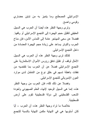 ‫ﺍﻹﺴﺭﺍﺌﻴﻠﻲ ﺍﻟﻤﺼﻁﻨﻊ ﻭﻤﺎ ﻴﺘﻤﻴﺯ ﺒﻪ ﻤﻥ ﺘﺒﺎﻴﻥ ﺤﻀﺎﺭﻱ‬
                                          ‫ﻭﻗﻭﻤﻲ ﻭﺍﻀﺢ.‬
‫ﻭﺘﺭﻯ ﻭﺠﻬﺔ ﺍﻟﻨﻅﺭ ﻫﺫﻩ ﺃﻴﻀﺎ ﺃﻥ ﺍﻟﺤﺭﺏ ﻫﻲ ﺍﻟﺴﺒﻴل‬
                    ‫ً‬
‫ﺍﻟﺤﻘﻴﻘﻲ ﻟﺘﻘﻠﻴل ﺤﺠﻡ ﺍﻟﻬﺠﺭﺓ ﺇﻟﻰ ﺍﻟﺘﺠﻤﻊ ﺍﻹﺴﺭﺍﺌﻴﻠﻲ ﺃﻭ ﻭﻗﻔﻬﺎ.‬
‫ﻓﻔﻀﻼ ﻋﻥ ﺴﻌﻲ ﺍﻟﻤﻬﺎﺠﺭ ﻋﺎﻤﺔ ﺇﻟﻰ ﺍﻟﺘﻤﺎﺱ ﺍﻷﻤﻥ، ﻓﺈﻥ ﻤﻨﺎﺥ‬
                                              ‫ﹰ‬
‫ﺍﻟﺤﺭﺏ ﻭﺍﻟﺘﻭﺘﺭ ﻴﺴﺎﻋﺩ ﻋﻠﻰ ﺯﻴﺎﺩﺓ ﺤﺠﻡ ﺍﻟﻬﺠﺭﺓ ﺍﻟﻤﻀﺎﺩﺓ ﻤﻥ‬
                                 ‫ﺩﺍﺨل ﺍﻟﺘﺠﻤﻊ ﺍﻹﺴﺭﺍﺌﻴﻠﻲ.‬
‫ﻜﺫﻟﻙ ﺘﺭﻯ ﻭﺠﻬﺔ ﺍﻟﻨﻅﺭ ﻫﺫﻩ ﺃﻥ ﺍﻟﺤﺭﺏ ﻫﻲ ﺍﻟﺴﺒﻴل‬
‫ﺍﻷﻤﺜل ﻟﻭﻗﻑ ﺃﻭ ﺘﻘﻠﻴل ﺘﺩﻓﻕ ﺭﺅﻭﺱ ﺍﻷﻤﻭﺍل ﺍﻻﺴﺘﺜﻤﺎﺭﻴﺔ ﻋﻠﻰ‬
‫ﺍﻟﺘﺠﻤﻊ ﺍﻹﺴﺭﺍﺌﻴﻠﻲ ﻓﻀﻼ ﻋﻥ ﺃﻥ ﺍﻟﺤﺭﺏ ﺒﻤﺎ ﺘﻘﺘﻀﻴﻪ ﻤﻥ‬
                          ‫ﹰ‬
‫ﻨﻔﻘﺎﺕ ﺒﺎﻫﻅﺔ ﺘﺴﻬﻡ ﻓﻲ ﺨﻠﻕ ﻨﻭﻉ ﻤﻥ ﺍﻟﺘﻤﻠﻤل ﻟﺩﻯ ﻤﻭﺍﺭﺩ‬
                      ‫ﺍﻟﻌﻭﻥ ﺍﻹﻤﺒﺭﻴﺎﻟﻲ ﻟﻠﺘﺠﻤﻊ ﺍﻹﺴﺭﺍﺌﻴﻠﻲ.‬
‫ﻭﻓﻀﻼ ﻋﻥ ﺫﻟﻙ ﻜﻠﻪ، ﻓﺈﻥ ﺍﻟﺤﺭﺏ ﻤﻥ ﻭﺠﻬﺔ ﺍﻟﻨﻅﺭ‬
                                    ‫ﹰ‬
‫ﻫﺫﻩ، ﺇﻨﻤﺎ ﻫﻲ ﺍﻟﺴﺒﻴل ﺍﻟﻭﺤﻴﺩ ﻹﻨﻬﺎﺀ ﺍﻟﺤﻠﻡ ﺍﻟﺼﻬﻴﻭﻨﻲ ﻭﻟﻌﻭﺩﺓ‬
‫ﺍﻟﺸﻌﺏ ﺍﻟﻔﻠﺴﻁﻴﻨﻲ ﺇﻟﻰ ﺩﻭﻟﺔ ﻓﻠﺴﻁﻴﻨﻴﺔ ﺘﻘﻭﻡ ﻋﻠﻰ ﺃﺭﺽ‬
                                               ‫ﻓﻠﺴﻁﻴﻨﻴﺔ.‬
‫ﺨﻼﺼﺔ ﻤﺎ ﺘﺭﺍﻩ ﻭﺠﻬﺔ ﺍﻟﻨﻅﺭ ﻫﺫﻩ، ﺃﻥ ﺍﻟﺤﺭﺏ – ﺃﻴﺎ‬
 ‫ً‬
‫ﻜﺎﻥ ﺃﺴﻠﻭﺒﻬﺎ ﻫﻲ ﻓﻲ ﺍﻟﻨﻬﺎﻴﺔ ﻤﻜﻤﻥ ﺍﻟﻨﻬﺎﻴﺔ ﺒﺎﻟﻨﺴﺒﺔ ﻟﻠﺘﺠﻤﻊ‬
 