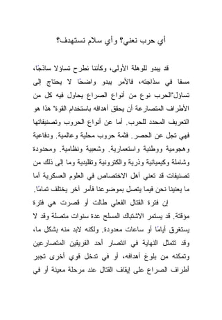 ‫ﺃﻱ ﺤﺭﺏ ﻨﻌﻨﻲ؟ ﻭﺃﻱ ﺴﻼﻡ ﻨﺴﺘﻬﺩﻑ؟‬

‫ًﺎ،‬
  ‫ﻗﺩ ﻴﺒﺩﻭ ﻟﻠﻭﻫﻠﺔ ﺍﻷﻭﻟﻰ، ﻭﻜﺄﻨﻨﺎ ﻨﻁﺭﺡ ﺘﺴﺎﺅﻻ ﺴﺎﺫﺠ‬
‫ﻤﺴﻔﺎ ﻓﻲ ﺴﺫﺍﺠﺘﻪ، ﻓﺎﻷﻤﺭ ﻴﺒﺩﻭ ﻭﺍﻀﺤﺎ ﻻ ﻴﺤﺘﺎﺝ ﺇﻟﻰ‬
             ‫ً‬                           ‫ﹰ‬
‫ﺘﺴﺎﺅل"ﺍﻟﺤﺭﺏ ﻨﻭﻉ ﻤﻥ ﺃﻨﻭﺍﻉ ﺍﻟﺼﺭﺍﻉ ﻴﺤﺎﻭل ﻓﻴﻪ ﻜل ﻤﻥ‬
‫ﺍﻷﻁﺭﺍﻑ ﺍﻟﻤﺘﺼﺎﺭﻋﺔ ﺃﻥ ﻴﺤﻘﻕ ﺃﻫﺩﺍﻓﻪ ﺒﺎﺴﺘﺨﺩﺍﻡ ﺍﻟﻘﻭﺓ" ﻫﺫﺍ ﻫﻭ‬
‫ﺍﻟﺘﻌﺭﻴﻑ ﺍﻟﻤﺤﺩﺩ ﻟﻠﺤﺭﺏ. ﺃﻤﺎ ﻋﻥ ﺃﻨﻭﺍﻉ ﺍﻟﺤﺭﻭﺏ ﻭﺘﺼﻨﻴﻔﺎﺘﻬﺎ‬
‫ﻓﻬﻲ ﺘﺠل ﻋﻥ ﺍﻟﺤﺼﺭ. ﻓﺜﻤﺔ ﺤﺭﻭﺏ ﻤﺤﻠﻴﺔ ﻭﻋﺎﻟﻤﻴﺔ. ﻭﺩﻓﺎﻋﻴﺔ‬
‫ﻭﻫﺠﻭﻤﻴﺔ ﻭﻭﻁﻨﻴﺔ ﻭﺍﺴﺘﻌﻤﺎﺭﻴﺔ. ﻭﺸﻌﺒﻴﺔ ﻭﻨﻅﺎﻤﻴﺔ. ﻭﻤﺤﺩﻭﺩﺓ‬
‫ﻭﺸﺎﻤﻠﺔ ﻭﻜﻴﻤﻴﺎﺌﻴﺔ ﻭﺫﺭﻴﺔ ﻭﺍﻟﻜﺘﺭﻭﻨﻴﺔ ﻭﺘﻘﻠﻴﺩﻴﺔ ﻭﻤﺎ ﺇﻟﻰ ﺫﻟﻙ ﻤﻥ‬
‫ﺘﺼﻨﻴﻔﺎﺕ ﻗﺩ ﺘﻌﻨﻲ ﺃﻫل ﺍﻻﺨﺘﺼﺎﺹ ﻓﻲ ﺍﻟﻌﻠﻭﻡ ﺍﻟﻌﺴﻜﺭﻴﺔ ﺃﻤﺎ‬
‫ﻤﺎ ﻴﻌﻨﻴﻨﺎ ﻨﺤﻥ ﻓﻴﻤﺎ ﻴﺘﺼل ﺒﻤﻭﻀﻭﻋﻨﺎ ﻓﺄﻤﺭ ﺁﺨﺭ ﻴﺨﺘﻠﻑ ﺘﻤﺎﻤﺎ.‬
  ‫ً‬
‫ﺇﻥ ﻓﺘﺭﺓ ﺍﻟﻘﺘﺎل ﺍﻟﻔﻌﻠﻲ ﻁﺎﻟﺕ ﺃﻭ ﻗﺼﺭﺕ ﻫﻲ ﻓﺘﺭﺓ‬
‫ﻤﺅﻗﺘﺔ. ﻗﺩ ﻴﺴﺘﻤﺭ ﺍﻻﺸﺘﺒﺎﻙ ﺍﻟﻤﺴﻠﺢ ﻋﺩﺓ ﺴﻨﻭﺍﺕ ﻤﺘﺼﻠﺔ ﻭﻗﺩ ﻻ‬
‫ﻴﺴﺘﻐﺭﻕ ﺃﻴﺎﻤﺎ ﺃﻭ ﺴﺎﻋﺎﺕ ﻤﻌﺩﻭﺩﺓ. ﻭﻟﻜﻨﻪ ﻻﺒﺩ ﻤﻨﻪ ﺒﺸﻜل ﻤﺎ،‬
                                         ‫ً‬
‫ﻭﻗﺩ ﺘﺘﻤﺜل ﺍﻟﻨﻬﺎﻴﺔ ﻓﻲ ﺍﻨﺘﺼﺎﺭ ﺃﺤﺩ ﺍﻟﻔﺭﻴﻘﻴﻥ ﺍﻟﻤﺘﺼﺎﺭﻋﻴﻥ‬
‫ﻭﺘﻤﻜﻨﻪ ﻤﻥ ﺒﻠﻭﻍ ﺃﻫﺩﺍﻓﻪ، ﺃﻭ ﻓﻲ ﺘﺩﺨل ﻗﻭﻱ ﺃﺨﺭﻯ ﺘﺠﺒﺭ‬
‫ﺃﻁﺭﺍﻑ ﺍﻟﺼﺭﺍﻉ ﻋﻠﻰ ﺇﻴﻘﺎﻑ ﺍﻟﻘﺘﺎل ﻋﻨﺩ ﻤﺭﺤﻠﺔ ﻤﻌﻴﻨﺔ ﺃﻭ ﻓﻲ‬
 