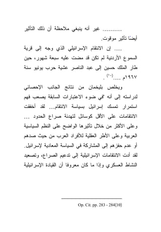 ‫………. ﻏﻴﺭ ﺃﻨﻪ ﻴﻨﺒﻐﻲ ﻤﻼﺤﻅﺔ ﺃﻥ ﺫﻟﻙ ﺍﻟﺘﺄﺜﻴﺭ‬
                                       ‫ﺃﻴﻀﺎ ﺘﺄﺜﻴﺭ ﻤﻭﻗﻭﺕ.‬
                                                     ‫ً‬
‫…. ﺇﻥ ﺍﻻﻨﺘﻘﺎﻡ ﺍﻹﺴﺭﺍﺌﻴﻠﻲ ﺍﻟﺫﻱ ﻭﺠﻪ ﺇﻟﻰ ﻗﺭﻴﺔ‬
‫ﺍﻟﺴﻤﻭﻉ ﺍﻷﺭﺩﻨﻴﺔ ﻟﻡ ﺘﻜﻥ ﻗﺩ ﻤﻀﺕ ﻋﻠﻴﻪ ﺴﺒﻌﺔ ﺸﻬﻭﺭ، ﺤﻴﻥ‬
‫ﻁﺎﺭ ﺍﻟﻤﻠﻙ ﺤﺴﻴﻥ ﺇﻟﻰ ﻋﺒﺩ ﺍﻟﻨﺎﺼﺭ ﻋﺸﻴﺔ ﺤﺭﺏ ﻴﻭﻨﻴﻭ ﺴﻨﺔ‬
                                            ‫)٠١(‬
                                        ‫.‬          ‫٧٦٩١ﻡ ….‬
‫ﻭﻴﺨﻠﺹ ﺒﻠﻴﺨﻤﺎﻥ ﻤﻥ ﻨﺘﺎﺌﺞ ﺍﻟﺠﺎﻨﺏ ﺍﻹﺤﺼﺎﺌﻲ‬
‫ﻟﺩﺭﺍﺴﺘﻪ ﺇﻟﻰ ﺃﻨﻪ "ﻓﻲ ﻀﻭﺀ ﺍﻻﻋﺘﺒﺎﺭﺍﺕ ﺍﻟﺴﺎﺒﻘﺔ ﻴﺼﻌﺏ ﻓﻬﻡ‬
‫ﺍﺴﺘﻤﺭﺍﺭ ﺘﻤﺴﻙ ﺇﺴﺭﺍﺌﻴل ﺒﺴﻴﺎﺴﺔ ﺍﻻﻨﺘﻘﺎﻡ… ﻟﻘﺩ ﺃﺨﻔﻘﺕ‬
‫ﺍﻻﻨﺘﻘﺎﻤﺎﺕ ﻋﻠﻰ ﺍﻷﻗل ﻜﻭﺴﺎﺌل ﻟﺘﻬﺩﺌﺔ ﺼﺭﺍﻉ ﺍﻟﺤﺩﻭﺩ …‬
‫ﻭﻋﻠﻰ ﺍﻷﻜﺜﺭ ﻤﻥ ﺨﻼل ﺘﺄﺜﻴﺭﻫﺎ ﺍﻟﻭﺍﻀﺢ ﻋﻠﻰ ﺍﻟﻨﻅﻡ ﺍﻟﺴﻴﺎﺴﻴﺔ‬
‫ﺍﻟﻌﺭﺒﻴﺔ ﻭﻋﻠﻰ ﺍﻷﻁﺭ ﺍﻟﻌﻘﻠﻴﺔ ﻟﻸﻓﺭﺍﺩ ﺍﻟﻌﺭﺏ ﻤﻥ ﺤﻴﺙ ﺼﺩﻫﻡ‬
‫ﺃﻭ ﻋﺩﻡ ﺤﻔﺯﻫﻡ ﺇﻟﻰ ﺍﻟﻤﺸﺎﺭﻜﺔ ﻓﻲ ﺍﻟﺴﻴﺎﺴﺔ ﺍﻟﻤﻌﺎﺩﻴﺔ ﻹﺴﺭﺍﺌﻴل.‬
‫ﻟﻘﺩ ﺃﺩﺕ ﺍﻻﻨﺘﻘﺎﻤﺎﺕ ﺍﻹﺴﺭﺍﺌﻴﻠﻴﺔ ﺇﻟﻰ ﺘﺩﻋﻴﻡ ﺍﻟﺼﺭﺍﻉ، ﻭﺘﺼﻌﻴﺩ‬
‫ﺍﻟﻨﺸﺎﻁ ﺍﻟﻌﺴﻜﺭﻱ ﻭﺇﺫﺍ ﻤﺎ ﻜﺎﻥ ﻤﻌﺭﻭﻓﺎ ﺃﻥ ﺍﻟﻘﻴﺎﺩﺓ ﺍﻹﺴﺭﺍﺌﻴﻠﻴﺔ‬
                       ‫ﹰ‬




                          ‫)01(482 - 382 .‪Op. Cit. pp‬‬
 