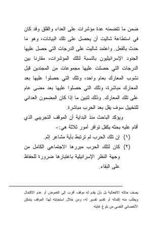 ‫ﻀﻤﻥ ﻤﺎ ﺘﺘﻀﻤﻨﻪ ﻋﺩﺓ ﻤﺅﺸﺭﺍﺕ ﻋﻠﻰ ﺍﻟﻌﺩﺍﺀ ﻭﺍﻟﻘﻠﻕ ﻭﻗﺩ ﻜﺎﻥ‬
‫ﻓﻲ ﺍﺴﺘﻁﺎﻋﺔ ﺸﺎﻟﻴﺕ ﺃﻥ ﻴﺤﺼل ﻋﻠﻰ ﺘﻠﻙ ﺍﻟﺒﻴﺎﻨﺎﺕ، ﻭﻫﻭ ﻤﺎ‬
‫ﺤﺩﺙ ﺒﺎﻟﻔﻌل. ﻭﺍﻋﺘﻤﺩ ﺸﺎﻟﻴﺕ ﻋﻠﻰ ﺍﻟﺩﺭﺠﺎﺕ ﺍﻟﺘﻲ ﺤﺼل ﻋﻠﻴﻬﺎ‬
‫ﹰﺎ ﺒﻴﻥ‬
     ‫ﺍﻟﺠﻨﻭﺩ ﺍﻹﺴﺭﺍﺌﻴﻠﻴﻭﻥ ﺒﺎﻟﻨﺴﺒﺔ ﻟﺘﻠﻙ ﺍﻟﻤﺅﺸﺭﺍﺕ، ﻤﻘﺎﺭﻨ‬
‫ﺍﻟﺩﺭﺠﺎﺕ ﺍﻟﺘﻲ ﺤﺼﻠﺕ ﻋﻠﻴﻬﺎ ﻤﺠﻤﻭﻋﺎﺕ ﻤﻥ ﺍﻟﻤﺠﻨﺩﻴﻥ ﻗﺒل‬
‫ﻨﺸﻭﺏ ﺍﻟﻤﻌﺎﺭﻙ ﺒﻌﺎﻡ ﻭﺍﺤﺩ، ﻭﺘﻠﻙ ﺍﻟﺘﻲ ﺤﺼﻠﻭﺍ ﻋﻠﻴﻬﺎ ﺒﻌﺩ‬
‫ﺍﻟﻤﻌﺎﺭﻙ ﻤﺒﺎﺸﺭﺓ، ﻭﺘﻠﻙ ﺍﻟﺘﻲ ﺤﺼﻠﻭﺍ ﻋﻠﻴﻬﺎ ﺒﻌﺩ ﻤﻀﻰ ﻋﺎﻡ‬
‫ﻋﻠﻰ ﺘﻠﻙ ﺍﻟﻤﻌﺎﺭﻙ. ﻭﺫﻟﻙ ﻟﺘﺒﻴﻥ ﻤﺎ ﺇﺫﺍ ﻜﺎﻥ ﺍﻟﻤﻀﻤﻭﻥ ﺍﻟﻌﺩﺍﺌﻲ‬
                         ‫ﻟﻠﺘﺨﻴﻴل ﺴﻭﻑ ﻴﻘل ﺒﻌﺩ ﺍﻟﺤﺭﺏ ﻤﺒﺎﺸﺭﺓ.‬
‫ﻭﻴﺅﻜﺩ ﺍﻟﺒﺎﺤﺙ ﻤﻨﺫ ﺍﻟﺒﺩﺍﻴﺔ ﺃﻥ ﺍﻟﻤﻭﻗﻑ ﺍﻟﺘﺠﺭﻴﺒﻲ ﺍﻟﺫﻱ‬
                   ‫ﺃﻗﺎﻡ ﻋﻠﻴﻪ ﺒﺤﺜﻪ ﻴﻜﻔل ﺘﻭﺍﻓﺭ ﺃﻤﻭﺭ ﺜﻼﺜﺔ ﻫﻲ:-‬
           ‫)١( ﺇﻥ ﺘﻠﻙ ﺍﻟﺤﺭﺏ ﻟﻡ ﺘﺭﺘﺒﻁ ﺒﺄﻴﺔ ﻤﺸﺎﻋﺭ ﺇﺜﻡ.‬
‫)٢( ﻜﺎﻥ ﻟﺘﻠﻙ ﺍﻟﺤﺭﺏ ﻤﺒﺭﺭﻫﺎ ﺍﻻﺠﺘﻤﺎﻋﻲ ﺍﻟﻜﺎﻤل ﻤﻥ‬
‫ﻭﺠﻬﺔ ﺍﻟﻨﻅﺭ ﺍﻹﺴﺭﺍﺌﻴﻠﻴﺔ ﺒﺎﻋﺘﺒﺎﺭﻫﺎ ﻀﺭﻭﺭﺓ ﻟﻠﺤﻔﺎﻅ‬
                                             ‫ﻋﻠﻰ ﺍﻟﺒﻘﺎﺀ.‬



‫ﻴﺼﻑ ﺤﺎﻟﺘﻪ ﺍﻻﻨﻔﻌﺎﻟﻴﺔ ﺒل ﺒﺄﻥ ﻴﻘﺩﻡ ﻟﻪ ﻤﻭﻗﻑ ﺃﻗﺭﺏ ﺇﻟﻰ ﺍﻟﻐﻤﻭﺽ ﺃﻭ ﻋﺩﻡ ﺍﻻﻜﺘﻤﺎل‬
‫ﻭﻴﻁﻠﺏ ﻤﻨﻪ ﺇﻜﻤﺎﻟﻪ ﺃﻭ ﺘﻘﺩﻴﻡ ﺘﻔﺴﻴﺭ ﻟﻪ، ﻭﻤﻥ ﺨﻼل ﺍﺴﺘﺠﺎﺒﺘﻪ ﻟﻬﺫﺍ ﺍﻟﻤﻭﻗﻑ ﻴﺘﻤﻜﻥ‬
                                         ‫ﺍﻷﺨﺼﺎﺌﻲ ﺍﻟﻨﻔﺴﻲ ﻤﻥ ﺒﻠﻭﻍ ﻏﺎﻴﺘﻪ.‬
 