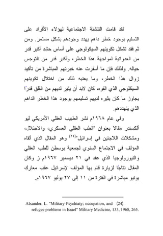 ‫ﻟﻘﺩ ﻗﺎﻤﺕ ﺍﻟﺘﻨﺸﺌﺔ ﺍﻻﺠﺘﻤﺎﻋﻴﺔ ﻟﻬﺅﻻﺀ ﺍﻷﻓﺭﺍﺩ ﻋﻠﻰ‬
‫ﺍﻟﺘﺴﻠﻴﻡ ﺒﻭﺠﻭﺩ ﺨﻁﺭ ﺩﺍﻫﻡ ﻴﻬﺩﺩ ﻭﺠﻭﺩﻫﻡ ﺒﺸﻜل ﻤﺴﺘﻤﺭ. ﻭﻤﻥ‬
‫ﺜﻡ ﻓﻘﺩ ﺘﺸﻜل ﺘﻜﻭﻴﻨﻬﻡ ﺍﻟﺴﻴﻜﻭﻟﻭﺠﻲ ﻋﻠﻰ ﺃﺴﺎﺱ ﺤﺸﺩ ﺃﻜﺒﺭ ﻗﺩﺭ‬
‫ﻤﻥ ﺍﻟﻌﺩﻭﺍﻨﻴﺔ ﻟﻤﻭﺍﺠﻬﺔ ﻫﺫﺍ ﺍﻟﺨﻁﺭ، ﻭﺃﻜﺒﺭ ﻗﺩﺭ ﻤﻥ ﺍﻟﺘﻭﺠﺱ‬
‫ﺤﻴﺎﻟﻪ. ﻭﻟﺫﻟﻙ ﻓﺈﻥ ﻤﺎ ﺃﺴﻔﺭﺕ ﻋﻨﻪ ﺨﺒﺭﺘﻬﻡ ﺍﻟﻤﺒﺎﺸﺭﺓ ﻤﻥ ﺘﺄﻜﻴﺩ‬
‫ﺯﻭﺍل ﻫﺫﺍ ﺍﻟﺨﻁﺭ، ﻭﻤﺎ ﻴﻌﻨﻴﻪ ﺫﻟﻙ ﻤﻥ ﺍﺨﺘﻼل ﺘﻜﻭﻴﻨﻬﻡ‬
‫ﺍﻟﺴﻴﻜﻠﻭﺠﻲ ﺍﻟﺫﻱ ﺍﻟﻔﻭﻩ، ﻜﺎﻥ ﻻﺒﺩ ﺃﻥ ﻴﺜﻴﺭ ﻟﺩﻴﻬﻡ ﻤﻥ ﺍﻟﻘﻠﻕ ﻗﺩﺭﺍ‬
 ‫ً‬
‫ﻴﺠﺎﻭﺯ ﻤﺎ ﻜﺎﻥ ﻴﺜﻴﺭﻩ ﻟﺩﻴﻬﻡ ﺘﺴﻠﻴﻤﻬﻡ ﺒﻭﺠﻭﺩ ﻫﺫﺍ ﺍﻟﺨﻁﺭ ﺍﻟﺩﺍﻫﻡ‬
                                                  ‫ﺍﻟﺫﻱ ﻴﺘﻬﺩﺩﻫﻡ.‬
‫ﻭﻓﻲ ﻋﺎﻡ ٨٦٩١ﻡ ﻨﺸﺭ ﺍﻟﻁﺒﻴﺏ ﺍﻟﻌﻘﻠﻲ ﺍﻷﻤﺭﻴﻜﻲ ﻟﻴﻭ‬
‫ﺃﻟﻜﺴﻨﺩﺭ ﻤﻘﺎﻻ ﺒﻌﻨﻭﺍﻥ "ﺍﻟﻁﺏ ﺍﻟﻌﻘﻠﻲ ﺍﻟﻌﺴﻜﺭﻱ، ﻭﺍﻻﺤﺘﻼل،‬
                        ‫)٤٢ (‬
‫ﻭﻫﻭ ﺍﻟﻤﻘﺎل ﺍﻟﺫﻱ ﺃﻟﻘﺎﻩ‬           ‫ﻭﻤﺸﻜﻼﺕ ﺍﻟﻼﺠﺌﻴﻥ ﻓﻲ ﺇﺴﺭﺍﺌﻴل"‬
‫ﺍﻟﻤﺅﻟﻑ ﻓﻲ ﺍﻻﺠﺘﻤﺎﻉ ﺍﻟﺴﻨﻭﻱ ﻟﺠﻤﻌﻴﺔ ﺒﻭﺴﻁﻥ ﻟﻠﻁﺏ ﺍﻟﻌﻘﻠﻲ‬
‫ﻭﺍﻟﻨﻴﻭﺭﻭﻟﻭﺠﻴﺎ ﺍﻟﺫﻱ ﻋﻘﺩ ﻓﻲ ١٢ ﺩﻴﺴﻤﻴﺭ ٧٦٩١ﻡ ﺯ ﻭﻜﺎﻥ‬
‫ًﺎ ﻟﺯﻴﺎﺭﺓ ﻗﺎﻡ ﺒﻬﺎ ﺍﻟﻤﺅﻟﻑ ﻹﺴﺭﺍﺌﻴل ﻋﻘﺏ ﻤﻌﺎﺭﻙ‬
                                         ‫ﺍﻟﻤﻘﺎل ﻨﺘﺎﺠ‬
     ‫ﻴﻭﻨﻴﻭ ﻤﺒﺎﺸﺭﺓ ﻓﻲ ﺍﻟﻔﺘﺭﺓ ﻤﻥ ١١ ﺇﻟﻰ ٧٢ ﻴﻭﻟﻴﻭ ٧٦٩١ﻡ.‬



‫)42( ‪Alxander, L. "Military Psychiaty; occupation, and‬‬
   ‫.562 ,8691 ,331 ,‪refugee problems in Israel" Military Medicine‬‬
 