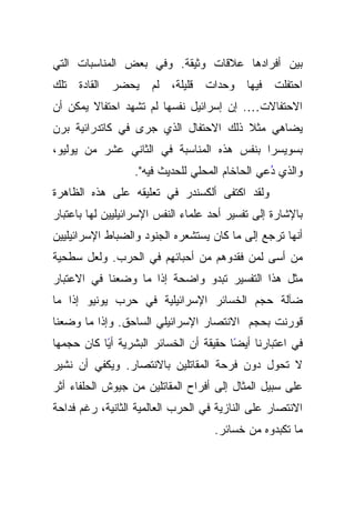 ‫ﺒﻴﻥ ﺃﻓﺭﺍﺩﻫﺎ ﻋﻼﻗﺎﺕ ﻭﺜﻴﻘﺔ. ﻭﻓﻲ ﺒﻌﺽ ﺍﻟﻤﻨﺎﺴﺒﺎﺕ ﺍﻟﺘﻲ‬
‫ﺍﺤﺘﻔﻠﺕ ﻓﻴﻬﺎ ﻭﺤﺩﺍﺕ ﻗﻠﻴﻠﺔ، ﻟﻡ ﻴﺤﻀﺭ ﺍﻟﻘﺎﺩﺓ ﺘﻠﻙ‬
‫ﺍﻻﺤﺘﻔﺎﻻﺕ…. ﺇﻥ ﺇﺴﺭﺍﺌﻴل ﻨﻔﺴﻬﺎ ﻟﻡ ﺘﺸﻬﺩ ﺍﺤﺘﻔﺎﻻ ﻴﻤﻜﻥ ﺃﻥ‬
‫ﹰ ﺫﻟﻙ ﺍﻻﺤﺘﻔﺎل ﺍﻟﺫﻱ ﺠﺭﻯ ﻓﻲ ﻜﺎﺘﺩﺭﺍﺌﻴﺔ ﺒﺭﻥ‬
                                      ‫ﻴﻀﺎﻫﻲ ﻤﺜﻼ‬
‫ﺒﺴﻭﻴﺴﺭﺍ ﺒﻨﻔﺱ ﻫﺫﻩ ﺍﻟﻤﻨﺎﺴﺒﺔ ﻓﻲ ﺍﻟﺜﺎﻨﻲ ﻋﺸﺭ ﻤﻥ ﻴﻭﻟﻴﻭ،‬
                  ‫ﻭﺍﻟﺫﻱ ﺩﻋﻲ ﺍﻟﺤﺎﺨﺎﻡ ﺍﻟﻤﺤﻠﻲ ﻟﻠﺤﺩﻴﺙ ﻓﻴﻪ".‬
                                                ‫ُ‬
‫ﻭﻟﻘﺩ ﺍﻜﺘﻔﻰ ﺃﻟﻜﺴﻨﺩﺭ ﻓﻲ ﺘﻌﻠﻴﻘﻪ ﻋﻠﻰ ﻫﺫﻩ ﺍﻟﻅﺎﻫﺭﺓ‬
‫ﺒﺎﻹﺸﺎﺭﺓ ﺇﻟﻰ ﺘﻔﺴﻴﺭ ﺃﺤﺩ ﻋﻠﻤﺎﺀ ﺍﻟﻨﻔﺱ ﺍﻹﺴﺭﺍﺌﻴﻠﻴﻴﻥ ﻟﻬﺎ ﺒﺎﻋﺘﺒﺎﺭ‬
‫ﺃﻨﻬﺎ ﺘﺭﺠﻊ ﺇﻟﻰ ﻤﺎ ﻜﺎﻥ ﻴﺴﺘﺸﻌﺭﻩ ﺍﻟﺠﻨﻭﺩ ﻭﺍﻟﻀﺒﺎﻁ ﺍﻹﺴﺭﺍﺌﻴﻠﻴﻴﻥ‬
‫ﻤﻥ ﺃﺴﻰ ﻟﻤﻥ ﻓﻘﺩﻭﻫﻡ ﻤﻥ ﺃﺤﺒﺎﺌﻬﻡ ﻓﻲ ﺍﻟﺤﺭﺏ. ﻭﻟﻌل ﺴﻁﺤﻴﺔ‬
‫ﻤﺜل ﻫﺫﺍ ﺍﻟﺘﻔﺴﻴﺭ ﺘﺒﺩﻭ ﻭﺍﻀﺤﺔ ﺇﺫﺍ ﻤﺎ ﻭﻀﻌﻨﺎ ﻓﻲ ﺍﻻﻋﺘﺒﺎﺭ‬
‫ﻀﺂﻟﺔ ﺤﺠﻡ ﺍﻟﺨﺴﺎﺌﺭ ﺍﻹﺴﺭﺍﺌﻴﻠﻴﺔ ﻓﻲ ﺤﺭﺏ ﻴﻭﻨﻴﻭ ﺇﺫﺍ ﻤﺎ‬
‫ﻗﻭﺭﻨﺕ ﺒﺤﺠﻡ ﺍﻻﻨﺘﺼﺎﺭ ﺍﻹﺴﺭﺍﺌﻴﻠﻲ ﺍﻟﺴﺎﺤﻕ. ﻭﺇﺫﺍ ﻤﺎ ﻭﻀﻌﻨﺎ‬
‫ﻓﻲ ﺍﻋﺘﺒﺎﺭﻨﺎ ًﺎ ﺤﻘﻴﻘﺔ ﺃﻥ ﺍﻟﺨﺴﺎﺌﺭ ﺍﻟﺒﺸﺭﻴﺔ ﺃﻴﺎ ﻜﺎﻥ ﺤﺠﻤﻬﺎ‬
           ‫ً‬                            ‫ﺃﻴﻀ‬
‫ﻻ ﺘﺤﻭل ﺩﻭﻥ ﻓﺭﺤﺔ ﺍﻟﻤﻘﺎﺘﻠﻴﻥ ﺒﺎﻻﻨﺘﺼﺎﺭ. ﻭﻴﻜﻔﻲ ﺃﻥ ﻨﺸﻴﺭ‬
‫ﻋﻠﻰ ﺴﺒﻴل ﺍﻟﻤﺜﺎل ﺇﻟﻰ ﺃﻓﺭﺍﺡ ﺍﻟﻤﻘﺎﺘﻠﻴﻥ ﻤﻥ ﺠﻴﻭﺵ ﺍﻟﺤﻠﻔﺎﺀ ﺃﺜﺭ‬
‫ﺍﻻﻨﺘﺼﺎﺭ ﻋﻠﻰ ﺍﻟﻨﺎﺯﻴﺔ ﻓﻲ ﺍﻟﺤﺭﺏ ﺍﻟﻌﺎﻟﻤﻴﺔ ﺍﻟﺜﺎﻨﻴﺔ، ﺭﻏﻡ ﻓﺩﺍﺤﺔ‬
                                    ‫ﻤﺎ ﺘﻜﺒﺩﻭﻩ ﻤﻥ ﺨﺴﺎﺌﺭ.‬
 