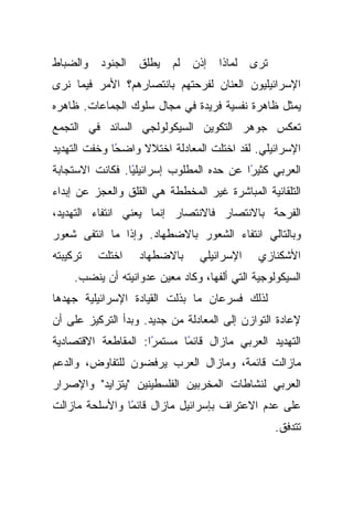 ‫ﻭﺍﻟﻀﺒﺎﻁ‬   ‫ﺍﻟﺠﻨﻭﺩ‬   ‫ﻴﻁﻠﻕ‬    ‫ﺇﺫﻥ ﻟﻡ‬    ‫ﺘﺭﻯ ﻟﻤﺎﺫﺍ‬
‫ﺍﻹﺴﺭﺍﺌﻴﻠﻴﻭﻥ ﺍﻟﻌﻨﺎﻥ ﻟﻔﺭﺤﺘﻬﻡ ﺒﺎﻨﺘﺼﺎﺭﻫﻡ؟ ﺍﻷﻤﺭ ﻓﻴﻤﺎ ﻨﺭﻯ‬
‫ﻴﻤﺜل ﻅﺎﻫﺭﺓ ﻨﻔﺴﻴﺔ ﻓﺭﻴﺩﺓ ﻓﻲ ﻤﺠﺎل ﺴﻠﻭﻙ ﺍﻟﺠﻤﺎﻋﺎﺕ. ﻅﺎﻫﺭﻩ‬
‫ﺘﻌﻜﺱ ﺠﻭﻫﺭ ﺍﻟﺘﻜﻭﻴﻥ ﺍﻟﺴﻴﻜﻭﻟﻭﻟﺠﻲ ﺍﻟﺴﺎﺌﺩ ﻓﻲ ﺍﻟﺘﺠﻤﻊ‬
‫ﺍﻹﺴﺭﺍﺌﻴﻠﻲ. ﻟﻘﺩ ﺍﺨﺘﻠﺕ ﺍﻟﻤﻌﺎﺩﻟﺔ ﺍﺨﺘﻼﻻ ﻭﺍﻀﺤﺎ ﻭﺨﻔﺕ ﺍﻟﺘﻬﺩﻴﺩ‬
              ‫ً‬    ‫ﹰ‬
‫ﺍﻟﻌﺭﺒﻲ ﻜﺜﻴﺭﺍ ﻋﻥ ﺤﺩﻩ ﺍﻟﻤﻁﻠﻭﺏ ﺇﺴﺭﺍﺌﻴﻠﻴﺎ. ﻓﻜﺎﻨﺕ ﺍﻻﺴﺘﺠﺎﺒﺔ‬
                 ‫ً‬                        ‫ً‬
‫ﺍﻟﺘﻠﻘﺎﺌﻴﺔ ﺍﻟﻤﺒﺎﺸﺭﺓ ﻏﻴﺭ ﺍﻟﻤﺨﻁﻁﺔ ﻫﻲ ﺍﻟﻘﻠﻕ ﻭﺍﻟﻌﺠﺯ ﻋﻥ ﺇﺒﺩﺍﺀ‬
‫ﺍﻟﻔﺭﺤﺔ ﺒﺎﻻﻨﺘﺼﺎﺭ ﻓﺎﻻﻨﺘﺼﺎﺭ ﺇﻨﻤﺎ ﻴﻌﻨﻲ ﺍﻨﺘﻔﺎﺀ ﺍﻟﺘﻬﺩﻴﺩ،‬
‫ﻭﺒﺎﻟﺘﺎﻟﻲ ﺍﻨﺘﻔﺎﺀ ﺍﻟﺸﻌﻭﺭ ﺒﺎﻻﻀﻁﻬﺎﺩ. ﻭﺇﺫﺍ ﻤﺎ ﺍﻨﺘﻔﻰ ﺸﻌﻭﺭ‬
‫ﺘﺭﻜﻴﺒﺘﻪ‬   ‫ﺍﺨﺘﻠﺕ‬    ‫ﺒﺎﻻﻀﻁﻬﺎﺩ‬      ‫ﺍﻹﺴﺭﺍﺌﻴﻠﻲ‬    ‫ﺍﻷﺸﻜﻨﺎﺯﻱ‬
     ‫ﺍﻟﺴﻴﻜﻭﻟﻭﺠﻴﺔ ﺍﻟﺘﻲ ﺃﻟﻔﻬﺎ، ﻭﻜﺎﺩ ﻤﻌﻴﻥ ﻋﺩﻭﺍﻨﻴﺘﻪ ﺃﻥ ﻴﻨﻀﺏ.‬
‫ﻟﺫﻟﻙ ﻓﺴﺭﻋﺎﻥ ﻤﺎ ﺒﺫﻟﺕ ﺍﻟﻘﻴﺎﺩﺓ ﺍﻹﺴﺭﺍﺌﻴﻠﻴﺔ ﺠﻬﺩﻫﺎ‬
‫ﻹﻋﺎﺩﺓ ﺍﻟﺘﻭﺍﺯﻥ ﺇﻟﻰ ﺍﻟﻤﻌﺎﺩﻟﺔ ﻤﻥ ﺠﺩﻴﺩ. ﻭﺒﺩﺃ ﺍﻟﺘﺭﻜﻴﺯ ﻋﻠﻰ ﺃﻥ‬
‫ًﺍ: ﺍﻟﻤﻘﺎﻁﻌﺔ ﺍﻻﻗﺘﺼﺎﺩﻴﺔ‬
                     ‫ًﺎ ﻤﺴﺘﻤﺭ‬
                            ‫ﺍﻟﺘﻬﺩﻴﺩ ﺍﻟﻌﺭﺒﻲ ﻤﺎﺯﺍل ﻗﺎﺌﻤ‬
‫ﻤﺎﺯﺍﻟﺕ ﻗﺎﺌﻤﺔ، ﻭﻤﺎﺯﺍل ﺍﻟﻌﺭﺏ ﻴﺭﻓﻀﻭﻥ ﻟﻠﺘﻔﺎﻭﺽ، ﻭﺍﻟﺩﻋﻡ‬
‫ﺍﻟﻌﺭﺒﻲ ﻟﻨﺸﺎﻁﺎﺕ ﺍﻟﻤﺨﺭﺒﻴﻥ ﺍﻟﻔﻠﺴﻁﻴﻨﻴﻥ "ﻴﺘﺯﺍﻴﺩ" ﻭﺍﻹﺼﺭﺍﺭ‬
‫ﻋﻠﻰ ﻋﺩﻡ ﺍﻻﻋﺘﺭﺍﻑ ﺒﺈﺴﺭﺍﺌﻴل ﻤﺎﺯﺍل ًﺎ ﻭﺍﻷﺴﻠﺤﺔ ﻤﺎﺯﺍﻟﺕ‬
                ‫ﻗﺎﺌﻤ‬
                                                  ‫ﺘﺘﺩﻓﻕ.‬
 