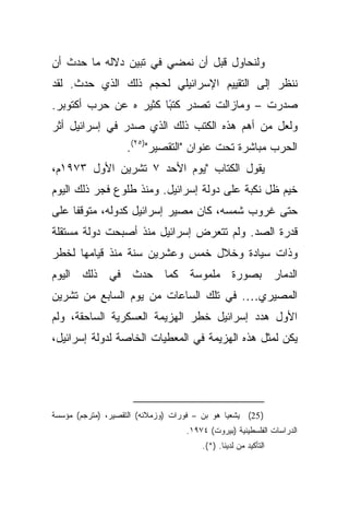 ‫ﻭﻟﻨﺤﺎﻭل ﻗﺒل ﺃﻥ ﻨﻤﻀﻲ ﻓﻲ ﺘﺒﻴﻥ ﺩﻻﻟﻪ ﻤﺎ ﺤﺩﺙ ﺃﻥ‬
‫ﻨﻨﻅﺭ ﺇﻟﻰ ﺍﻟﺘﻘﻴﻴﻡ ﺍﻹﺴﺭﺍﺌﻴﻠﻲ ﻟﺤﺠﻡ ﺫﻟﻙ ﺍﻟﺫﻱ ﺤﺩﺙ. ﻟﻘﺩ‬
‫ﺼﺩﺭﺕ – ﻭﻤﺎﺯﺍﻟﺕ ﺘﺼﺩﺭ ﻜﺘﺒﺎ ﻜﺜﻴﺭ ﻩ ﻋﻥ ﺤﺭﺏ ﺃﻜﺘﻭﺒﺭ.‬
                       ‫ً‬
‫ﻭﻟﻌل ﻤﻥ ﺃﻫﻡ ﻫﺫﻩ ﺍﻟﻜﺘﺏ ﺫﻟﻙ ﺍﻟﺫﻱ ﺼﺩﺭ ﻓﻲ ﺇﺴﺭﺍﺌﻴل ﺃﺜﺭ‬
                    ‫ﺍﻟﺤﺭﺏ ﻤﺒﺎﺸﺭﺓ ﺘﺤﺕ ﻋﻨﻭﺍﻥ "ﺍﻟﺘﻘﺼﻴﺭ")٥٢(.‬
‫ﻴﻘﻭل ﺍﻟﻜﺘﺎﺏ "ﻴﻭﻡ ﺍﻷﺤﺩ ٧ ﺘﺸﺭﻴﻥ ﺍﻷﻭل ٣٧٩١ﻡ،‬
‫ﺨﻴﻡ ﻅل ﻨﻜﺒﺔ ﻋﻠﻰ ﺩﻭﻟﺔ ﺇﺴﺭﺍﺌﻴل. ﻭﻤﻨﺫ ﻁﻠﻭﻉ ﻓﺠﺭ ﺫﻟﻙ ﺍﻟﻴﻭﻡ‬
‫ﹰﺎ ﻋﻠﻰ‬
     ‫ﺤﺘﻰ ﻏﺭﻭﺏ ﺸﻤﺴﻪ، ﻜﺎﻥ ﻤﺼﻴﺭ ﺇﺴﺭﺍﺌﻴل ﻜﺩﻭﻟﻪ، ﻤﺘﻭﻗﻔ‬
‫ﻗﺩﺭﺓ ﺍﻟﺼﺩ. ﻭﻟﻡ ﺘﺘﻌﺭﺽ ﺇﺴﺭﺍﺌﻴل ﻤﻨﺫ ﺃﺼﺒﺤﺕ ﺩﻭﻟﺔ ﻤﺴﺘﻘﻠﺔ‬
‫ﻭﺫﺍﺕ ﺴﻴﺎﺩﺓ ﻭﺨﻼل ﺨﻤﺱ ﻭﻋﺸﺭﻴﻥ ﺴﻨﺔ ﻤﻨﺫ ﻗﻴﺎﻤﻬﺎ ﻟﺨﻁﺭ‬
‫ﺍﻟﺩﻤﺎﺭ ﺒﺼﻭﺭﺓ ﻤﻠﻤﻭﺴﺔ ﻜﻤﺎ ﺤﺩﺙ ﻓﻲ ﺫﻟﻙ ﺍﻟﻴﻭﻡ‬
‫ﺍﻟﻤﺼﻴﺭﻱ…. ﻓﻲ ﺘﻠﻙ ﺍﻟﺴﺎﻋﺎﺕ ﻤﻥ ﻴﻭﻡ ﺍﻟﺴﺎﺒﻊ ﻤﻥ ﺘﺸﺭﻴﻥ‬
‫ﺍﻷﻭل ﻫﺩﺩ ﺇﺴﺭﺍﺌﻴل ﺨﻁﺭ ﺍﻟﻬﺯﻴﻤﺔ ﺍﻟﻌﺴﻜﺭﻴﺔ ﺍﻟﺴﺎﺤﻘﺔ، ﻭﻟﻡ‬
‫ﻴﻜﻥ ﻟﻤﺜل ﻫﺫﻩ ﺍﻟﻬﺯﻴﻤﺔ ﻓﻲ ﺍﻟﻤﻌﻁﻴﺎﺕ ﺍﻟﺨﺎﺼﺔ ﻟﺩﻭﻟﺔ ﺇﺴﺭﺍﺌﻴل،‬




‫) 52( ﻴﺸﻌﻴﺎ ﻫﻭ ﺒﻥ – ﻓﻭﺭﺍﺕ )ﻭﺯﻤﻼﺌﻪ( ﺍﻟﺘﻘﺼﻴﺭ، )ﻤﺘﺭﺠﻡ( ﻤﺅﺴﺴﺔ‬
                                    ‫ﺍﻟﺩﺭﺍﺴﺎﺕ ﺍﻟﻔﻠﺴﻁﻴﻨﻴﺔ )ﺒﻴﺭﻭﺕ( ٤٧٩١.‬
                                        ‫ﺍﻟﺘﺄﻜﻴﺩ ﻤﻥ ﻟﺩﻴﻨﺎ. )*(.‬
 