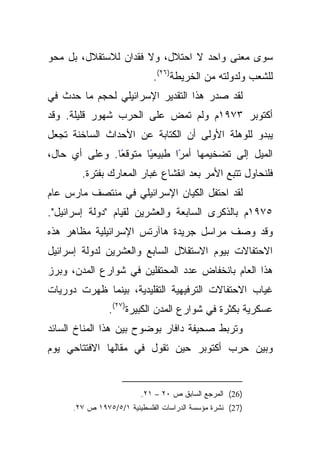 ‫ﺴﻭﻯ ﻤﻌﻨﻰ ﻭﺍﺤﺩ ﻻ ﺍﺤﺘﻼل، ﻭﻻ ﻓﻘﺩﺍﻥ ﻟﻼﺴﺘﻘﻼل، ﺒل ﻤﺤﻭ‬
                            ‫ﻟﻠﺸﻌﺏ ﻭﻟﺩﻭﻟﺘﻪ ﻤﻥ ﺍﻟﺨﺭﻴﻁﺔ)٦٢(.‬
‫ﻟﻘﺩ ﺼﺩﺭ ﻫﺫﺍ ﺍﻟﺘﻘﺩﻴﺭ ﺍﻹﺴﺭﺍﺌﻴﻠﻲ ﻟﺤﺠﻡ ﻤﺎ ﺤﺩﺙ ﻓﻲ‬
‫ﺃﻜﺘﻭﺒﺭ ٣٧٩١ﻡ ﻭﻟﻡ ﺘﻤﺽ ﻋﻠﻰ ﺍﻟﺤﺭﺏ ﺸﻬﻭﺭ ﻗﻠﻴﻠﺔ. ﻭﻗﺩ‬
‫ﻴﺒﺩﻭ ﻟﻠﻭﻫﻠﺔ ﺍﻷﻭﻟﻰ ﺃﻥ ﺍﻟﻜﺘﺎﺒﺔ ﻋﻥ ﺍﻷﺤﺩﺍﺙ ﺍﻟﺴﺎﺨﻨﺔ ﺘﺠﻌل‬
‫ًﺎ. ﻭﻋﻠﻰ ﺃﻱ ﺤﺎل،‬
               ‫ًﺎ ﻤﺘﻭﻗﻌ‬
                      ‫ﺍﻟﻤﻴل ﺇﻟﻰ ﺘﻀﺨﻴﻤﻬﺎ ًﺍ ﻁﺒﻴﻌﻴ‬
                             ‫ﺃﻤﺭ‬
       ‫ﻓﻠﻨﺤﺎﻭل ﺘﺘﺒﻊ ﺍﻷﻤﺭ ﺒﻌﺩ ﺍﻨﻘﺸﺎﻉ ﻏﺒﺎﺭ ﺍﻟﻤﻌﺎﺭﻙ ﺒﻔﺘﺭﺓ.‬
‫ﻟﻘﺩ ﺍﺤﺘﻔل ﺍﻟﻜﻴﺎﻥ ﺍﻹﺴﺭﺍﺌﻴﻠﻲ ﻓﻲ ﻤﻨﺘﺼﻑ ﻤﺎﺭﺱ ﻋﺎﻡ‬
‫٥٧٩١ﻡ ﺒﺎﻟﺫﻜﺭﻯ ﺍﻟﺴﺎﺒﻌﺔ ﻭﺍﻟﻌﺸﺭﻴﻥ ﻟﻘﻴﺎﻡ "ﺩﻭﻟﺔ ﺇﺴﺭﺍﺌﻴل".‬
‫ﻭﻗﺩ ﻭﺼﻑ ﻤﺭﺍﺴل ﺠﺭﻴﺩﺓ ﻫﺎﺁﺭﺘﺱ ﺍﻹﺴﺭﺍﺌﻴﻠﻴﺔ ﻤﻅﺎﻫﺭ ﻫﺫﻩ‬
‫ﺍﻻﺤﺘﻔﺎﻻﺕ ﺒﻴﻭﻡ ﺍﻻﺴﺘﻘﻼل ﺍﻟﺴﺎﺒﻊ ﻭﺍﻟﻌﺸﺭﻴﻥ ﻟﺩﻭﻟﺔ ﺇﺴﺭﺍﺌﻴل‬
‫ﻫﺫﺍ ﺍﻟﻌﺎﻡ ﺒﺎﻨﺨﻔﺎﺽ ﻋﺩﺩ ﺍﻟﻤﺤﺘﻔﻠﻴﻥ ﻓﻲ ﺸﻭﺍﺭﻉ ﺍﻟﻤﺩﻥ، ﻭﺒﺭﺯ‬
‫ﻏﻴﺎﺏ ﺍﻻﺤﺘﻔﺎﻻﺕ ﺍﻟﺘﺭﻓﻴﻬﻴﺔ ﺍﻟﺘﻘﻠﻴﺩﻴﺔ، ﺒﻴﻨﻤﺎ ﻅﻬﺭﺕ ﺩﻭﺭﻴﺎﺕ‬
               ‫ﻋﺴﻜﺭﻴﺔ ﺒﻜﺜﺭﺓ ﻓﻲ ﺸﻭﺍﺭﻉ ﺍﻟﻤﺩﻥ ﺍﻟﻜﺒﻴﺭﺓ)٧٢(.‬
‫ﻭﺘﺭﺒﻁ ﺼﺤﻴﻔﺔ ﺩﺍﻓﺎﺭ ﺒﻭﻀﻭﺡ ﺒﻴﻥ ﻫﺫﺍ ﺍﻟﻤﻨﺎﺥ ﺍﻟﺴﺎﺌﺩ‬
‫ﻭﺒﻴﻥ ﺤﺭﺏ ﺃﻜﺘﻭﺒﺭ ﺤﻴﻥ ﺘﻘﻭل ﻓﻲ ﻤﻘﺎﻟﻬﺎ ﺍﻻﻓﺘﺘﺎﺤﻲ ﻴﻭﻡ‬


                        ‫)62( ﺍﻟﻤﺭﺠﻊ ﺍﻟﺴﺎﺒﻕ ﺹ ٠٢ – ١٢.‬
     ‫)72( ﻨﺸﺭﺓ ﻤﺅﺴﺴﺔ ﺍﻟﺩﺭﺍﺴﺎﺕ ﺍﻟﻔﻠﺴﻁﻴﻨﻴﺔ ١/٥/٥٧٩١ ﺹ ٧٢.‬
 