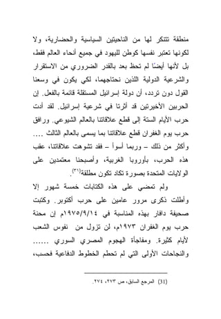 ‫ﻤﻨﻁﻘﺔ ﺘﺘﻨﻜﺭ ﻟﻬﺎ ﻤﻥ ﺍﻟﻨﺎﺤﻴﺘﻴﻥ ﺍﻟﺴﻴﺎﺴﻴﺔ ﻭﺍﻟﺤﻀﺎﺭﻴﺔ، ﻭﻻ‬
‫ﻟﻜﻭﻨﻬﺎ ﺘﻌﺘﺒﺭ ﻨﻔﺴﻬﺎ ﻜﻭﻁﻥ ﻟﻠﻴﻬﻭﺩ ﻓﻲ ﺠﻤﻴﻊ ﺃﻨﺤﺎﺀ ﺍﻟﻌﺎﻟﻡ ﻓﻘﻁ،‬
‫ًﺎ ﻟﻡ ﺘﺤﻅ ﺒﻌﺩ ﺒﺎﻟﻘﺩﺭ ﺍﻟﻀﺭﻭﺭﻱ ﻤﻥ ﺍﻻﺴﺘﻘﺭﺍﺭ‬
                                       ‫ﺒل ﻷﻨﻬﺎ ﺃﻴﻀ‬
‫ﻭﺍﻟﺸﺭﻋﻴﺔ ﺍﻟﺩﻭﻟﻴﺔ ﺍﻟﻠﺫﻴﻥ ﻨﺤﺘﺎﺠﻬﻤﺎ، ﻟﻜﻲ ﻴﻜﻭﻥ ﻓﻲ ﻭﺴﻌﻨﺎ‬
‫ﺍﻟﻘﻭل ﺩﻭﻥ ﺘﺭﺩﺩ، ﺃﻥ ﺩﻭﻟﺔ ﺇﺴﺭﺍﺌﻴل ﺍﻟﻤﺴﺘﻘﻠﺔ ﻗﺎﺌﻤﺔ ﺒﺎﻟﻔﻌل. ﺇﻥ‬
‫ﺍﻟﺤﺭﺒﻴﻥ ﺍﻷﺨﻴﺭﺘﻴﻥ ﻗﺩ ﺃﺜﺭﺘﺎ ﻓﻲ ﺸﺭﻋﻴﺔ ﺇﺴﺭﺍﺌﻴل. ﻟﻘﺩ ﺃﺩﺕ‬
‫ﺤﺭﺏ ﺍﻷﻴﺎﻡ ﺍﻟﺴﺘﺔ ﺇﻟﻰ ﻗﻁﻊ ﻋﻼﻗﺎﺘﻨﺎ ﺒﺎﻟﻌﺎﻟﻡ ﺍﻟﺸﻴﻭﻋﻲ. ﻭﺭﺍﻓﻕ‬
‫ﺤﺭﺏ ﻴﻭﻡ ﺍﻟﻐﻔﺭﺍﻥ ﻗﻁﻊ ﻋﻼﻗﺎﺘﻨﺎ ﺒﻤﺎ ﻴﺴﻤﻰ ﺒﺎﻟﻌﺎﻟﻡ ﺍﻟﺜﺎﻟﺙ ….‬
‫ﻭﺃﻜﺜﺭ ﻤﻥ ﺫﻟﻙ – ﻭﺭﺒﻤﺎ ﺃﺴﻭﺃ – ﻓﻘﺩ ﺘﺸﻭﻫﺕ ﻋﻼﻗﺎﺘﻨﺎ، ﻋﻘﺏ‬
‫ﻫﺫﻩ ﺍﻟﺤﺭﺏ، ﺒﺄﻭﺭﻭﺒﺎ ﺍﻟﻐﺭﺒﻴﺔ، ﻭﺃﺼﺒﺤﻨﺎ ﻤﻌﺘﻤﺩﻴﻥ ﻋﻠﻰ‬
             ‫ﺍﻟﻭﻻﻴﺎﺕ ﺍﻟﻤﺘﺤﺩﺓ ﺒﺼﻭﺭﺓ ﺘﻜﺎﺩ ﺘﻜﻭﻥ ﻤﻁﻠﻘﺔ)١٣(.‬
‫ﻭﻟﻡ ﺘﻤﻀﻲ ﻋﻠﻰ ﻫﺫﻩ ﺍﻟﻜﺘﺎﺒﺎﺕ ﺨﻤﺴﺔ ﺸﻬﻭﺭ ﺇﻻ‬
‫ﻭﺃﻁﻠﺕ ﺫﻜﺭﻯ ﻤﺭﻭﺭ ﻋﺎﻤﻴﻥ ﻋﻠﻰ ﺤﺭﺏ ﺃﻜﺘﻭﺒﺭ. ﻭﻜﺘﺒﺕ‬
‫ﺼﺤﻴﻔﺔ ﺩﺍﻓﺎﺭ ﺒﻬﺫﻩ ﺍﻟﻤﻨﺎﺴﺒﺔ ﻓﻲ ٤١/٩/٥٧٩١ﻡ ﺇﻥ ﻤﺤﻨﺔ‬
‫ﺤﺭﺏ ﻴﻭﻡ ﺍﻟﻐﻔﺭﺍﻥ ٣٧٩١ﻡ، ﻟﻥ ﺘﺯﻭل ﻤﻥ ﻨﻔﻭﺱ ﺍﻟﺸﻌﺏ‬
‫ﻷﻴﺎﻡ ﻜﺜﻴﺭﺓ. ﻭﻤﻔﺎﺠﺄﺓ ﺍﻟﻬﺠﻭﻡ ﺍﻟﻤﺼﺭﻱ ﺍﻟﺴﻭﺭﻱ ……‬
‫ﻭﺍﻟﻨﺠﺎﺤﺎﺕ ﺍﻷﻭﻟﻰ ﺍﻟﺘﻲ ﻟﻡ ﺘﺤﻁﻡ ﺍﻟﺨﻁﻭﻁ ﺍﻟﺩﻓﺎﻋﻴﺔ ﻓﺤﺴﺏ،‬


                     ‫)13( ﺍﻟﻤﺭﺠﻊ ﺍﻟﺴﺎﺒﻕ، ﺹ ٣٧٢، ٤٧٢.‬
 