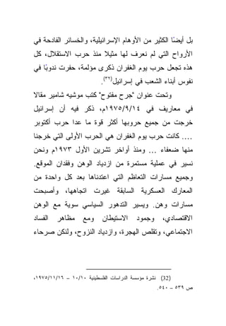 ‫ﺒل ﺃﻴﻀﺎ ﺍﻟﻜﺜﻴﺭ ﻤﻥ ﺍﻷﻭﻫﺎﻡ ﺍﻹﺴﺭﺍﺌﻴﻠﻴﺔ، ﻭﺍﻟﺨﺴﺎﺌﺭ ﺍﻟﻔﺎﺩﺤﺔ ﻓﻲ‬
                                                  ‫ً‬
‫ﺍﻷﺭﻭﺍﺡ ﺍﻟﺘﻲ ﻟﻡ ﻨﻌﺭﻑ ﻟﻬﺎ ﻤﺜﻴﻼ ﻤﻨﺫ ﺤﺭﺏ ﺍﻻﺴﺘﻘﻼل، ﻜل‬
                    ‫ﹰ‬
‫ﻫﺫﻩ ﺘﺠﻌل ﺤﺭﺏ ﻴﻭﻡ ﺍﻟﻐﻔﺭﺍﻥ ﺫﻜﺭﻯ ﻤﺅﻟﻤﺔ، ﺤﻔﺭﺕ ًﺎ ﻓﻲ‬
    ‫ﻨﺩﻭﺒ‬
                           ‫ﻨﻔﻭﺱ ﺃﺒﻨﺎﺀ ﺍﻟﺸﻌﺏ ﻓﻲ ﺇﺴﺭﺍﺌﻴل)٢٣(.‬
‫ﹰ‬
‫ﻭﺘﺤﺕ ﻋﻨﻭﺍﻥ "ﺠﺭﺡ ﻤﻔﺘﻭﺡ" ﻜﺘﺏ ﻤﻭﺸﻴﻪ ﺸﺎﻤﻴﺭ ﻤﻘﺎﻻ‬
‫ﻓﻲ ﻤﻌﺎﺭﻴﻑ ﻓﻲ ٤١/٩/٥٧٩١ﻡ، ﺫﻜﺭ ﻓﻴﻪ ﺃﻥ ﺇﺴﺭﺍﺌﻴل‬
‫ﺨﺭﺠﺕ ﻤﻥ ﺠﻤﻴﻊ ﺤﺭﻭﺒﻬﺎ ﺃﻜﺜﺭ ﻗﻭﺓ ﻤﺎ ﻋﺩﺍ ﺤﺭﺏ ﺃﻜﺘﻭﺒﺭ‬
‫…. ﻜﺎﻨﺕ ﺤﺭﺏ ﻴﻭﻡ ﺍﻟﻐﻔﺭﺍﻥ ﻫﻲ ﺍﻟﺤﺭﺏ ﺍﻷﻭﻟﻰ ﺍﻟﺘﻲ ﺨﺭﺠﻨﺎ‬
‫ﻤﻨﻬﺎ ﻀﻌﻔﺎﺀ … ﻭﻤﻨﺫ ﺃﻭﺍﺨﺭ ﺘﺸﺭﻴﻥ ﺍﻷﻭل ٣٧٩١ﻡ ﻭﻨﺤﻥ‬
‫ﻨﺴﻴﺭ ﻓﻲ ﻋﻤﻠﻴﺔ ﻤﺴﺘﻤﺭﺓ ﻤﻥ ﺍﺯﺩﻴﺎﺩ ﺍﻟﻭﻫﻥ ﻭﻓﻘﺩﺍﻥ ﺍﻟﻤﻭﻗﻊ.‬
‫ﻭﺠﻤﻴﻊ ﻤﺴﺎﺭﺍﺕ ﺍﻟﺘﻌﺎﻅﻡ ﺍﻟﺘﻲ ﺍﻋﺘﺩﻨﺎﻫﺎ ﺒﻌﺩ ﻜل ﻭﺍﺤﺩﺓ ﻤﻥ‬
‫ﺍﻟﻤﻌﺎﺭﻙ ﺍﻟﻌﺴﻜﺭﻴﺔ ﺍﻟﺴﺎﺒﻘﺔ ﻏﻴﺭﺕ ﺍﺘﺠﺎﻫﻬﺎ، ﻭﺃﺼﺒﺤﺕ‬
‫ﻤﺴﺎﺭﺍﺕ ﻭﻫﻥ. ﻭﻴﺴﻴﺭ ﺍﻟﺘﺩﻫﻭﺭ ﺍﻟﺴﻴﺎﺴﻲ ﺴﻭﻴﺔ ﻤﻊ ﺍﻟﻭﻫﻥ‬
‫ﺍﻟﻔﺴﺎﺩ‬   ‫ﻤﻅﺎﻫﺭ‬      ‫ﻭﻤﻊ‬    ‫ﺍﻻﺴﺘﻴﻁﺎﻥ‬      ‫ﻭﺠﻤﻭﺩ‬      ‫ﺍﻻﻗﺘﺼﺎﺩﻱ،‬
‫ﺍﻻﺠﺘﻤﺎﻋﻲ، ﻭﺘﻘﻠﺹ ﺍﻟﻬﺠﺭﺓ، ﻭﺍﺯﺩﻴﺎﺩ ﺍﻟﻨﺯﻭﺡ، ﻭﻟﻨﻜﻥ ﺼﺭﺤﺎﺀ‬




‫) 23( ﻨﺸﺭﺓ ﻤﺅﺴﺴﺔ ﺍﻟﺩﺭﺍﺴﺎﺕ ﺍﻟﻔﻠﺴﻁﻴﻨﻴﺔ ٠١/٠١ – ٦١/١١/٥٧٩١،‬
                                                  ‫ﺹ ٩٣٥ – ٠٤٥.‬
 