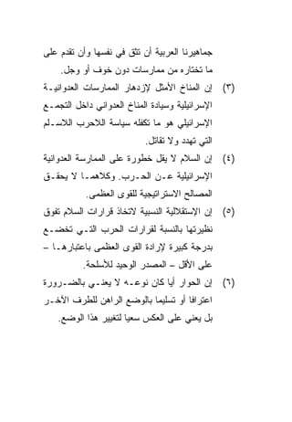 ‫ﺠﻤﺎﻫﻴﺭﻨﺎ ﺍﻟﻌﺭﺒﻴﺔ ﺃﻥ ﺘﺜﻕ ﻓﻲ ﻨﻔﺴﻬﺎ ﻭﺃﻥ ﺘﻘﺩﻡ ﻋﻠﻰ‬
    ‫ﻤﺎ ﺘﺨﺘﺎﺭﻩ ﻤﻥ ﻤﻤﺎﺭﺴﺎﺕ ﺩﻭﻥ ﺨﻭﻑ ﺃﻭ ﻭﺠل.‬
‫)٣( ﺇﻥ ﺍﻟﻤﻨﺎﺥ ﺍﻷﻤﺜل ﻹﺯﺩﻫﺎﺭ ﺍﻟﻤﻤﺎﺭﺴﺎﺕ ﺍﻟﻌﺩﻭﺍﻨﻴـﺔ‬
‫ﺍﻹﺴﺭﺍﺌﻴﻠﻴﺔ ﻭﺴﻴﺎﺩﺓ ﺍﻟﻤﻨﺎﺥ ﺍﻟﻌﺩﻭﺍﻨﻲ ﺩﺍﺨل ﺍﻟﺘﺠﻤـﻊ‬
‫ﺍﻹﺴﺭﺍﺌﻴﻠﻲ ﻫﻭ ﻤﺎ ﺘﻜﻔﻠﻪ ﺴﻴﺎﺴﺔ ﺍﻟﻼﺤﺭﺏ ﺍﻟﻼﺴـﻠﻡ‬
                           ‫ﺍﻟﺘﻲ ﺘﻬﺩﺩ ﻭﻻ ﺘﻘﺎﺘل.‬
‫)٤( ﺇﻥ ﺍﻟﺴﻼﻡ ﻻ ﻴﻘل ﺨﻁﻭﺭﺓ ﻋﻠﻰ ﺍﻟﻤﻤﺎﺭﺴﺔ ﺍﻟﻌﺩﻭﺍﻨﻴﺔ‬
‫ﺍﻹﺴﺭﺍﺌﻴﻠﻴﺔ ﻋـﻥ ﺍﻟﺤـﺭﺏ. ﻭﻜﻼﻫﻤـﺎ ﻻ ﻴﺤﻘـﻕ‬
           ‫ﺍﻟﻤﺼﺎﻟﺢ ﺍﻻﺴﺘﺭﺍﺘﻴﺠﻴﺔ ﻟﻠﻘﻭﻯ ﺍﻟﻌﻅﻤﻰ.‬
‫)٥( ﺇﻥ ﺍﻹﺴﺘﻘﻼﻟﻴﺔ ﺍﻟﻨﺴﺒﻴﺔ ﻻﺘﺨﺎﺫ ﻗﺭﺍﺭﺍﺕ ﺍﻟﺴﻼﻡ ﺘﻔﻭﻕ‬
‫ﻨﻅﻴﺭﺘﻬﺎ ﺒﺎﻟﻨﺴﺒﺔ ﻟﻘﺭﺍﺭﺍﺕ ﺍﻟﺤﺭﺏ ﺍﻟﺘـﻲ ﺘﺨﻀـﻊ‬
‫ﺒﺩﺭﺠﺔ ﻜﺒﻴﺭﺓ ﻹﺭﺍﺩﺓ ﺍﻟﻘﻭﻯ ﺍﻟﻌﻅﻤﻰ ﺒﺎﻋﺘﺒﺎﺭﻫـﺎ –‬
          ‫ﻋﻠﻰ ﺍﻷﻗل – ﺍﻟﻤﺼﺩﺭ ﺍﻟﻭﺤﻴﺩ ﻟﻸﺴﻠﺤﺔ.‬
‫)٦( ﺇﻥ ﺍﻟﺤﻭﺍﺭ ﺃﻴﺎ ﻜﺎﻥ ﻨﻭﻋـﻪ ﻻ ﻴﻌﻨـﻲ ﺒﺎﻟﻀـﺭﻭﺭﺓ‬
                             ‫‪‬‬
‫ﺍﻋﺘﺭﺍﻓﺎ ﺃﻭ ﺘﺴﻠﻴﻤﺎ ﺒﺎﻟﻭﻀﻊ ﺍﻟﺭﺍﻫﻥ ﻟﻠﻁﺭﻑ ﺍﻵﺨـﺭ‬
                           ‫‪‬‬
   ‫ﺒل ﻴﻌﻨﻲ ﻋﻠﻰ ﺍﻟﻌﻜﺱ ﺴﻌﻴﺎ ﻟﺘﻐﻴﻴﺭ ﻫﺫﺍ ﺍﻟﻭﻀﻊ.‬
                      ‫‪‬‬
 