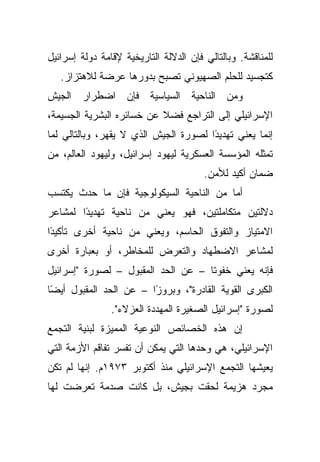 ‫ﻟﻠﻤﻨﺎﻗﺸﺔ. ﻭﺒﺎﻟﺘﺎﻟﻲ ﻓﺈﻥ ﺍﻟﺩﻻﻟﺔ ﺍﻟﺘﺎﺭﻴﺨﻴﺔ ﻹﻗﺎﻤﺔ ﺩﻭﻟﺔ ﺇﺴﺭﺍﺌﻴل‬
   ‫ﻜﺘﺠﺴﻴﺩ ﻟﻠﺤﻠﻡ ﺍﻟﺼﻬﻴﻭﻨﻲ ﺘﺼﺒﺢ ﺒﺩﻭﺭﻫﺎ ﻋﺭﻀﺔ ﻟﻼﻫﺘﺯﺍﺯ.‬
‫ﻭﻤﻥ ﺍﻟﻨﺎﺤﻴﺔ ﺍﻟﺴﻴﺎﺴﻴﺔ ﻓﺈﻥ ﺍﻀﻁﺭﺍﺭ ﺍﻟﺠﻴﺵ‬
‫ﹰ ﻋﻥ ﺨﺴﺎﺌﺭﻩ ﺍﻟﺒﺸﺭﻴﺔ ﺍﻟﺠﺴﻴﻤﺔ،‬
                           ‫ﺍﻹﺴﺭﺍﺌﻴﻠﻲ ﺇﻟﻰ ﺍﻟﺘﺭﺍﺠﻊ ﻓﻀﻼ‬
‫ًﺍ ﻟﺼﻭﺭﺓ ﺍﻟﺠﻴﺵ ﺍﻟﺫﻱ ﻻ ﻴﻘﻬﺭ، ﻭﺒﺎﻟﺘﺎﻟﻲ ﻟﻤﺎ‬
                                       ‫ﺇﻨﻤﺎ ﻴﻌﻨﻲ ﺘﻬﺩﻴﺩ‬
‫ﺘﻤﺜﻠﻪ ﺍﻟﻤﺅﺴﺴﺔ ﺍﻟﻌﺴﻜﺭﻴﺔ ﻟﻴﻬﻭﺩ ﺇﺴﺭﺍﺌﻴل، ﻭﻟﻴﻬﻭﺩ ﺍﻟﻌﺎﻟﻡ، ﻤﻥ‬
                                        ‫ﻀﻤﺎﻥ ﺃﻜﻴﺩ ﻟﻸﻤﻥ.‬
‫ﺃﻤﺎ ﻤﻥ ﺍﻟﻨﺎﺤﻴﺔ ﺍﻟﺴﻴﻜﻭﻟﻭﺠﻴﺔ ﻓﺈﻥ ﻤﺎ ﺤﺩﺙ ﻴﻜﺘﺴﺏ‬
‫ًﺍ ﻟﻤﺸﺎﻋﺭ‬
        ‫ﺩﻻﻟﺘﻴﻥ ﻤﺘﻜﺎﻤﻠﺘﻴﻥ، ﻓﻬﻭ ﻴﻌﻨﻲ ﻤﻥ ﻨﺎﺤﻴﺔ ﺘﻬﺩﻴﺩ‬
‫ﺍﻻﻤﺘﻴﺎﺯ ﻭﺍﻟﺘﻔﻭﻕ ﺍﻟﺤﺎﺴﻡ، ﻭﻴﻌﻨﻲ ﻤﻥ ﻨﺎﺤﻴﺔ ﺃﺨﺭﻯ ﺘﺄﻜﻴﺩﺍ‬
 ‫ً‬
‫ﻟﻤﺸﺎﻋﺭ ﺍﻻﻀﻁﻬﺎﺩ ﻭﺍﻟﺘﻌﺭﺽ ﻟﻠﻤﺨﺎﻁﺭ، ﺃﻭ ﺒﻌﺒﺎﺭﺓ ﺃﺨﺭﻯ‬
‫ﻓﺈﻨﻪ ﻴﻌﻨﻲ ﺨﻔﻭﺘﺎ – ﻋﻥ ﺍﻟﺤﺩ ﺍﻟﻤﻘﺒﻭل – ﻟﺼﻭﺭﺓ "ﺇﺴﺭﺍﺌﻴل‬
                                    ‫ﹰ‬
 ‫ﺍﻟﻜﺒﺭﻯ ﺍﻟﻘﻭﻴﺔ ﺍﻟﻘﺎﺩﺭﺓ"، ﻭﺒﺭﻭﺯﺍ – ﻋﻥ ﺍﻟﺤﺩ ﺍﻟﻤﻘﺒﻭل ﺃﻴﻀ‬
‫ًﺎ‬                      ‫ً‬
                ‫ﻟﺼﻭﺭﺓ "ﺇﺴﺭﺍﺌﻴل ﺍﻟﺼﻐﻴﺭﺓ ﺍﻟﻤﻬﺩﺩﺓ ﺍﻟﻌﺯﻻﺀ".‬
‫ﺇﻥ ﻫﺫﻩ ﺍﻟﺨﺼﺎﺌﺹ ﺍﻟﻨﻭﻋﻴﺔ ﺍﻟﻤﻤﻴﺯﺓ ﻟﺒﻨﻴﺔ ﺍﻟﺘﺠﻤﻊ‬
‫ﺍﻹﺴﺭﺍﺌﻴﻠﻲ، ﻫﻲ ﻭﺤﺩﻫﺎ ﺍﻟﺘﻲ ﻴﻤﻜﻥ ﺃﻥ ﺘﻔﺴﺭ ﺘﻔﺎﻗﻡ ﺍﻷﺯﻤﺔ ﺍﻟﺘﻲ‬
‫ﻴﻌﻴﺸﻬﺎ ﺍﻟﺘﺠﻤﻊ ﺍﻹﺴﺭﺍﺌﻴﻠﻲ ﻤﻨﺫ ﺃﻜﺘﻭﺒﺭ ٣٧٩١ﻡ. ﺇﻨﻬﺎ ﻟﻡ ﺘﻜﻥ‬
‫ﻤﺠﺭﺩ ﻫﺯﻴﻤﺔ ﻟﺤﻘﺕ ﺒﺠﻴﺵ، ﺒل ﻜﺎﻨﺕ ﺼﺩﻤﺔ ﺘﻌﺭﻀﺕ ﻟﻬﺎ‬
 