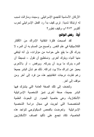 ‫ﺍﻷﺭﻜﺎﻥ ﺍﻷﺴﺎﺴﻴﺔ ﻟﻠﺘﺠﻤﻊ ﺍﻹﺴﺭﺍﺌﻴﻠﻲ. ﻭﺴﺒﺒﺕ ﻭﻤﺎﺯﺍﻟﺕ ﺘﺴﺒﺏ‬
‫ﻟﻪ ﺍﺭﺘﺒﺎﻜﺎ ﺸﺩﻴﺩﺍ. ﺘﺭﻯ ﻜﻴﻑ ﺒﺩﺃ ﺭﺩ ﺍﻟﻔﻌل ﺍﻹﺴﺭﺍﺌﻴﻠﻲ ﻟﺤﺭﺏ‬
                                      ‫ً‬     ‫ﹰ‬
                          ‫ﺃﻜﺘﻭﺒﺭ ٣٧٩١ﻡ، ﻭﻜﻴﻑ ﺘﻁﻭﺭ؟‬
                                   ‫‪:  :‬‬
                                                ‫‪‬‬
‫ﻟﻘﺩ ﺃﺼﺒﺤﺕ ﻓﻜﺭﺓ ﺍﻨﺘﻘﺎﺌﻴﺔ ﺍﻹﺩﺭﺍﻙ ﻤﻥ ﺍﻷﻓﻜﺎﺭ‬
‫ﺍﻟﻜﻼﺴﻴﻜﻴﺔ ﻓﻲ ﻋﻠﻡ ﺍﻟﻨﻔﺱ. ﻭﺃﺼﺒﺢ ﻤﻥ ﺍﻟﻤﺴﻠﻡ ﺒﻪ ﺃﻥ ﺍﻟﻤﺭﺀ ﻻ‬
‫ﻴﺩﺭﻙ ﻜل ﻤﺎ ﻴﻘﻊ ﻋﻠﻰ ﺤﻭﺍﺴﻪ ﻤﻥ ﻤﺅﺜﺭﺍﺕ، ﺒل ﺃﻨﻪ ﻟﻴﻨﺘﻔﻲ‬
‫ﻤﻨﻬﺎ ﺃﺸﻴﺎﺀ ﻭﻴﺘﺭﻙ ﺃﺨﺭﻯ. ﻭﻨﺴﺘﻁﻴﻊ ﺃﻥ ﻨﻘﻭل – ﺘﺒﺴﻴﻁﺎ ﺃﻥ‬
    ‫ﹰ‬
‫ﺍﻟﻤﺭﺀ ﻴﺩﺭﻙ ﻤﺎ ﻴﺭﻴﺩ ﺃﻥ ﻴﺩﺭﻜﻪ. ﻭﻴﺭﻓﺽ – ﺃﻭ ﺒﺎﻷﺤﺭﻯ‬
‫ﻴﻌﺠﺯ ﻋﻥ ﺇﺩﺭﺍﻙ ﻤﺎﻻ ﻴﻭﺩ ﺇﺩﺭﺍﻜﻪ. ﺫﻟﻙ ﻫﻭ ﺸﺄﻥ ﺍﻟﺒﺸﺭ ﺠﻤﻴﻌﺎ‬
 ‫ً‬
‫ﺭﻏﻡ ﺘﻔﺎﻭﺕ ﺩﺭﺠﺎﺕ ﺍﻨﺘﻘﺎﺌﻴﺘﻬﻡ ﻫﺫﻩ ﻤﻥ ﻓﺭﺩ ﺇﻟﻰ ﺁﺨﺭ ﻭﻤﻥ‬
                                      ‫ﻤﻭﻗﻑ ﺇﻟﻰ ﺁﺨﺭ.‬
‫ﻭﻟﻨﻀﻑ ﺇﻟﻰ ﺘﻠﻙ ﺍﻟﺼﻔﺔ ﺍﻟﻌﺎﻤﺔ ﺍﻟﺘﻲ ﻴﺸﺘﺭﻙ ﻓﻴﻬﺎ‬
‫ﺍﻟﺒﺸﺭ ﺠﻤﻴﻌﺎ، ﺼﻔﺔ ﺃﺨﺭﻯ ﺘﻤﻴﺯ ﺍﻟﺸﺨﺼﻴﺔ ﺍﻹﺴﺭﺍﺌﻴﻠﻴﺔ‬
                                   ‫ً‬
‫ﺍﻷﺸﻜﻨﺎﺯﻴﺔ، ﻭﻫﻲ ﺨﺎﺼﻴﺔ ﺍﻟﺠﻤﻭﺩ. ﺇﻥ ﺍﻟﺒﺤﻭﺙ ﺍﻟﻌﻠﻤﻴﺔ‬
‫ﺍﻟﻤﺘﺨﺼﺼﺔ ﺍﻟﺘﻲ ﺃﺠﺭﻴﺕ ﻓﻲ ﻤﺠﺎل ﺩﺭﺍﺴﺔ ﺍﻟﺸﺨﺼﻴﺔ‬
‫ﻭﺘﻌﺭﻀﺕ ﺒﺎﻟﻔﺤﺹ ﺍﻟﺴﻴﻜﻭﻟﻭﺠﻲ ﻟﺘﻭﺍﺠﺩ ﻫﺫﻩ‬        ‫ﺍﻹﺴﺭﺍﺌﻴﻠﻴﺔ‬
‫ﺍﻟﺨﺎﺼﻴﺔ، ﺘﻜﺎﺩ ﺘﺠﻤﻊ ﻋﻠﻰ ﺘﺄﻜﻴﺩ ﺍﺘﺼﺎﻑ ﺍﻷﺸﻜﻨﺎﺯﻴﻴﻥ‬
 