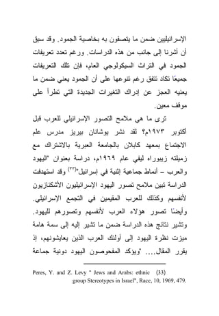 ‫ﺍﻹﺴﺭﺍﺌﻴﻠﻴﻴﻥ ﻀﻤﻥ ﻤﺎ ﻴﺘﺼﻔﻭﻥ ﺒﻪ ﺒﺨﺎﺼﻴﺔ ﺍﻟﺠﻤﻭﺩ. ﻭﻗﺩ ﺴﺒﻕ‬
‫ﺃﻥ ﺃﺸﺭﻨﺎ ﺇﻟﻰ ﺠﺎﻨﺏ ﻤﻥ ﻫﺫﻩ ﺍﻟﺩﺭﺍﺴﺎﺕ. ﻭﺭﻏﻡ ﺘﻌﺩﺩ ﺘﻌﺭﻴﻔﺎﺕ‬
‫ﺍﻟﺠﻤﻭﺩ ﻓﻲ ﺍﻟﺘﺭﺍﺙ ﺍﻟﺴﻴﻜﻭﻟﻭﺠﻲ ﺍﻟﻌﺎﻡ، ﻓﺈﻥ ﺘﻠﻙ ﺍﻟﺘﻌﺭﻴﻔﺎﺕ‬
‫ﺠﻤﻴﻌﺎ ﺘﻜﺎﺩ ﺘﺘﻔﻕ ﺭﻏﻡ ﺘﻨﻭﻋﻬﺎ ﻋﻠﻰ ﺃﻥ ﺍﻟﺠﻤﻭﺩ ﻴﻌﻨﻲ ﻀﻤﻥ ﻤﺎ‬
                                                ‫ً‬
‫ﻴﻌﻨﻴﻪ ﺍﻟﻌﺠﺯ ﻋﻥ ﺇﺩﺭﺍﻙ ﺍﻟﺘﻐﻴﺭﺍﺕ ﺍﻟﺠﺩﻴﺩﺓ ﺍﻟﺘﻲ ﺘﻁﺭﺃ ﻋﻠﻰ‬
                                                    ‫ﻤﻭﻗﻑ ﻤﻌﻴﻥ.‬
‫ﺘﺭﻯ ﻤﺎ ﻫﻲ ﻤﻼﻤﺢ ﺍﻟﺘﺼﻭﺭ ﺍﻹﺴﺭﺍﺌﻴﻠﻲ ﻟﻠﻌﺭﺏ ﻗﺒل‬
‫ﺃﻜﺘﻭﺒﺭ ٣٧٩١ﻡ؟ ﻟﻘﺩ ﻨﺸﺭ ﻴﻭﺸﺎﻨﺎﻥ ﺒﻴﺭﻴﺯ ﻤﺩﺭﺱ ﻋﻠﻡ‬
‫ﺍﻻﺠﺘﻤﺎﻉ ﺒﻤﻌﻬﺩ ﻜﺎﺒﻼﻥ ﺒﺎﻟﺠﺎﻤﻌﺔ ﺍﻟﻌﺒﺭﻴﺔ ﺒﺎﻻﺸﺘﺭﺍﻙ ﻤﻊ‬
‫ﺯﻤﻴﻠﺘﻪ ﺯﻴﺒﻭﺭﺍﻩ ﻟﻴﻔﻲ ﻋﺎﻡ ٩٦٩١ﻡ، ﺩﺭﺍﺴﺔ ﺒﻌﻨﻭﺍﻥ "ﺍﻟﻴﻬﻭﺩ‬
               ‫)٣٣(‬
‫ﻭﻗﺩ ﺍﺴﺘﻬﺩﻓﺕ‬           ‫ﻭﺍﻟﻌﺭﺏ – ﺃﻨﻤﺎﻁ ﺠﻤﺎﻋﻴﺔ ﺇﺜﻨﻴﺔ ﻓﻲ ﺇﺴﺭﺍﺌﻴل"‬
‫ﺍﻟﺩﺭﺍﺴﺔ ﺘﺒﻴﻥ ﻤﻼﻤﺢ ﺘﺼﻭﺭ ﺍﻟﻴﻬﻭﺩ ﺍﻹﺴﺭﺍﺌﻴﻠﻴﻭﻥ ﺍﻷﺸﻜﻨﺎﺯﻴﻭﻥ‬
‫ﻷﻨﻔﺴﻬﻡ ﻭﻜﺫﻟﻙ ﻟﻠﻌﺭﺏ ﺍﻟﻤﻘﻴﻤﻴﻥ ﻓﻲ ﺍﻟﺘﺠﻤﻊ ﺍﻹﺴﺭﺍﺌﻴﻠﻲ.‬
‫ﻭﺃﻴﻀﺎ ﺘﺼﻭﺭ ﻫﺅﻻﺀ ﺍﻟﻌﺭﺏ ﻷﻨﻔﺴﻬﻡ ﻭﺘﺼﻭﺭﻫﻡ ﻟﻠﻴﻬﻭﺩ.‬
                                        ‫ً‬
‫ﻭﺘﺸﻴﺭ ﻨﺘﺎﺌﺞ ﻫﺫﻩ ﺍﻟﺩﺭﺍﺴﺔ ﻀﻤﻥ ﻤﺎ ﺘﺸﻴﺭ ﺇﻟﻴﻪ ﺇﻟﻰ ﺴﻤﺔ ﻫﺎﻤﺔ‬
‫ﻤﻴﺯﺕ ﻨﻅﺭﺓ ﺍﻟﻴﻬﻭﺩ ﺇﻟﻰ ﺃﻭﻟﺌﻙ ﺍﻟﻌﺭﺏ ﺍﻟﺫﻴﻥ ﻴﻌﺎﻴﺸﻭﻨﻬﻡ، ﺇﺫ‬
‫ﻴﻘﺭﺭ ﺍﻟﻤﻘﺎل…. "ﻭﻴﺅﻜﺩ ﺍﻟﻤﻔﺤﻭﺼﻭﻥ ﺍﻟﻴﻬﻭﺩ ﺩﻭﻨﻴﺔ ﺠﻤﺎﻋﺔ‬

‫) 33( ‪Peres, Y. and Z. Levy " Jews and Arabs: ethnic‬‬
                ‫.974 ,9691 ,01 ,‪group Stereotypes in Israel", Race‬‬
 
