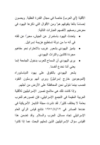 ‫ﺍﻷﻗﻠﻴﺔ )ﺃﻱ ﺍﻟﻌﺭﺏ( ﺨﺎﺼﺔ ﻓﻲ ﻤﺠﺎل ﺍﻟﻘﺩﺭﺓ ﺍﻟﻌﻘﻠﻴﺔ. ﻭﻴﺤﺴﻭﻥ‬
‫ﺇﺤﺴﺎﺴﺎ ﺒﺎﻟﻐﺎ ﻴﺘﻔﻭﻗﻬﻡ ﻫﻡ" ﻭﻤﻥ ﺍﻷﻗﻭﺍل ﺍﻟﺘﻲ ﺫﻜﺭﻫﺎ ﺍﻟﻴﻬﻭﺩ ﻓﻲ‬
                                             ‫ً ﹰ‬
                  ‫ﻤﻌﺭﺽ ﻭﺼﻔﻬﻡ ﻷﻨﻔﺴﻬﻡ ﺍﻟﻌﺒﺎﺭﺍﺕ ﺍﻟﺘﺎﻟﻴﺔ:‬
‫ًﺍ ﻋﻥ ﺜﻘﺘﻪ‬
         ‫ﻴﺘﺤﺩﺙ ﺍﻟﻴﻬﻭﺩ ﺒﺎﺴﺘﻤﺭﺍﺭ ﻋﻥ ﺍﻟﺠﻴﺵ، ﻤﻌﺒﺭ‬       ‫•‬
       ‫ﻓﻲ ﺃﻨﻪ ﻤﺎ ﻤﻥ ﺩﻭﻟﺔ ﺘﺴﺘﻁﻴﻊ ﻫﺯﻴﻤﺔ ﺇﺴﺭﺍﺌﻴل.‬
‫ﻴﺘﻤﻴﺯ ﺍﻟﻴﻬﻭﺩﻱ ﺒﺸﻌﻭﺭ ﻏﺭﻴﺏ ﺒﺎﻻﺤﺘﺭﺍﻡ ﻨﺤﻭ ﻤﻔﺎﻫﻴﻡ‬        ‫•‬
                  ‫ﻤﺠﺭﺩﺓ ﻜﺎﻟﺩﻴﻥ ﻭﺍﻟﺘﺭﺍﺙ ﺍﻟﻴﻬﻭﺩﻱ.‬
‫ﻴﺭﻯ ﺍﻟﻴﻬﻭﺩﻱ ﺃﻥ ﺍﻟﺴﻤﺎﺡ ﻟﻠﻌﺭﺏ ﺒﺩﺨﻭل ﺍﻟﺠﺎﻤﻌﺔ ﺇﻨﻤﺎ‬      ‫•‬
                           ‫ﻴﻌﻨﻲ ﺃﻨﻨﺎ ﻨﺨﺩﻉ ﺃﻨﻔﺴﻨﺎ.‬
‫ﻴﺸﻌﺭ ﺍﻟﻴﻬﻭﺩﻱ ﺒﺎﻟﺘﻔﻭﻕ ﻋﻠﻰ ﻴﻬﻭﺩ ﺍﻟﺩﻴﺎﺴﺎﺒﻭﺭﺍﻩ‬
‫)ﺍﻟﻤﻭﺠﻭﺩﻴﻥ ﺨﺎﺭﺝ ﺇﺴﺭﺍﺌﻴل( ﻭﻴﺭﻯ ﺃﻨﻬﻡ ﻴﺭﺴﻠﻭﻥ ﺍﻟﻨﻘﻭﺩ‬
  ‫ﻓﺤﺴﺏ ﺒﻴﻨﻤﺎ ﻨﺘﻭﻟﻰ ﻨﺤﻥ ﺍﻟﻤﺤﺎﻓﻅﺔ ﻋﻠﻰ ﺍﻷﺭﺽ ﻤﻥ ﺃﺠﻠﻬﻡ.‬
‫ﻭﺇﺫﺍ ﻜﺎﻨﺕ ﺘﻠﻙ ﻫﻲ ﻤﻼﻤﺢ ﺘﺼﻭﺭ ﺍﻹﺴﺭﺍﺌﻴﻠﻴﻴﻥ ﻟﻸﻗﻠﻴﺔ‬
‫ﺍﻟﻌﺭﺒﻴﺔ ﺍﻟﻤﻘﻴﻤﺔ ﻓﻲ ﺍﻟﺘﺠﻤﻊ ﺍﻹﺴﺭﺍﺌﻴﻠﻲ، ﻓﺈﻥ ﺘﺼﻭﺭﻫﻡ ﻟﻠﻌﺭﺏ‬
‫ًﺍ. ﻟﻘﺩ ﻨﺸﺭﺕ ﻤﺠﻠﺔ ﺍﻟﺘﺎﻴﻤﺯ ﺍﻷﻤﺭﻴﻜﻴﺔ ﻓﻲ‬
                                    ‫ﺒﻌﺎﻤﺔ ﻻ ﻴﺨﺘﻠﻑ ﻜﺜﻴﺭ‬
‫ﻋﺩﺩﻫﺎ ﺍﻟﺼﺎﺩﺭ ﻓﻲ ٢١/٤/١٧٩١ ﻨﺘﺎﺌﺞ ﻗﻴﺎﺱ ﺍﻟﺭﺃﻱ ﺍﻟﻌﺎﻡ‬
‫ﺍﻹﺴﺭﺍﺌﻴﻠﻲ ﺘﺠﺎﻩ ﻤﺴﺎﺌل ﺍﻟﺤﺭﺏ ﻭﺍﻟﺴﻼﻡ. ﻭﻗﺩ ﺘﻀﻤﻥ ﻫﺫﺍ‬
‫ﺍﻟﻘﻴﺎﺱ ﺴﺅﺍل ﺍﻹﺴﺭﺍﺌﻴﻠﻴﻴﻥ ﺍﻟﺫﻴﻥ ﺸﻤﻠﻬﻡ ﺍﻟﺒﺤﺙ ﻋﻤﺎ ﺇﺫﺍ ﻜﺎﻨﻭﺍ‬
 