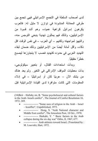 ‫ﻟﺩﻯ ﺃﺼﺤﺎﺏ ﺍﻟﺴﻠﻁﺔ ﻓﻲ ﺍﻟﺘﺠﻤﻊ ﺍﻹﺴﺭﺍﺌﻴﻠﻲ ﻓﻬﻲ ﺘﺠﻤﻊ ﺒﻴﻥ‬
‫ﻁﺭﻓﻲ ﺍﻟﻤﻌﺎﺩﻟﺔ ﺍﻟﻤﻨﺸﻭﺩﺓ ﻓﻲ ﺘﻭﺍﺯﻥ ﻻ ﻤﺜﻴل ﻟﻪ: ﻓﺎﻟﻌﺭﺏ‬
‫ﻴﻜﺭﻫﻭﻥ ﺇﺴﺭﺍﺌﻴل ﻜﺭﺍﻫﻴﺔ ﻋﻤﻴﺎﺀ، ﻭﻫﻡ ﺃﺸﺩ ﻗﺴﻭﺓ ﻤﻥ‬
‫ًﺍ ﻴﻨﺒﻐﻲ ﺍﻟﺘﻭﺠﺱ ﻤﻨﻪ،‬
                   ‫ﺍﻹﺴﺭﺍﺌﻴﻠﻴﻴﻥ، ﻭﻟﺫﻟﻙ ﻓﻬﻡ ﻴﻤﺜﻠﻭﻥ ﺘﻬﺩﻴﺩ‬
‫ﻭﺍﻟﺘﻬﻴﺅ ﻟﻤﻭﺍﺠﻬﺘﻪ ﻭﻟﻜﻨﻬﻡ – ﺃﻱ ﺍﻟﻌﺭﺏ – ﻓﻲ ﻨﻔﺱ ﺍﻟﻭﻗﺕ ﺍﻗل‬
‫ًﺎ ﻤﻥ ﺍﻹﺴﺭﺍﺌﻴﻠﻴﻴﻥ ﻭﺫﻟﻙ ﻀﻤﺎﻥ ﻟﺒﻘﺎﺀ‬
                                ‫ﺫﻜﺎﺀ، ﻭﺃﻗل ﺃﻤﺎﻨﺔ ﺃﻴﻀ‬
‫ﺍﻟﺘﻬﺩﻴﺩ ﺍﻟﻌﺭﺒﻲ ﻓﻲ ﺤﺩﻭﺩﻩ ﻜﺘﻬﺩﻴﺩ ﻓﺤﺴﺏ ﻻ ﻴﺘﺠﺎﻭﺯﻫﺎ ﻟﻴﺼﺒﺢ‬
                                                      ‫ﺨﻁﺭﺍ ﺤﻘﻴﻘﻴﺎ.‬
                                                        ‫ً‬      ‫ً‬
‫ﻭﺒﺩﺃﺕ ﺍﺴﺘﻌﺩﺍﺩﺍﺕ ﺍﻟﻘﺘﺎل، ﺃﻭ ﺒﺘﻌﺒﻴﺭ ﺴﻴﻜﻭﻟﻭﺠﻲ،‬
‫ﺒﺩﺃﺕ ﻤﻌﻁﻴﺎﺕ ﺍﻟﻤﻭﻗﻑ ﺍﻹﺩﺭﺍﻜﻲ ﻓﻲ ﺍﻟﺘﻐﻴﺭ. ﻭﻟﻡ ﻴﻌﺩ ﻫﻨﺎﻙ‬
‫ًﺎ – ﻓﻲ ﺇﺩﻻﺀ‬
           ‫ًﺎ ﻜﺎﻥ ﺃﻭ ﺇﺴﺭﺍﺌﻴﻠﻴ‬
                            ‫ﻤﻥ ﻴﺸﻙ ﺍﻵﻥ – ﻋﺭﺒﻴ‬
‫ﺍﻟﻤﻌﻠﻭﻤﺎﺕ ﺍﻟﺘﻲ ﻜﺎﻨﺕ ﻤﺘﻭﺍﻓﺭﺓ ﻟﺩﻯ ﺍﻟﻘﻴﺎﺩﺓ ﺍﻹﺴﺭﺍﺌﻴﻠﻴﺔ ﻗﺒل‬


‫‪(34)Beit – Hallahy mi, B. "Some psycholsocial and cultural factors‬‬
‫,61 ‪in the Arab- Israeli confict" , The Journal of Confict Resolution‬‬
‫.962 ,2791‬
     ‫‪• ----------------- "Some uses of religion in the Arab – Israel‬‬
         ‫.3791 ,‪– Iconffict", Unpnbilished‬‬
     ‫‪• ----------------- Hong, S. "Arab National character and‬‬
         ‫.0791 ,.‪Middle East confict", The Jerusalem Post, 18 Oct‬‬
     ‫‪• ----------------- Harkabi, Y. " Basic factors in the Arab‬‬
         ‫.776 ,7691 ,‪collapse during the six day war" Orbis, Il‬‬
     ‫: ‪• ---------------- Arab attituies toward Israel, (Translated by‬‬
         ‫.2791 ,‪M. Louvish), Hart‬‬
 