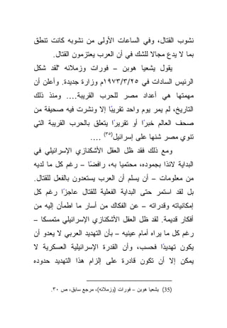 ‫ﻨﺸﻭﺏ ﺍﻟﻘﺘﺎل، ﻭﻓﻲ ﺍﻟﺴﺎﻋﺎﺕ ﺍﻷﻭﻟﻰ ﻤﻥ ﻨﺸﻭﺒﻪ ﻜﺎﻨﺕ ﺘﻨﻁﻕ‬
      ‫ﺒﻤﺎ ﻻ ﻴﺩﻉ ﻤﺠﺎﻻ ﻟﻠﺸﻙ ﻓﻲ ﺃﻥ ﺍﻟﻌﺭﺏ ﻴﻌﺘﺯﻤﻭﻥ ﺍﻟﻘﺘﺎل.‬
                                       ‫ﹰ‬
‫ﻴﻘﻭل ﻴﺸﻌﻴﺎ ﻫﻭﺒﻥ – ﻓﻭﺭﺍﺕ ﻭﺯﻤﻼﺌﻪ "ﻟﻘﺩ ﺸﻜل‬
‫ﺍﻟﺭﺌﻴﺱ ﺍﻟﺴﺎﺩﺍﺕ ﻓﻲ ٥٢/٣/٣٧٩١ﻡ ﻭﺯﺍﺭﺓ ﺠﺩﻴﺩﺓ. ﻭﺃﻋﻠﻥ ﺃﻥ‬
‫ﻤﻬﻤﺘﻬﺎ ﻫﻲ ﺃﻋﺩﺍﺩ ﻤﺼﺭ ﻟﻠﺤﺭﺏ ﺍﻟﻘﺭﻴﺒﺔ…. ﻭﻤﻨﺫ ﺫﻟﻙ‬
                       ‫ﺍﻟﺘﺎﺭﻴﺦ، ﻟﻡ ﻴﻤﺭ ﻴﻭﻡ ﻭﺍﺤﺩ ﺘﻘﺭﻴﺒ‬
‫ًﺎ ﺇﻻ ﻭﻨﺸﺭﺕ ﻓﻴﻪ ﺼﺤﻴﻔﺔ ﻤﻥ‬
‫ًﺍ ﻴﺘﻌﻠﻕ ﺒﺎﻟﺤﺭﺏ ﺍﻟﻘﺭﻴﺒﺔ ﺍﻟﺘﻲ‬
                           ‫ًﺍ ﺃﻭ ﺘﻘﺭﻴﺭ‬
                                     ‫ﺼﺤﻑ ﺍﻟﻌﺎﻟﻡ ﺨﺒﺭ‬
                           ‫)٥٣(‬
                      ‫….‬          ‫ﺘﻨﻭﻱ ﻤﺼﺭ ﺸﻨﻬﺎ ﻋﻠﻰ ﺇﺴﺭﺍﺌﻴل‬
‫ﻭﻤﻊ ﺫﻟﻙ ﻓﻘﺩ ﻅل ﺍﻟﻌﻘل ﺍﻷﺸﻜﻨﺎﺯﻱ ﺍﻹﺴﺭﺍﺌﻴﻠﻲ ﻓﻲ‬
‫ًﺎ – ﺭﻏﻡ ﻜل ﻤﺎ ﻟﺩﻴﻪ‬
                  ‫ﺍﻟﺒﺩﺍﻴﺔ ﻻﺌﺫﺍ ﺒﺠﻤﻭﺩﻩ، ﻤﺤﺘﻤﻴﺎ ﺒﻪ، ﺭﺍﻓﻀ‬
‫ﻤﻥ ﻤﻌﻠﻭﻤﺎﺕ – ﺃﻥ ﻴﺴﻠﻡ ﺃﻥ ﺍﻟﻌﺭﺏ ﻴﺴﺘﻌﺩﻭﻥ ﺒﺎﻟﻔﻌل ﻟﻠﻘﺘﺎل.‬
‫ﺒل ﻟﻘﺩ ﺍﺴﺘﻤﺭ ﺤﺘﻰ ﺍﻟﺒﺩﺍﻴﺔ ﺍﻟﻔﻌﻠﻴﺔ ﻟﻠﻘﺘﺎل ﻋﺎﺠﺯﺍ ﺭﻏﻡ ﻜل‬
        ‫ً‬
‫ﺇﻤﻜﺎﻨﻴﺎﺘﻪ ﻭﻗﺩﺭﺍﺘﻪ – ﻋﻥ ﺍﻟﻔﻜﺎﻙ ﻤﻥ ﺃﺴﺎﺭ ﻤﺎ ﺍﻁﻤﺄﻥ ﺇﻟﻴﻪ ﻤﻥ‬
‫ﺃﻓﻜﺎﺭ ﻗﺩﻴﻤﺔ. ﻟﻘﺩ ﻅل ﺍﻟﻌﻘل ﺍﻷﺸﻜﻨﺎﺯﻱ ﺍﻹﺴﺭﺍﺌﻴﻠﻲ ﻤﺘﻤﺴﻜﺎ –‬
   ‫ﹰ‬
‫ﺭﻏﻡ ﻜل ﻤﺎ ﻴﺭﺍﻩ ﺃﻤﺎﻡ ﻋﻴﻨﻴﻪ – ﺒﺄﻥ ﺍﻟﺘﻬﺩﻴﺩ ﺍﻟﻌﺭﺒﻲ ﻻ ﻴﻌﺩﻭ ﺃﻥ‬
‫ﻴﻜﻭﻥ ﺘﻬﺩﻴﺩﺍ ﻓﺤﺴﺏ، ﻭﺃﻥ ﺍﻟﻘﺩﺭﺓ ﺍﻹﺴﺭﺍﺌﻴﻠﻴﺔ ﺍﻟﻌﺴﻜﺭﻴﺔ ﻻ‬
                                        ‫ً‬
‫ﻴﻤﻜﻥ ﺇﻻ ﺃﻥ ﺘﻜﻭﻥ ﻗﺎﺩﺭﺓ ﻋﻠﻰ ﺇﻟﺯﺍﻡ ﻫﺫﺍ ﺍﻟﺘﻬﺩﻴﺩ ﺤﺩﻭﺩﻩ‬


      ‫)53( ﻴﺸﻌﻴﺎ ﻫﻭﺒﻥ – ﻓﻭﺭﺍﺕ )ﻭﺯﻤﻼﺌﻪ(، ﻤﺭﺠﻊ ﺴﺎﺒﻕ، ﺹ ٠٣.‬
 