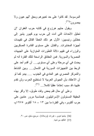 ‫ﺍﻟﻤﺭﺴﻭﻤﺔ. ﻟﻘﺩ ﻜﺎﻨﻭﺍ ﻋﻠﻰ ﺤﺩ ﺘﻌﺒﻴﺭﻫﻡ ﻭﺒﺤﻕ "ﻟﻬﻡ ﻋﻴﻭﻥ ﻭﻻ‬
                                                    ‫ﻴﺒﺼﺭﻭﻥ")٦٣(.‬
‫ﻭﻴﻘﻭل ﺤﺎﻴﻴﻡ ﻫﺭﺯﻭﺝ ﻓﻲ ﻜﺘﺎﺒﻪ ﺤﺭﺏ ﺍﻟﻐﻔﺭﺍﻥ "ﺇﻥ‬
‫ﺘﺤﻠﻴل ﺍﻷﺤﺩﺍﺙ ﺍﻟﺘﻲ ﺃﺩﺕ ﺇﻟﻰ ﺤﺭﺏ ﻴﻭﻡ ﻜﻴﺒﻭﺭ ﻴﺸﻴﺭ ﺇﻟﻰ‬
‫ﺨﻁﺄﻴﻥ ﺭﺌﻴﺴﻴﻴﻥ: ﺍﻷﻭل ﻫﻭ ﺫﻟﻙ ﺍﻟﺨﻁﺄ ﺍﻟﻘﺎﺘل ﻓﻲ ﺘﻘﻴﻴﻤﺎﺕ‬
‫ﺃﺠﻬﺯﺓ ﺍﻟﻤﺨﺎﺒﺭﺍﺕ. ﻭﺍﻟﻔﺸل ﻋﻠﻰ ﻤﺴﺘﻭﻯ ﺍﻟﻘﺎﺩﺭﺓ ﺍﻟﻌﺴﻜﺭﻴﻴﻥ‬
‫ﻭﺍﻟﻭﺯﺭﺍﺀ ﻓﻲ ﺘﻘﻴﻴﻡ ﺩﻻﻟﺔ ﺍﻟﺘﻁﻭﺭﺍﺕ ﺍﻟﻤﺘﻭﺍﺯﻴﺔ ﻋﻠﻰ ﺍﻟﺠﺒﻬﺎﺕ‬
‫ﺍﻟﻤﺼﺭﻴﺔ ﻭﺍﻟﺴﻭﺭﻴﺔ. ﻓﻤﻥ ﺍﻟﺤﻘﺎﺌﻕ ﺍﻟﺭﺍﺴﺨﺔ ﻟﺘﻠﻙ ﺍﻟﻔﺘﺭﺓ ﺃﻨﻪ ﻟﻡ‬
‫ﻴﺤﺩﺙ ﻓﻲ ﺃﻱ ﻤﺭﺤﻠﺔ ﻭﻋﻠﻰ ﺃﻱ ﻤﺴﺘﻭﻯ…. ﺃﻥ ﺃﻗﺩﻡ ﺃﺤﺩ ﻋﻠﻰ‬
‫ﺍﻟﺭﺒﻁ ﺒﻴﻥ ﺍﻟﺘﺠﻬﻴﺯﺍﺕ ﺍﻟﺴﻭﺭﻴﺔ ﻓﻲ ﺍﻟﺸﻤﺎل…. ﻭﺒﻴﻥ ﺍﻟﻨﺸﺎﻁ‬
‫ﻭﺍﻟﺘﻤﺭﻜﺯ ﺍﻟﻤﺼﺭﻱ ﻏﻴﺭ ﺍﻟﻌﺎﺩﻱ ﻓﻲ ﺍﻟﺠﻨﻭﺏ …. ﻴﺒﺩﻭ ﻜﻤﺎ ﻟﻭ‬
‫ﺃﻥ ﺍﻻﻋﺘﻘﺎﺩ ﺒﺄﻥ ﺍﻟﺠﻴﻭﺵ ﺍﻟﻌﺭﺒﻴﺔ ﻻ ﺘﺴﺘﻁﻴﻊ ﺍﻟﺤﺭﺏ ﻭﻟﻥ ﺘﻘﺩﻡ‬
                   ‫ًﺎ ﻋﻘﻠﻴﺎ ﻜﺎﻤﻼ… )٧٣(.‬
                          ‫ﹰ‬     ‫ً‬     ‫ﻋﻠﻴﻬﺎ، ﻗﺩ ﺴﺒﺏ ﺇﻋﺘﺎﻤ‬
‫ﻭﻋﻠﻰ ﺃﻱ ﺤﺎل ﻓﻠﻡ ﻴﻤﺽ ﻭﻗﺕ ﻁﻭﻴل، ﺇﻻ ﻭﺃﻗﺭ ﺒﻬﺫﻩ‬
‫ﺍﻟﺤﻘﻴﻘﺔ ﺍﻟﻤﺴﺌﻭﻟﻭﻥ ﺍﻹﺴﺭﺍﺌﻴﻠﻴﻭﻥ. ﻓﺒﻤﻨﺎﺴﺒﺔ ﻤﺭﻭﺭ ﻋﺎﻤﻴﻥ ﻋﻠﻰ‬
‫ﺤﺭﺏ ﺃﻜﺘﻭﺒﺭ، ﻭﻓﻲ ﺍﻟﻔﺘﺭﺓ ﻤﺎ ﺒﻴﻥ ٣١ – ٨١ ﺃﻜﺘﻭﺒﺭ ٥٧٩١ﻡ،‬


     ‫)63( ﻴﺸﻌﻴﺎ ﻫﻭﺒﻥ – ﻓﻭﺭﺍﺕ )ﻭﺯﻤﻼﺌﻪ( ، ﻤﺭﺠﻊ ﺴﺎﺒﻕ، ﺹ ٠٣.‬
                                      ‫)73( ﺍﻟﺘﺄﻜﻴﺩ ﻤﻥ ﻟﺩﻴﻨﺎ.‬
 