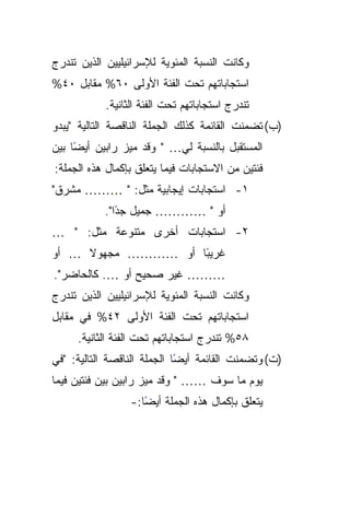 ‫ﻭﻜﺎﻨﺕ ﺍﻟﻨﺴﺒﺔ ﺍﻟﻤﺌﻭﻴﺔ ﻟﻺﺴﺭﺍﺌﻴﻠﻴﻴﻥ ﺍﻟﺫﻴﻥ ﺘﻨﺩﺭﺝ‬
‫ﺍﺴﺘﺠﺎﺒﺎﺘﻬﻡ ﺘﺤﺕ ﺍﻟﻔﺌﺔ ﺍﻷﻭﻟﻰ ٠٦% ﻤﻘﺎﺒل ٠٤%‬
            ‫ﺘﻨﺩﺭﺝ ﺍﺴﺘﺠﺎﺒﺎﺘﻬﻡ ﺘﺤﺕ ﺍﻟﻔﺌﺔ ﺍﻟﺜﺎﻨﻴﺔ.‬
‫)ﺏ( ﺘﻀﻤﻨﺕ ﺍﻟﻘﺎﺌﻤﺔ ﻜﺫﻟﻙ ﺍﻟﺠﻤﻠﺔ ﺍﻟﻨﺎﻗﺼﺔ ﺍﻟﺘﺎﻟﻴﺔ "ﻴﺒﺩﻭ‬
‫ﺍﻟﻤﺴﺘﻘﺒل ﺒﺎﻟﻨﺴﺒﺔ ﻟﻲ… " ﻭﻗﺩ ﻤﻴﺯ ﺭﺍﺒﻴﻥ ﺃﻴﻀﺎ ﺒﻴﻥ‬
     ‫ً‬
‫ﻓﺌﺘﻴﻥ ﻤﻥ ﺍﻻﺴﺘﺠﺎﺒﺎﺕ ﻓﻴﻤﺎ ﻴﺘﻌﻠﻕ ﺒﺈﻜﻤﺎل ﻫﺫﻩ ﺍﻟﺠﻤﻠﺔ:‬
‫١- ﺍﺴﺘﺠﺎﺒﺎﺕ ﺇﻴﺠﺎﺒﻴﺔ ﻤﺜل: " ……… ﻤﺸﺭﻕ"‬
           ‫ﺃﻭ " ………… ﺠﻤﻴل ﺠﺩﺍ".‬
              ‫ً‬
‫٢- ﺍﺴﺘﺠﺎﺒﺎﺕ ﺃﺨﺭﻯ ﻤﺘﻨﻭﻋﺔ ﻤﺜل: " …‬
‫ﻏﺭﻴﺒﺎ ﺃﻭ ………… ﻤﺠﻬﻭﻻ … ﺃﻭ‬
     ‫ﹰ‬              ‫ً‬
‫……… ﻏﻴﺭ ﺼﺤﻴﺢ ﺃﻭ …. ﻜﺎﻟﺤﺎﻀﺭ".‬
‫ﻭﻜﺎﻨﺕ ﺍﻟﻨﺴﺒﺔ ﺍﻟﻤﺌﻭﻴﺔ ﻟﻺﺴﺭﺍﺌﻴﻠﻴﻴﻥ ﺍﻟﺫﻴﻥ ﺘﻨﺩﺭﺝ‬
‫ﺍﺴﺘﺠﺎﺒﺎﺘﻬﻡ ﺘﺤﺕ ﺍﻟﻔﺌﺔ ﺍﻷﻭﻟﻰ ٢٤% ﻓﻲ ﻤﻘﺎﺒل‬
     ‫٨٥% ﺘﻨﺩﺭﺝ ﺍﺴﺘﺠﺎﺒﺎﺘﻬﻡ ﺘﺤﺕ ﺍﻟﻔﺌﺔ ﺍﻟﺜﺎﻨﻴﺔ.‬
‫ًﺎ ﺍﻟﺠﻤﻠﺔ ﺍﻟﻨﺎﻗﺼﺔ ﺍﻟﺘﺎﻟﻴﺔ: "ﻓﻲ‬
                             ‫)ﺕ( ﻭﺘﻀﻤﻨﺕ ﺍﻟﻘﺎﺌﻤﺔ ﺃﻴﻀ‬
‫ﻴﻭﻡ ﻤﺎ ﺴﻭﻑ …… " ﻭﻗﺩ ﻤﻴﺯ ﺭﺍﺒﻴﻥ ﺒﻴﻥ ﻓﺌﺘﻴﻥ ﻓﻴﻤﺎ‬
                  ‫ﻴﺘﻌﻠﻕ ﺒﺈﻜﻤﺎل ﻫﺫﻩ ﺍﻟﺠﻤﻠﺔ ﺃﻴﻀﺎ:-‬
                     ‫ً‬
 