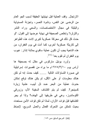 ‫ﺍﻻﺭﺘﺠﺎل. ﻭﻗﻑ ﺍﻟﻌﻤﻠﻴﺔ ﻗﺒل ﻨﻬﺎﻴﺘﻬﺎ ﺍﻟﺤﻘﻴﻘﺔ ﻟﺴﺒﺏ ﺍﻟﺠﻭ ﺍﻟﻌﺎﻡ‬
‫ﻤﻥ ﺍﻟﺭﻀﻰ ﻋﻥ ﺍﻟﻨﻔﺱ، ﻭﻨﺸﻭﺓ ﺍﻟﻨﺼﺭ، ﻭﺘﺠﺯﺌﺔ ﺍﻟﻤﺴﺌﻭﻟﻴﺔ‬
‫ﻭﺍﻟﺒﻠﺒﻠﺔ ﻓﻲ ﻤﺠﺎل ﺍﻻﺨﺘﺼﺎﺼﺎﺕ، ﻭﺍﻟﺴﻌﻲ ﻭﺭﺍﺀ ﺍﻟﻨﺸﺭ‬
‫ﻭﺍﻟﺜﺭﺜﺭﺓ" ﻭﺘﺨﻠﺹ ﺍﻟﺼﺤﻴﻔﺔ ﻓﻲ ﻨﻬﺎﻴﺔ ﻋﺭﻀﻬﺎ ﺇﻟﻰ ﺍﻟﻘﻭل: "ﻟﻭ‬
‫ﺤﺩﺙ ﻜل ﺫﻟﻙ ﻓﻲ ﻤﻌﺭﻜﺔ ﻋﺴﻜﺭﻴﺔ ﻜﺒﺭﻯ ﻻﺩﺕ ﻫﺫﻩ ﺍﻟﻅﻭﺍﻫﺭ‬
‫ﺇﻟﻰ ﻜﺎﺭﻴﺜﺔ ﻋﺴﻜﺭﻴﺔ ﺃﺨﺭﻯ، ﻜﻤﺎ ﺃﺩﺕ ﻓﻲ ﻴﻭﻡ ﺍﻟﻐﻔﺭﺍﻥ، ﻤﻥ‬
‫ﻫﺫﻩ ﺍﻟﻨﺎﺤﻴﺔ ﻴﺠﺏ ﺃﻥ ﺘﻜﻭﻥ ﻋﻤﻠﻴﺔ ﺴﺎﻓﻭﻱ ﺒﻤﺜﺎﺒﺔ ﺇﻨﺫﺍﺭ: ﻋﻴﻭﺏ‬
                             ‫ﻴﻭﻡ ﺍﻟﻐﻔﺭﺍﻥ ﻟﻡ ﺘﻘﻭﻡ ﺒﻌﺩ" )٤٤(.‬
‫ﻭﺃﻭﺭﺩ ﻴﻭﺌﻴل ﻤﺎﺭﻜﻭﺱ ﻓﻲ ﻤﻘﺎل ﻟﻪ ﺒﺼﺤﻴﻔﺔ ﻫﺎ‬
‫ﺁﺭﺘﺱ ﻴﻭﻡ ٠١/٣/٥٧٩١ﻡ ﻤﺎ ﻴﺭﺍﻩ ﻤﻥ ﺘﻘﺼﻴﺭﺍﺕ ﺇﺴﺭﺍﺌﻴﻠﻴﺔ‬
‫ﻓﻲ ﺼﻭﺭﺓ ﺍﻟﺘﺴﺎﺅﻻﺕ ﺍﻟﺘﺎﻟﻴﺔ …… ﻜﻴﻑ ﺤﺩﺙ ﺇﻨﻪ ﻟﻡ ﺘﻜﻥ‬
‫ﻫﻨﺎﻙ ﻤﻌﻠﻭﻤﺎﺕ ﺃﻭ ﻋﻠﻰ ﺍﻷﻗل، ﻟﻡ ﻴﻜﻥ ﻫﻨﺎﻙ ﺘﻭﻗﻊ ﺇﻤﻜﺎﻥ‬
‫ﺤﺩﻭﺙ ﻋﻤﻠﻴﺔ ﻤﻥ ﺍﻟﺒﺤﺭ ﻀﺩ ﺘل ﺃﺒﻴﺏ، ﻋﺸﻴﺔ ﺯﻴﺎﺭﺓ‬
‫ﻜﺴﻴﻨﺠﺭ؟. ﻜﻴﻑ ﻟﻡ ﻴﺘﻡ ﺍﻜﺘﺸﺎﻑ ﺍﻟﺴﻔﻴﻨﺔ ﺍﻷﻡ، ﻭﺯﻭﺭﻗﻲ‬
‫ﺍﻟﻜﻭﻤﺎﻨﺩﻭﺯ، ﻭﻫﻲ ﻓﻲ ﻁﺭﻴﻘﻬﺎ ﺇﻟﻰ ﺍﻟﻬﺩﻑ؟ ﻭﺇﺫﺍ ﻟﻡ ﻴﺠﺭ‬
‫ﺍﻜﺘﺸﺎﻓﻬﺎ ﻗﺒل ﻓﻭﺍﺕ ﺍﻷﻭﺍﻥ، ﻟﻤﺎﺫﺍ ﻟﻡ ﺘﻜﻥ ﻗﻭﺍﺕ ﺍﻷﻤﻥ ﻤﺴﺘﻌﺩﺓ،‬
‫ﺒﺤﻴﺙ ﺘﺘﻤﻜﻥ ﻤﻥ ﺍﻟﺘﺤﺭﻙ ﺍﻟﻔﻌﺎل ﻭﺍﻟﻌﻤل ﺍﻟﺴﺭﻴﻊ، ﻹﺤﺒﺎﻁ‬


                          ‫)44( ﺍﻟﻤﺭﺠﻊ ﺍﻟﺴﺎﺒﻕ، ﺹ ٩٨١.‬
 