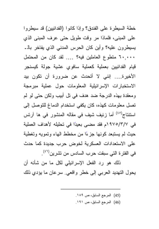 ‫ﺨﻁﺔ ﺍﻟﺴﻴﻁﺭﺓ ﻋﻠﻰ ﺍﻟﻔﻨﺩﻕ؟ ﻭﺇﺫﺍ ﻜﺎﻨﻭﺍ )ﺍﻟﻔﺩﺍﺌﻴﻴﻥ( ﻗﺩ ﺴﻴﻁﺭﻭﺍ‬
‫ﻋﻠﻰ ﺍﻟﻤﺒﻨﻰ، ﻓﻠﻤﺎﺫﺍ ﻤﺭ ﻭﻗﺕ ﻁﻭﻴل ﺤﺘﻰ ﻋﺭﻑ ﺍﻟﻤﺒﻨﻰ ﺍﻟﺫﻱ‬
‫ﻴﺴﻴﻁﺭﻭﻥ ﻋﻠﻴﻪ؟ ﻭﺃﻴﻥ ﻜﺎﻥ ﺍﻟﺤﺭﺱ ﺍﻟﻤﺩﻨﻲ ﺍﻟﺫﻱ ﻴﻔﺎﺨﺭ ﺒﺎﻟـ‬
‫٠٠٠,٠٦ ﻤﺘﻁﻭﻉ ﺍﻟﻌﺎﻤﻠﻴﻥ ﻓﻴﻪ؟ …. ﻟﻘﺩ ﻜﺎﻥ ﻤﻥ ﺍﻟﻤﺤﺘﻤل‬
‫ﻗﻴﺎﻡ ﺍﻟﻔﺩﺍﺌﻴﻴﻥ ﺒﻌﻤﻠﻴﺔ ﻜﻌﻤﻠﻴﺔ ﺴﺎﻓﻭﻱ ﻋﺸﻴﺔ ﺠﻭﻟﺔ ﻜﻴﺴﻨﺠﺭ‬
‫ﺍﻷﺨﻴﺭﺓ…. ﺇﻨﻨﻲ ﻻ ﺃﺘﺤﺩﺙ ﻋﻥ ﻀﺭﻭﺭﺓ ﺃﻥ ﺘﻜﻭﻥ ﺒﻴﺩ‬
‫ﺍﻻﺴﺘﺨﺒﺎﺭﺍﺕ ﺍﻹﺴﺭﺍﺌﻴﻠﻴﺔ ﺍﻟﻤﻌﻠﻭﻤﺎﺕ ﺤﻭل ﻋﻤﻠﻴﺔ ﻤﺒﺭﻤﺠﺔ‬
‫ﻭﻤﻌﻘﺩﺓ ﺒﻬﺫﻩ ﺍﻟﺩﺭﺠﺔ ﻀﺩ ﻫﺩﻑ ﻓﻲ ﺘل ﺃﺒﻴﺏ ﻭﻟﻜﻥ ﺤﺘﻰ ﻟﻭ ﻟﻡ‬
‫ﺘﺼل ﻤﻌﻠﻭﻤﺎﺕ ﻜﻬﺫﻩ، ﻜﺎﻥ ﻴﻜﻔﻲ ﺍﺴﺘﺨﺩﺍﻡ ﺍﻟﺩﻤﺎﻍ ﻟﻠﺘﻭﺼل ﺇﻟﻰ‬
                                                 ‫)٥٤(‬
‫ﺃﻤﺎ ﺯﺌﻴﻑ ﺸﻴﻑ ﻓﻲ ﻤﻘﺎﻟﻪ ﺍﻟﻤﻨﺸﻭﺭ ﻓﻲ ﻫﺎ ﺁﺭﺘﺱ‬                ‫ﺍﺴﺘﻨﺘﺎﺝ‬
‫ﻓﻲ ٧/٣/٥٧٩١ﻡ ﻓﻘﺩ ﻤﻀﻰ ﺒﻌﻴﺩﺍ ﻓﻲ ﺘﺤﻠﻴﻠﻪ ﻷﻫﺩﺍﻑ ﺍﻟﻌﻤﻠﻴﺔ‬
                         ‫ً‬
‫ﺤﻴﺙ ﻟﻡ ﻴﺴﺘﺒﻌﺩ ﻜﻭﻨﻬﺎ ﺠﺯﺀﺍ ﻤﻥ ﻤﺨﻁﻁ ﺍﻟﻬﺎﺀ ﻭﺘﻤﻭﻴﻪ ﻭﺘﻐﻁﻴﺔ‬
                             ‫ً‬
‫ﻋﻠﻰ ﺍﻻﺴﺘﻌﺩﺍﺩﺍﺕ ﺍﻟﻌﺴﻜﺭﻴﺔ ﻟﺨﻭﺽ ﺤﺭﺏ ﺠﺩﻴﺩﺓ ﻜﻤﺎ ﺤﺩﺙ‬
        ‫ﻓﻲ ﺍﻟﻔﺘﺭﺓ ﺍﻟﺘﻲ ﺴﺒﻘﺕ ﺤﺭﺏ ﺍﻟﺴﺎﺩﺱ ﻤﻥ ﺘﺸﺭﻴﻥ)٦٤(.‬
‫ﺫﻟﻙ ﻫﻭ ﺭﺩ ﺍﻟﻔﻌل ﺍﻹﺴﺭﺍﺌﻴﻠﻲ ﻟﻜل ﻤﺎ ﻤﻥ ﺸﺄﻨﻪ ﺃﻥ‬
‫ﻴﺤﻭل ﺍﻟﺘﻬﺩﻴﺩ ﺍﻟﻌﺭﺒﻲ ﺇﻟﻰ ﺨﻁﺭ ﻭﺍﻗﻌﻲ. ﺴﺭﻋﺎﻥ ﻤﺎ ﻴﺅﺩﻱ ﺫﻟﻙ‬


                          ‫)54( ﺍﻟﻤﺭﺠﻊ ﺍﻟﺴﺎﺒﻕ، ﺹ ٩٨١.‬
                          ‫)64( ﺍﻟﻤﺭﺠﻊ ﺍﻟﺴﺎﺒﻕ، ﺹ ١٩١.‬
 