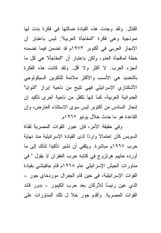 ‫ﺍﻟﻘﺘﺎل. ﻭﻟﻘﺩ ﻭﺠﺩﺕ ﻫﺫﻩ ﺍﻟﻘﻴﺎﺩﺓ ﻀﺎﻟﺘﻬﺎ ﻓﻲ ﻓﻜﺭﺓ ﺒﺩﺕ ﻟﻬﺎ‬
‫ﻨﻤﻭﺫﺠﻴﺔ ﻭﻫﻲ ﻓﻜﺭﺓ "ﺍﻟﻤﻔﺎﺠﺄﺓ ﺍﻟﻌﺭﺒﻴﺔ". ﻟﻴﺱ ﺒﺎﻋﺘﺒﺎﺭ ﺃﻥ‬
‫ﺍﻹﻨﺠﺎﺯ ﺍﻟﻌﺭﺒﻲ ﻓﻲ ﺃﻜﺘﻭﺒﺭ ٣٧٩١ﻡ ﻗﺩ ﺘﻀﻤﻥ ﻓﻴﻤﺎ ﺘﻀﻤﻨﻪ‬
‫ﺨﻁﺔ ﻟﻤﺎﻓﺠﺄﺓ ﺍﻟﻌﺩﻭ، ﻭﻟﻜﻥ ﺒﺎﻋﺘﺒﺎﺭ ﺃﻥ "ﺍﻟﻤﻔﺎﺠﺄﺓ" ﻫﻲ ﻜل ﻤﺎ‬
‫ﺃﻨﺠﺯﻩ ﺍﻟﻌﺭﺏ. ﻻ ﺃﻜﺜﺭ ﻭﻻ ﺃﻗل. ﻭﻟﻘﺩ ﻜﺎﻨﺕ ﻫﺫﻩ ﺍﻟﻔﻜﺭﺓ‬
‫ﺒﺎﻟﺘﺤﺩﻴﺩ ﻫﻲ ﺍﻷﻨﺴﺏ ﻭﺍﻷﻜﺜﺭ ﻤﻼﺌﻤﺔ ﻟﻠﺘﻜﻭﻴﻥ ﺍﻟﺴﻴﻜﻭﻟﻭﺠﻲ‬
‫ﺍﻷﺸﻜﻨﺎﺯﻱ ﺍﻹﺴﺭﺍﺌﻴﻠﻲ ﻓﻬﻲ ﺘﺘﻴﺢ ﻤﻥ ﻨﺎﺤﻴﺔ ﺇﺒﺭﺍﺯ "ﺍﻟﻨﻭﺍﻴﺎ"‬
‫ﺍﻟﻌﺩﻭﺍﻨﻴﺔ ﺍﻟﻌﺭﺒﻴﺔ، ﻜﻤﺎ ﺇﻨﻬﺎ ﺘﻜﻔل ﻤﻥ ﻨﺎﺤﻴﺔ ﺃﺨﺭﻯ ﺘﺄﻜﻴﺩ ﺇﻥ‬
‫ﺇﻨﺠﺎﺯ ﺍﻟﺴﺎﺩﺱ ﻤﻥ ﺃﻜﺘﻭﺒﺭ ﻟﻴﺱ ﺴﻭﻯ ﺍﻻﺴﺘﺜﻨﺎﺀ ﺍﻟﻌﺎﺭﺽ، ﻭﺇﻥ‬
                  ‫ﺍﻟﻘﺎﻋﺩﺓ ﻫﻭ ﻤﺎ ﺤﺩﺙ ﺨﻼل ﻴﻭﻨﻴﻭ ٧٦٩١ﻡ.‬
‫ﻭﻓﻲ ﺤﻘﻴﻘﺔ ﺍﻷﻤﺭ، ﻓﺈﻥ ﻋﺒﻭﺭ ﺍﻟﻘﻭﺍﺕ ﺍﻟﻤﺼﺭﻴﺔ ﻟﻘﻨﺎﺓ‬
‫ﺍﻟﺴﻭﻴﺱ ﻜﺎﻥ ﺍﺤﺘﻤﺎﻻ ﻭﺍﺭﺩﺍ ﻟﺩﻯ ﺍﻟﻘﻴﺎﺩﺓ ﺍﻹﺴﺭﺍﺌﻴﻠﻴﺔ ﻤﻨﺫ ﻨﻬﺎﻴﺔ‬
                                  ‫ً‬    ‫ﹰ‬
‫ًﺍ ﻟﺫﻟﻙ ﺇﻟﻰ ﻤﺎ‬
             ‫ﺤﺭﺏ ٧٦٩١ﻡ ﻤﺒﺎﺸﺭﺓ. ﻭﻴﻜﻔﻲ ﺃﻥ ﻨﺸﻴﺭ ﺘﺄﻜﻴﺩ‬
‫ﺃﻭﺭﺩﻩ ﺤﺎﻴﻴﻡ ﻫﺭﺘﺯﻭﺝ ﻓﻲ ﻜﺘﺎﺒﻪ ﺤﺭﺏ ﺍﻟﻐﻔﺭﺍﻥ ﺇﺫ ﻴﻘﻭل " ﻓﻲ‬
‫ﻤﻨﺎﻭﺭﺍﺕ ﺍﻟﺠﻴﺵ ﺍﻹﺴﺭﺍﺌﻴﻠﻲ ﻋﺎﻡ ٨٦٩١ﻡ ﻗﺎﻡ ﺠﺎﻓﻴﺘﺸﻲ ﺒﻘﻴﺎﺩﺓ‬
‫ﺍﻟﻘﻭﺍﺕ ﺍﻹﺴﺭﺍﺌﻴﻠﻴﺔ، ﻓﻲ ﺤﻴﻥ ﻗﺎﻡ ﺍﻟﺠﻨﺭﺍل ﻤﻭﺭﺩﺨﺎﻱ ﺠﻭﺭ –‬
‫ًﺎ ﻟﻸﺭﻜﺎﻥ ﺒﻌﺩ ﺤﺭﺏ ﺍﻟﻜﻴﺒﻭﺭ – ﺒﺩﻭﺭ ﻗﺎﺌﺩ‬
                                    ‫ﺍﻟﺫﻱ ﻋﻴﻥ ﺭﺌﻴﺴ‬
‫ﺍﻟﻘﻭﺍﺕ ﺍﻟﻤﺼﺭﻴﺔ. ﻭﺃﻗﺩﻡ ﺠﻭﺭ ﺨﻼ ل ﺘﻠﻙ ﺍﻟﻤﻨﺎﻭﺭﺍﺕ ﻋﻠﻰ‬
 