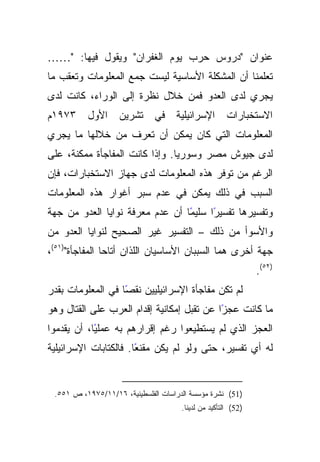 ‫ﻋﻨﻭﺍﻥ "ﺩﺭﻭﺱ ﺤﺭﺏ ﻴﻭﻡ ﺍﻟﻐﻔﺭﺍﻥ" ﻭﻴﻘﻭل ﻓﻴﻬﺎ: "……‬
‫ﺘﻌﻠﻤﻨﺎ ﺃﻥ ﺍﻟﻤﺸﻜﻠﺔ ﺍﻷﺴﺎﺴﻴﺔ ﻟﻴﺴﺕ ﺠﻤﻊ ﺍﻟﻤﻌﻠﻭﻤﺎﺕ ﻭﺘﻌﻘﺏ ﻤﺎ‬
‫ﻴﺠﺭﻱ ﻟﺩﻯ ﺍﻟﻌﺩﻭ ﻓﻤﻥ ﺨﻼل ﻨﻅﺭﺓ ﺇﻟﻰ ﺍﻟﻭﺭﺍﺀ، ﻜﺎﻨﺕ ﻟﺩﻯ‬
‫٣٧٩١ﻡ‬     ‫ﺍﻷﻭل‬     ‫ﺘﺸﺭﻴﻥ‬      ‫ﺍﻹﺴﺭﺍﺌﻴﻠﻴﺔ ﻓﻲ‬           ‫ﺍﻻﺴﺘﺨﺒﺎﺭﺍﺕ‬
‫ﺍﻟﻤﻌﻠﻭﻤﺎﺕ ﺍﻟﺘﻲ ﻜﺎﻥ ﻴﻤﻜﻥ ﺃﻥ ﺘﻌﺭﻑ ﻤﻥ ﺨﻼﻟﻬﺎ ﻤﺎ ﻴﺠﺭﻱ‬
‫ﻟﺩﻯ ﺠﻴﻭﺵ ﻤﺼﺭ ﻭﺴﻭﺭﻴﺎ. ﻭﺇﺫﺍ ﻜﺎﻨﺕ ﺍﻟﻤﻔﺎﺠﺄﺓ ﻤﻤﻜﻨﺔ، ﻋﻠﻰ‬
‫ﺍﻟﺭﻏﻡ ﻤﻥ ﺘﻭﻓﺭ ﻫﺫﻩ ﺍﻟﻤﻌﻠﻭﻤﺎﺕ ﻟﺩﻯ ﺠﻬﺎﺯ ﺍﻻﺴﺘﺨﺒﺎﺭﺍﺕ، ﻓﺈﻥ‬
‫ﺍﻟﺴﺒﺏ ﻓﻲ ﺫﻟﻙ ﻴﻤﻜﻥ ﻓﻲ ﻋﺩﻡ ﺴﺒﺭ ﺃﻏﻭﺍﺭ ﻫﺫﻩ ﺍﻟﻤﻌﻠﻭﻤﺎﺕ‬
‫ًﺎ ﺃﻥ ﻋﺩﻡ ﻤﻌﺭﻓﺔ ﻨﻭﺍﻴﺎ ﺍﻟﻌﺩﻭ ﻤﻥ ﺠﻬﺔ‬
                                 ‫ًﺍ ﺴﻠﻴﻤ‬
                                       ‫ﻭﺘﻔﺴﻴﺭﻫﺎ ﺘﻔﺴﻴﺭ‬
‫ﻭﺍﻷﺴﻭﺃ ﻤﻥ ﺫﻟﻙ – ﺍﻟﺘﻔﺴﻴﺭ ﻏﻴﺭ ﺍﻟﺼﺤﻴﺢ ﻟﻨﻭﺍﻴﺎ ﺍﻟﻌﺩﻭ ﻤﻥ‬
‫ﺠﻬﺔ ﺃﺨﺭﻯ ﻫﻤﺎ ﺍﻟﺴﺒﺒﺎﻥ ﺍﻷﺴﺎﺴﻴﺎﻥ ﺍﻟﻠﺫﺍﻥ ﺃﺘﺎﺤﺎ ﺍﻟﻤﻔﺎﺠﺄﺓ")١٥(،‬
                                                               ‫)٢٥(.‬
‫ﻟﻡ ﺘﻜﻥ ﻤﻔﺎﺠﺄﺓ ﺍﻹﺴﺭﺍﺌﻴﻠﻴﻴﻥ ًﺎ ﻓﻲ ﺍﻟﻤﻌﻠﻭﻤﺎﺕ ﺒﻘﺩﺭ‬
                   ‫ﻨﻘﺼ‬
‫ﻤﺎ ﻜﺎﻨﺕ ﻋﺠﺯﺍ ﻋﻥ ﺘﻘﺒل ﺇﻤﻜﺎﻨﻴﺔ ﺇﻗﺩﺍﻡ ﺍﻟﻌﺭﺏ ﻋﻠﻰ ﺍﻟﻘﺘﺎل ﻭﻫﻭ‬
                                            ‫ً‬
‫ًﺎ، ﺃﻥ ﻴﻘﺩﻤﻭﺍ‬
            ‫ﺍﻟﻌﺠﺯ ﺍﻟﺫﻱ ﻟﻡ ﻴﺴﺘﻁﻴﻌﻭﺍ ﺭﻏﻡ ﺇﻗﺭﺍﺭﻫﻡ ﺒﻪ ﻋﻤﻠﻴ‬
‫ًﺎ. ﻓﺎﻟﻜﺘﺎﺒﺎﺕ ﺍﻹﺴﺭﺍﺌﻴﻠﻴﺔ‬
                       ‫ﻟﻪ ﺃﻱ ﺘﻔﺴﻴﺭ، ﺤﺘﻰ ﻭﻟﻭ ﻟﻡ ﻴﻜﻥ ﻤﻘﻨﻌ‬


 ‫)15( ﻨﺸﺭﺓ ﻤﺅﺴﺴﺔ ﺍﻟﺩﺭﺍﺴﺎﺕ ﺍﻟﻔﻠﺴﻁﻴﻨﻴﺔ، ٦١/١١/٥٧٩١، ﺹ ١٥٥.‬
                                      ‫)25( ﺍﻟﺘﺄﻜﻴﺩ ﻤﻥ ﻟﺩﻴﻨﺎ.‬
 