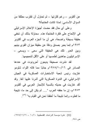 ‫ﹰﺎ ﻤﻥ‬
    ‫ﻋﻥ ﺃﻜﺘﻭﺒﺭ – ﺭﻏﻡ ﻜﺜﺭﺘﻬﺎ – ﻟﻡ ﺘﺤﺎﻭل ﺃﻥ ﺘﻘﺘﺭﺏ ﻤﻁﻠﻘ‬
                        ‫ﺍﻟﺴﺅﺍل ﺍﻷﺴﺎﺴﻲ: ﻟﻤﺎﺫﺍ ﻜﺎﻨﺕ ﺍﻟﻤﻔﺎﺠﺄﺓ؟‬
‫ﻭﻋﻠﻰ ﺃﻱ ﺤﺎل ﻓﻘﺩ ﻤﻀﺕ ﺃﺠﻬﺯﺓ ﺍﻹﻋﻼﻡ ﺍﻹﺴﺭﺍﺌﻴﻠﻲ‬
‫ﻓﻲ ﺍﻹﻟﺤﺎﺡ ﻋﻠﻰ ﻓﻜﺭﺓ ﺍﻟﻤﻔﺎﺠﺄﺓ ﻫﺫﻩ. ﻤﺤﺎﻭﻟﺔ ﺒﺫﻟﻙ ﺃﻥ ﺘﺨﻔﻲ‬
‫ﺤﻘﻴﻘﺔ ﺒﺴﻴﻁﺔ ﻭﺍﻀﺤﺔ، ﻫﻲ ﺃﻥ ﻤﺎ ﺃﻨﺠﺯﻩ ﺍﻟﻌﺭﺏ ﻓﻲ ﺃﻜﺘﻭﺒﺭ‬
‫٣٧٩١ﻡ ﺇﻨﻤﺎ ﻴﻌﺒﺭ ﺒﺼﺩﻕ ﻭﺩﻗﺔ ﻋﻥ ﺤﻘﻴﻘﺔ ﻤﻴﺯﺍﻥ ﺍﻟﻘﻭﻯ ﺒﻴﻨﻬﻡ‬
‫ﻭﺒﻴﻥ ﺍﻟﻌﺩﻭ. ﺘﻠﻙ ﻫﻲ ﺍﻟﺤﻘﻴﻘﺔ ﺍﻟﺘﻲ ﺴﻌﻰ – ﻭﻴﺴﻌﻰ –‬
       ‫ﺍﻹﺴﺭﺍﺌﻴﻠﻴﻭﻥ ﺠﺎﻫﺩﻴﻥ ﻟﻁﻤﺴﻬﺎ ﺃﻭ ﻋﻠﻰ ﺍﻷﻗل ﻟﺘﺤﺠﻴﻤﻬﺎ.‬
‫ﻟﻘﺩ ﻨﺸﺭﺕ ﺼﺤﻴﻔﺔ ﻴﺩﻴﻌﻭﻥ ﺃﺤﺭﻭﻨﻭﺕ ﻓﻲ ﻋﺩﺩﻫﺎ‬
‫ﺍﻟﺼﺎﺩﺭ ﻓﻲ ٦١/٠١/٥٧٩١ﻡ ﺠﺎﻨﺒﺎ ﻤﻤﺎ ﻗﺎﻟﻪ ﺍﻟﻠﻭﺍﺀ ﺸﻠﻭﻤﻭ‬
                       ‫ً‬
‫ﻏﺎﺯﻴﺕ ﺭﺌﻴﺱ ﺸﻌﺒﺔ ﺍﻻﺴﺘﺨﺒﺎﺭﺍﺕ ﺍﻟﻌﺴﻜﺭﻴﺔ ﻓﻲ ﺍﻟﺠﻴﺵ‬
‫ﺍﻹﺴﺭﺍﺌﻴﻠﻲ، ﻓﻲ ﺍﻟﻨﺩﻭﺓ ﺍﻟﻌﺴﻜﺭﻴﺔ ﺍﻟﺘﻲ ﺃﺸﺭﻨﺎ ﻏﻠﻴﻬﺎ ﺁﻨﻔﺎ. ﻭﻗﺩ‬
      ‫ﹰ‬
‫ﺃﻜﺩ ﻏﺎﺯﻴﺕ ﻓﻲ ﺤﺩﻴﺜﻪ ﺒﺎﻟﻨﺴﺒﺔ ﻟﻺﻨﺠﺎﺯ ﺍﻟﻌﺭﺒﻲ ﻓﻲ ﺃﻜﺘﻭﺒﺭ‬
‫٣٧٩١ﻡ، ﺇﻥ ﻤﺎ ﺤﻘﻘﻪ ﺍﻟﻌﺭﺏ "…. ﻟﻡ ﻴﻜﻥ ﺇﻟﻰ ﺤﺩ ﻤﺎ، ﻨﺘﻴﺠﺔ‬
       ‫ﻤﺎ ﻓﻌﻠﻭﻩ، ﻭﺇﻨﻤﺎ ﻨﺘﻴﺠﺔ ﻤﺎ ﺃﺨﻔﻘﻨﺎ ﻨﺤﻥ ﻓﻲ ﺍﻟﻘﻴﺎﻡ ﺒﻪ" )٣٥(.‬




‫) 35( ﻨﺸﺭﺓ ﻤﺅﺴﺴﺔ ﺍﻟﺩﺭﺍﺴﺎﺕ ﺍﻟﻔﻠﺴﻁﻴﻨﻴﺔ ٠١/٠١ – ٦١/١١/٥٧٩١،‬
                                                           ‫ﺹ ٨٤٥.‬
 