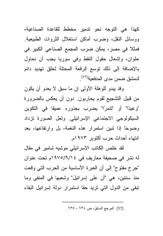 ‫ﻜﻬﺫﺍ ﻫﻲ ﺍﻟﺘﻭﺠﻪ ﻨﺤﻭ ﺘﺩﻤﻴﺭ ﻤﺨﻁﻁ ﻟﻠﻘﺎﻋﺩﺓ ﺍﻟﺼﻨﺎﻋﻴﺔ،‬
‫ﻭﻭﺴﺎﺌل ﺍﻟﻨﻘل، ﻭﻀﺭﺏ ﺃﻤﺎﻜﻥ ﺍﺴﺘﻐﻼل ﺍﻟﺜﺭﻭﺍﺕ ﺍﻟﻁﺒﻴﻌﻴﺔ.‬
‫ﻓﻤﺜﻼ ﻓﻲ ﻤﺼﺭ، ﻴﻤﻜﻥ ﻀﺭﺏ ﺍﻟﻤﺠﻤﻊ ﺍﻟﺼﻨﺎﻋﻲ ﺍﻟﻜﺒﻴﺭ ﻓﻲ‬
                                          ‫ﹰ‬
‫ﺤﻠﻭﺍﻥ، ﻭﺇﺸﻌﺎل ﺤﻘﻭل ﺍﻟﻨﻘﻁ ﻭﻓﻲ ﺴﻭﺭﻴﺎ ﻴﺠﺏ ﺃﻥ ﻨﺤﺎﻭل‬
‫ﺒﺎﻹﻀﺎﻓﺔ ﺇﻟﻰ ﺫﻟﻙ ﺘﻭﺴﻊ ﺍﻟﺭﻗﻌﺔ ﺍﻟﻤﺤﺘﻠﺔ ﻟﺨﻠﻕ ﺘﻬﺩﻴﺩ ﺩﺍﺌﻡ‬
                           ‫ﻟﺩﻤﺸﻕ ﻀﻤﻥ ﻤﺩﻯ ﺍﻟﻤﺩﻓﻌﻴﺔ)٧٥(.‬
‫ﻭﻗﺩ ﻴﺒﺩﻭ ﻟﻠﻭﻫﻠﺔ ﺍﻷﻭﻟﻰ ﺇﻥ ﻤﺎ ﺴﺒﻕ ﻻ ﻴﻌﺩﻭ ﺃﻥ ﻴﻜﻭﻥ‬
‫ﻤﻥ ﻗﺒﻴل ﺍﻟﺘﺸﺠﻴﻊ ﻟﻘﻭﻡ ﻴﺤﺎﺭﺒﻭﻥ. ﺩﻭﻥ ﺃﻥ ﻴﻌﻜﺱ ﺒﺎﻟﻀﺭﻭﺭﺓ‬
‫ﹰﺎ ﻓﻲ ﺍﻟﺘﻜﻭﻴﻥ‬
            ‫"ﻭﻋﻴﺩﺍ" ﺃﻭ "ﺘﻨﻤﺭﺍ" ﻴﻀﺭﺏ ﺒﺠﺫﻭﺭﻩ ﻋﻤﻴﻘ‬
                               ‫ً‬          ‫ً‬
‫ﺍﻟﺴﻴﻜﻭﻟﻭﺠﻲ ﺍﻻﺠﺘﻤﺎﻋﻲ ﺍﻹﺴﺭﺍﺌﻴﻠﻲ. ﻭﻟﻌل ﺍﻟﺼﻭﺭﺓ ﺘﺯﺩﺍﺩ‬
‫ﻭﻀﻭﺤﺎ ﺇﺫﺍ ﺘﺒﻴﻥ ﺍﺴﺘﻤﺭﺍﺭ ﻫﺫﻩ ﺍﻟﻨﻐﻤﺔ، ﺒل ﻭﺍﺭﺘﻔﺎﻋﻬﺎ، ﺒﻌﺩ‬
                                                ‫ً‬
                      ‫ﺍﻨﺘﻬﺎﺀ ﺃﺤﺩﺍﺙ ﺤﺭﺏ ﺃﻜﺘﻭﺒﺭ ٣٧٩١ﻡ.‬
‫ﻟﻘﺩ ﺨﻠﺹ ﺍﻟﻜﺎﺘﺏ ﺍﻹﺴﺭﺍﺌﻴﻠﻲ ﻤﻭﺸﻴﻪ ﺸﺎﻤﻴﺭ ﻓﻲ ﻤﻘﺎل‬
‫ﻟﻪ ﻨﺸﺭ ﻓﻲ ﺼﺤﻴﻔﺔ ﻤﻌﺎﺭﻴﻑ ﻓﻲ ٤١/٩/٥٧٩١ﻡ ﺘﺤﺕ ﻋﻨﻭﺍﻥ‬
‫"ﺠﺭﺡ ﻤﻔﺘﻭﺡ" ﺇﻟﻰ ﺃﻥ ﺍﻟﻌﺒﺭﺓ ﺍﻷﺴﺎﺴﻴﺔ ﻤﻥ ﺍﻟﺤﺭﺏ ﺍﻟﺘﻲ ﻭﻗﻌﺕ‬
‫ﻤﻨﺫ ﺴﻨﺘﻴﻥ، ﻫﻲ "ﺃﻥ ﻋﻠﻰ ﺇﺴﺭﺍﺌﻴل" ﻭﺸﻌﺒﻬﺎ ﻓﻲ ﺍﻟﻤﻨﻔﻰ ﻭﻤﺎ‬
‫ﺘﺒﻘﻰ ﻤﻥ ﺍﻟﺩﻭل ﺍﻟﺘﻲ ﺘﺭﻴﺩ ﺤﻘﺎ ﺍﺴﺘﻤﺭﺍﺭ ﺩﻭﻟﺔ ﺇﺴﺭﺍﺌﻴل ﺍﻟﺒﻘﺎﺀ‬
                             ‫ﹰ‬


                    ‫)75( ﺍﻟﻤﺭﺠﻊ ﺍﻟﺴﺎﺒﻕ، ﺹ ٤٣٦ ، ٥٣٦.‬
 