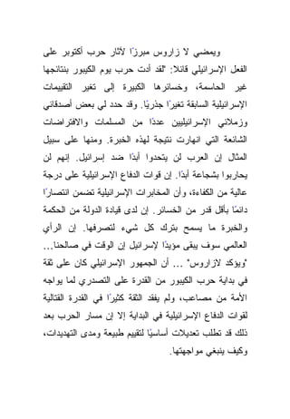 ‫ﻭﻴﻤﻀﻲ ﻻ ﺯﺍﺭﻭﺱ ﻤﺒﺭﺯﺍ ﻵﺜﺎﺭ ﺤﺭﺏ ﺃﻜﺘﻭﺒﺭ ﻋﻠﻰ‬
                     ‫ً‬
‫ﺍﻟﻔﻌل ﺍﻹﺴﺭﺍﺌﻴﻠﻲ ﻗﺎﺌﻼ: "ﻟﻘﺩ ﺃﺩﺕ ﺤﺭﺏ ﻴﻭﻡ ﺍﻟﻜﻴﺒﻭﺭ ﺒﻨﺘﺎﺌﺠﻬﺎ‬
                                   ‫ﹰ‬
‫ﻏﻴﺭ ﺍﻟﺤﺎﺴﻤﺔ، ﻭﺨﺴﺎﺌﺭﻫﺎ ﺍﻟﻜﺒﻴﺭﺓ ﺇﻟﻰ ﺘﻐﻴﺭ ﺍﻟﺘﻘﻴﻴﻤﺎﺕ‬
‫ﺍﻹﺴﺭﺍﺌﻴﻠﻴﺔ ﺍﻟﺴﺎﺒﻘﺔ ﺘﻐﻴﺭﺍ ﺠﺫﺭﻴﺎ. ﻭﻗﺩ ﺤﺩﺩ ﻟﻲ ﺒﻌﺽ ﺃﺼﺩﻗﺎﺌﻲ‬
                         ‫ً‬     ‫ً‬
‫ًﺍ ﻤﻥ ﺍﻟﻤﺴﻠﻤﺎﺕ ﻭﺍﻻﻓﺘﺭﺍﻀﺎﺕ‬
                        ‫ﻭﺯﻤﻼﺌﻲ ﺍﻹﺴﺭﺍﺌﻴﻠﻴﻴﻥ ﻋﺩﺩ‬
‫ﺍﻟﺸﺎﺌﻌﺔ ﺍﻟﺘﻲ ﺍﻨﻬﺎﺭﺕ ﻨﺘﻴﺠﺔ ﻟﻬﺫﻩ ﺍﻟﺨﺒﺭﺓ. ﻭﻤﻨﻬﺎ ﻋﻠﻰ ﺴﺒﻴل‬
‫ﺍﻟﻤﺜﺎل ﺇﻥ ﺍﻟﻌﺭﺏ ﻟﻥ ﻴﺘﺤﺩﻭﺍ ﺃﺒﺩﺍ ﻀﺩ ﺇﺴﺭﺍﺌﻴل. ﺇﻨﻬﻡ ﻟﻥ‬
                     ‫ً‬
‫ﻴﺤﺎﺭﺒﻭﺍ ﺒﺸﺠﺎﻋﺔ ﺃﺒﺩﺍ. ﺇﻥ ﻗﻭﺍﺕ ﺍﻟﺩﻓﺎﻉ ﺍﻹﺴﺭﺍﺌﻴﻠﻴﺔ ﻋﻠﻰ ﺩﺭﺠﺔ‬
                                     ‫ً‬
‫ﻋﺎﻟﻴﺔ ﻤﻥ ﺍﻟﻜﻔﺎﺀﺓ، ﻭﺃﻥ ﺍﻟﻤﺨﺎﺒﺭﺍﺕ ﺍﻹﺴﺭﺍﺌﻴﻠﻴﺔ ﺘﻀﻤﻥ ﺍﻨﺘﺼﺎﺭﺍ‬
 ‫ً‬
‫ﺩﺍﺌﻤﺎ ﺒﺄﻗل ﻗﺩﺭ ﻤﻥ ﺍﻟﺨﺴﺎﺌﺭ. ﺇﻥ ﻟﺩﻯ ﻗﻴﺎﺩﺓ ﺍﻟﺩﻭﻟﺔ ﻤﻥ ﺍﻟﺤﻜﻤﺔ‬
                                                    ‫ً‬
‫ﻭﺍﻟﺨﺒﺭﺓ ﻤﺎ ﻴﺴﻤﺢ ﺒﺘﺭﻙ ﻜل ﺸﻲﺀ ﻟﺘﺼﺭﻓﻬﺎ. ﺇﻥ ﺍﻟﺭﺃﻱ‬
‫ﺍﻟﻌﺎﻟﻤﻲ ﺴﻭﻑ ﻴﺒﻘﻰ ﻤﺅﻴﺩﺍ ﻹﺴﺭﺍﺌﻴل ﺇﻥ ﺍﻟﻭﻗﺕ ﻓﻲ ﺼﺎﻟﺤﻨﺎ…‬
                             ‫ً‬
‫"ﻭﻴﺅﻜﺩ ﻻﺯﺍﺭﻭﺱ" … ﺃﻥ ﺍﻟﺠﻤﻬﻭﺭ ﺍﻹﺴﺭﺍﺌﻴﻠﻲ ﻜﺎﻥ ﻋﻠﻰ ﺜﻘﺔ‬
‫ﻓﻲ ﺒﺩﺍﻴﺔ ﺤﺭﺏ ﺍﻟﻜﻴﺒﻭﺭ ﻤﻥ ﺍﻟﻘﺩﺭﺓ ﻋﻠﻰ ﺍﻟﺘﺼﺩﺭﻱ ﻟﻤﺎ ﻴﻭﺍﺠﻪ‬
‫ًﺍ ﻓﻲ ﺍﻟﻘﺩﺭﺓ ﺍﻟﻘﺘﺎﻟﻴﺔ‬
                    ‫ﺍﻷﻤﺔ ﻤﻥ ﻤﺼﺎﻋﺏ، ﻭﻟﻡ ﻴﻔﻘﺩ ﺍﻟﺜﻘﺔ ﻜﺜﻴﺭ‬
‫ﻟﻘﻭﺍﺕ ﺍﻟﺩﻓﺎﻉ ﺍﻹﺴﺭﺍﺌﻴﻠﻴﺔ ﻓﻲ ﺍﻟﺒﺩﺍﻴﺔ ﺇﻻ ﺇﻥ ﻤﺴﺎﺭ ﺍﻟﺤﺭﺏ ﺒﻌﺩ‬
‫ﺫﻟﻙ ﻗﺩ ﺘﻁﻠﺏ ﺘﻌﺩﻴﻼﺕ ﺃﺴﺎﺴﻴﺎ ﻟﺘﻘﻴﻴﻡ ﻁﺒﻴﻌﺔ ﻭﻤﺩﻯ ﺍﻟﺘﻬﺩﻴﺩﺍﺕ،‬
                              ‫ً‬
                                  ‫ﻭﻜﻴﻑ ﻴﻨﺒﻐﻲ ﻤﻭﺍﺠﻬﺘﻬﺎ.‬
 