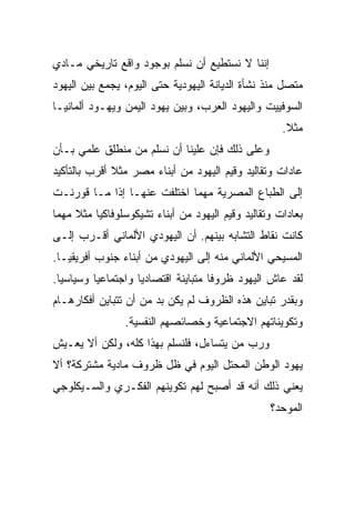 ‫ﺇﻨﻨﺎ ﻻ ﻨﺴﺘﻁﻴﻊ ﺃﻥ ﻨﺴﻠﻡ ﺒﻭﺠﻭﺩ ﻭﺍﻗﻊ ﺘﺎﺭﻴﺨﻲ ﻤـﺎﺩﻱ‬
‫ﻤﺘﺼل ﻤﻨﺫ ﻨﺸﺄﺓ ﺍﻟﺩﻴﺎﻨﺔ ﺍﻟﻴﻬﻭﺩﻴﺔ ﺤﺘﻰ ﺍﻟﻴﻭﻡ، ﻴﺠﻤﻊ ﺒﻴﻥ ﺍﻟﻴﻬﻭﺩ‬
‫ﺍﻟﺴﻭﻓﻴﻴﺕ ﻭﺍﻟﻴﻬﻭﺩ ﺍﻟﻌﺭﺏ، ﻭﺒﻴﻥ ﻴﻬﻭﺩ ﺍﻟﻴﻤﻥ ﻭﻴﻬـﻭﺩ ﺃﻟﻤﺎﻨﻴـﺎ‬
                                                     ‫ﻤﺜﻼ.‬
                                                      ‫ﹰ‬
‫ﻭﻋﻠﻰ ﺫﻟﻙ ﻓﺈﻥ ﻋﻠﻴﻨﺎ ﺃﻥ ﻨﺴﻠﻡ ﻤﻥ ﻤﻨﻁﻠﻕ ﻋﻠﻤﻲ ﺒـﺄﻥ‬
‫ﻋﺎﺩﺍﺕ ﻭﺘﻘﺎﻟﻴﺩ ﻭﻗﻴﻡ ﺍﻟﻴﻬﻭﺩ ﻤﻥ ﺃﺒﻨﺎﺀ ﻤﺼﺭ ﻤﺜﻼ ﺃﻗﺭﺏ ﺒﺎﻟﺘﺄﻜﻴﺩ‬
              ‫ﹰ‬
‫ﺇﻟﻰ ﺍﻟﻁﺒﺎﻉ ﺍﻟﻤﺼﺭﻴﺔ ﻤﻬﻤﺎ ﺍﺨﺘﻠﻔﺕ ﻋﻨﻬـﺎ ﺇﺫﺍ ﻤـﺎ ﻗﻭﺭﻨـﺕ‬
‫ﺒﻌﺎﺩﺍﺕ ﻭﺘﻘﺎﻟﻴﺩ ﻭﻗﻴﻡ ﺍﻟﻴﻬﻭﺩ ﻤﻥ ﺃﺒﻨﺎﺀ ﺘﺸﻴﻜﻭﺴﻠﻭﻓﺎﻜﻴﺎ ﻤﺜﻼ ﻤﻬﻤﺎ‬
     ‫ﹰ‬
‫ﻜﺎﻨﺕ ﻨﻘﺎﻁ ﺍﻟﺘﺸﺎﺒﻪ ﺒﻴﻨﻬﻡ. ﺃﻥ ﺍﻟﻴﻬﻭﺩﻱ ﺍﻷﻟﻤﺎﻨﻲ ﺃﻗـﺭﺏ ﺇﻟـﻰ‬
‫ﺍﻟﻤﺴﻴﺤﻲ ﺍﻷﻟﻤﺎﻨﻲ ﻤﻨﻪ ﺇﻟﻰ ﺍﻟﻴﻬﻭﺩﻱ ﻤﻥ ﺃﺒﻨﺎﺀ ﺠﻨﻭﺏ ﺃﻓﺭﻴﻘﻴـﺎ.‬
‫ﻟﻘﺩ ﻋﺎﺵ ﺍﻟﻴﻬﻭﺩ ﻅﺭﻭﻓﺎ ﻤﺘﺒﺎﻴﻨﺔ ﺍﻗﺘﺼﺎﺩﻴﺎ ﻭﺍﺠﺘﻤﺎﻋﻴﺎ ﻭﺴﻴﺎﺴﻴﺎ.‬
  ‫‪‬‬       ‫‪‬‬         ‫‪‬‬                ‫ﹰ‬
‫ﻭﺒﻘﺩﺭ ﺘﺒﺎﻴﻥ ﻫﺫﻩ ﺍﻟﻅﺭﻭﻑ ﻟﻡ ﻴﻜﻥ ﺒﺩ ﻤﻥ ﺃﻥ ﺘﺘﺒﺎﻴﻥ ﺃﻓﻜﺎﺭﻫـﺎﻡ‬
                ‫ﻭﺘﻜﻭﻴﻨﺎﺘﻬﻡ ﺍﻻﺠﺘﻤﺎﻋﻴﺔ ﻭﺨﺼﺎﺌﺼﻬﻡ ﺍﻟﻨﻔﺴﻴﺔ.‬
‫ﻭﺭﺏ ﻤﻥ ﻴﺘﺴﺎﺀل، ﻓﻠﻨﺴﻠﻡ ﺒﻬﺫﺍ ﻜﻠﻪ، ﻭﻟﻜﻥ ﺃﻻ ﻴﻌـﻴﺵ‬
‫ﻴﻬﻭﺩ ﺍﻟﻭﻁﻥ ﺍﻟﻤﺤﺘل ﺍﻟﻴﻭﻡ ﻓﻲ ﻅل ﻅﺭﻭﻑ ﻤﺎﺩﻴﺔ ﻤﺸﺘﺭﻜﺔ؟ ﺃﻻ‬
‫ﻴﻌﻨﻲ ﺫﻟﻙ ﺃﻨﻪ ﻗﺩ ﺃﺼﺒﺢ ﻟﻬﻡ ﺘﻜﻭﻴﻨﻬﻡ ﺍﻟﻔﻜـﺭﻱ ﻭﺍﻟﺴـﻴﻜﻠﻭﺠﻲ‬
                                                  ‫ﺍﻟﻤﻭﺤﺩ؟‬
 