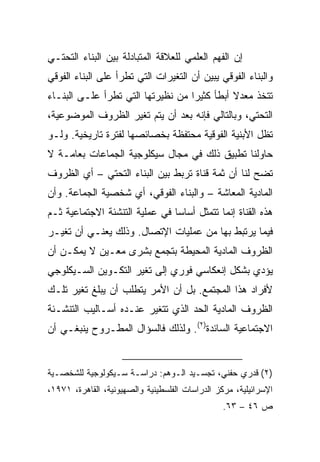 ‫ﺇﻥ ﺍﻟﻔﻬﻡ ﺍﻟﻌﻠﻤﻲ ﻟﻠﻌﻼﻗﺔ ﺍﻟﻤﺘﺒﺎﺩﻟﺔ ﺒﻴﻥ ﺍﻟﺒﻨﺎﺀ ﺍﻟﺘﺤﺘـﻲ‬
‫ﻭﺍﻟﺒﻨﺎﺀ ﺍﻟﻔﻭﻗﻲ ﻴﺒﻴﻥ ﺃﻥ ﺍﻟﺘﻐﻴﺭﺍﺕ ﺍﻟﺘﻲ ﺘﻁﺭﺃ ﻋﻠﻰ ﺍﻟﺒﻨﺎﺀ ﺍﻟﻔﻭﻗﻲ‬
‫ﺘﺘﺨﺫ ﻤﻌﺩﻻ ﺃﺒﻁﺄ ﻜﺜﻴﺭﺍ ﻤﻥ ﻨﻅﻴﺭﺘﻬﺎ ﺍﻟﺘﻲ ﺘﻁﺭﺃ ﻋﻠـﻰ ﺍﻟﺒﻨـﺎﺀ‬
                                   ‫‪‬‬         ‫ﹰ‬
‫ﺍﻟﺘﺤﺘﻲ، ﻭﺒﺎﻟﺘﺎﻟﻲ ﻓﺈﻨﻪ ﺒﻌﺩ ﺃﻥ ﻴﺘﻡ ﺘﻐﻴﺭ ﺍﻟﻅﺭﻭﻑ ﺍﻟﻤﻭﻀﻭﻋﻴﺔ،‬
‫ﺘﻅل ﺍﻷﺒﻨﻴﺔ ﺍﻟﻔﻭﻗﻴﺔ ﻤﺤﺘﻔﻅﺔ ﺒﺨﺼﺎﺌﺼﻬﺎ ﻟﻔﺘﺭﺓ ﺘﺎﺭﻴﺨﻴﺔ. ﻭﻟـﻭ‬
‫ﺤﺎﻭﻟﻨﺎ ﺘﻁﺒﻴﻕ ﺫﻟﻙ ﻓﻲ ﻤﺠﺎل ﺴﻴﻜﻠﻭﺠﻴﺔ ﺍﻟﺠﻤﺎﻋﺎﺕ ﺒﻌﺎﻤـﺔ ﻻ‬
‫ﺘﻀﺢ ﻟﻨﺎ ﺃﻥ ﺜﻤﺔ ﻗﻨﺎﺓ ﺘﺭﺒﻁ ﺒﻴﻥ ﺍﻟﺒﻨﺎﺀ ﺍﻟﺘﺤﺘﻲ – ﺃﻱ ﺍﻟﻅﺭﻭﻑ‬
‫ﺍﻟﻤﺎﺩﻴﺔ ﺍﻟﻤﻌﺎﺸﺔ – ﻭﺍﻟﺒﻨﺎﺀ ﺍﻟﻔﻭﻗﻲ، ﺃﻱ ﺸﺨﺼﻴﺔ ﺍﻟﺠﻤﺎﻋﺔ. ﻭﺃﻥ‬
‫ﻫﺫﻩ ﺍﻟﻘﻨﺎﺓ ﺇﻨﻤﺎ ﺘﺘﻤﺜل ﺃﺴﺎﺴﺎ ﻓﻲ ﻋﻤﻠﻴﺔ ﺍﻟﺘﻨﺸﺌﺔ ﺍﻻﺠﺘﻤﺎﻋﻴﺔ ﺜـﻡ‬
                                ‫‪‬‬
‫ﻓﻴﻤﺎ ﻴﺭﺘﺒﻁ ﺒﻬﺎ ﻤﻥ ﻋﻤﻠﻴﺎﺕ ﺍﻹﺘﺼﺎل. ﻭﺫﻟﻙ ﻴﻌﻨـﻲ ﺃﻥ ﺘﻐﻴـﺭ‬
‫ﺍﻟﻅﺭﻭﻑ ﺍﻟﻤﺎﺩﻴﺔ ﺍﻟﻤﺤﻴﻁﺔ ﺒﺘﺠﻤﻊ ﺒﺸﺭﻯ ﻤﻌـﻴﻥ ﻻ ﻴﻤﻜـﻥ ﺃﻥ‬
‫ﻴﺅﺩﻱ ﺒﺸﻜل ﺇﻨﻌﻜﺎﺴﻲ ﻓﻭﺭﻱ ﺇﻟﻰ ﺘﻐﻴﺭ ﺍﻟﺘﻜـﻭﻴﻥ ﺍﻟﺴـﻴﻜﻠﻭﺠﻲ‬
‫ﻷﻓﺭﺍﺩ ﻫﺫﺍ ﺍﻟﻤﺠﺘﻤﻊ. ﺒل ﺃﻥ ﺍﻷﻤﺭ ﻴﺘﻁﻠﺏ ﺃﻥ ﻴﺒﻠﻎ ﺘﻐﻴﺭ ﺘﻠـﻙ‬
‫ﺍﻟﻅﺭﻭﻑ ﺍﻟﻤﺎﺩﻴﺔ ﺍﻟﺤﺩ ﺍﻟﺫﻱ ﺘﺘﻐﻴﺭ ﻋﻨـﺩﻩ ﺃﺴـﺎﻟﻴﺏ ﺍﻟﺘﻨﺸـﺌﺔ‬
‫ﺍﻻﺠﺘﻤﺎﻋﻴﺔ ﺍﻟﺴﺎﺌﺩﺓ)٢(. ﻭﻟﺫﻟﻙ ﻓﺎﻟﺴﺅﺍل ﺍﻟﻤﻁـﺭﻭﺡ ﻴﻨﺒﻐـﻲ ﺃﻥ‬


‫)٢( ﻗﺩﺭﻱ ﺤﻔﻨﻲ، ﺘﺠﺴـﻴﺩ ﺍﻟـﻭﻫﻡ: ﺩﺭﺍﺴـﺔ ﺴـﻴﻜﻭﻟﻭﺠﻴﺔ ﻟﻠﺸﺨﺼـﻴﺔ‬
‫ﺍﻹﺴﺭﺍﺌﻴﻠﻴﺔ، ﻤﺭﻜﺯ ﺍﻟﺩﺭﺍﺴﺎﺕ ﺍﻟﻔﻠﺴﻁﻴﻨﻴﺔ ﻭﺍﻟﺼﻬﻴﻭﻨﻴﺔ، ﺍﻟﻘﺎﻫﺭﺓ، ١٧٩١،‬
                                                 ‫ﺹ ٦٤ – ٣٦.‬
 