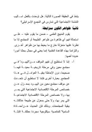 ‫ﻴﺘﺨﺫ ﻓﻲ ﺍﻟﺤﻘﻴﻘﺔ ﺍﻟﺼﻭﺭﺓ ﺍﻟﺘﺎﻟﻴﺔ: ﻫل ﺘﻭﺤﺩﺕ ﺒﺎﻟﻔﻌل ﺍﺴـﺎﻟﻴﺏ‬
      ‫ﺍﻟﺘﻨﺸﺌﺔ ﺍﻻﺠﺘﻤﺎﻋﻴﺔ ﺍﻟﺘﻲ ﺘﻤﺎﺭﺱ ﻓﻲ ﺍﻟﺘﺠﻤﻊ ﺍﻹﺴﺭﺍﺌﻴﻠﻲ؟‬
                         ‫‪:   :‬‬
                                               ‫‪‬‬
‫ﻴﻘﻭﻡ ﺍﻟﻤﻨﻬﺞ ﺍﻟﻌﻠﻤﻲ – ﻀﻤﻥ ﻤﺎ ﻴﻘﻭﻡ ﻋﻠﻴﻪ – ﻋﻠـﻰ‬
‫ﺍﺴﺘﺤﺎﻟﺔ ﻓﻬﻡ ﺃﻱ ﻅﺎﻫﺭﺓ ﻤﻥ ﻅﻭﺍﻫﺭ ﺍﻟﻁﺒﻴﻌﺔ ﺃﻭ ﺍﻟﻤﺠﺘﻤﻊ ﺇﺫﺍ ﻤﺎ‬
‫ﻨﻅﺭﻨﺎ ﻏﻠﻴﻬﺎ ﻤﻨﻌﺯﻟﺔ ﺨﺎﺭﺝ ﻤﺎ ﻴﺤﻴﻁ ﺒﻬﺎ ﻤﻥ ﻅﻭﺍﻫﺭ ﺃﺨـﺭﻯ.‬
‫ﻭﺍﻟﺘﺯﺍﻤﻨﺎ ﺒﻬﺫﻩ ﺍﻟﻘﺎﻋﺩﺓ ﺍﻟﻌﻠﻤﻴﺔ ﺇﻨﻤﺎ ﻴﻌﻨﻲ ﻓﻲ ﻤﺠﺎل ﺒﺤﺜﻨﺎ ﺃﻤﻭﺭﺍ‬
 ‫‪‬‬
                                               ‫ﻋﺩﻴﺩﺓ ﺃﻫﻤﻬﺎ:‬
‫ﺃ- ﺇﻨﻨﺎ ﻻ ﻨﺴﺘﻁﻴﻊ ﺃﻥ ﻨﻔﻬﻡ ﺍﻟﻤﻭﻗﻑ ﻤـﻥ"ﺍﻟﻴﻬـﻭﺩ" ﻓـﻲ‬
‫ﻤﺠﺘﻤﻊ ﻤﻌﻴﻥ ﻭﻓﻲ ﻤﺭﺤﻠﺔ ﺘﺎﺭﻴﺨﻴـﺔ ﻤﻌﻴﻨـﺔ ﻓﻬ ‪‬ـﺎ‬
  ‫ﻤ‬
  ‫‪‬‬
‫ﺼﺤﻴﺤﺎ، ﺩﻭﻥ ﺍﻹﺤﺎﻁﺔ ﺒﺒﻘﻴـﺔ ﺍﻟﻌﻭﺍﻤـل ﻓـﻲ ﻫـﺫﺍ‬
                                      ‫‪‬‬
‫ﺍﻟﻤﺠﺘﻤﻊ. ﺒﻌﺒﺎﺭﺓ ﺃﺨﺭﻯ ﻓﺈﻨﻨﺎ ﻻ ﻨﺴﺘﻁﻴﻊ ﺃﻥ ﻨﺘﺤـﺩﺙ‬
‫ﻋﻥ ﻤﻭﻗﻑ ﻤﺠﺘﻤﻊ ﻤﻌﻴﻥ ﻤﻥ ﺍﻟﻴﻬـﻭﺩ ﺒﻤﻌـﺯل ﻋـﻥ‬
‫ﺨﺼﺎﺌﺹ ﺍﻟﻤﺭﺤﻠﺔ ﺍﻻﻗﺘﺼﺎﺩﻴﺔ ﺍﻻﺠﺘﻤﺎﻋﻴﺔ ﺍﻟﺘﻲ ﻴﻤـﺭ‬
‫ﺒﻬﺎ، ﻭﻻ ﺨﺼﺎﺌﺹ ﺍﻟﻤﺭﺤﻠﺔ ﺍﻻﻗﺘﺼﺎﺩﻴﺔ ﺍﻻﺠﺘﻤﺎﻋﻴـﺔ‬
‫ﺍﻟﺘﻲ ﻴﻤﺭ ﺒﻬﺎ، ﻭﻻ ﺤﺘﻰ ﺒﻤﻌﺯل ﻋﻥ ﻁﺒﻴﻌﺔ ﻋﻼﻗﺎﺘـﻪ‬
‫ﺒﺒﻘﻴﺔ ﺍﻟﻤﺠﺘﻤﻌﺎﺕ. ﻭﺒﺫﻟﻙ ﻓﺈﻥ ﺍﻟﺤﺩﻴﺙ ﻋـﻥ"ﻤﻌـﺎﺩﺍﺓ‬
‫ﺍﻟﺴﺎﻤﻴﺔ" ﻜﺨﺎﺼﻴﺔ ﺴﻴﻜﻠﻭﺠﻴﺔ ﻤﺠﺭﺩﺓ ﻤﻁﻠﻘـﺔ ﻗﺎﺒﻠـﺔ‬
 