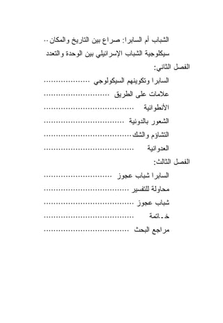 ‫ﺍﻟﺸﺒﺎﺏ ﺃﻡ ﺍﻟﺴﺎﺒﺭﺍ: ﺼﺭﺍﻉ ﺒﻴﻥ ﺍﻟﺘﺎﺭﻴﺦ ﻭﺍﻟﻤﻜﺎﻥ ··‬
‫ﺴﻴﻜﻠﻭﺠﻴﺔ ﺍﻟﺸﺒﺎﺏ ﺍﻹﺴﺭﺍﺌﻴﻠﻲ ﺒﻴﻥ ﺍﻟﻭﺤﺩﺓ ﻭﺍﻟﺘﻌﺩﺩ‬
                                           ‫ﺍﻟﻔﺼل ﺍﻟﺜﺎﻨﻲ:‬
‫ﺍﻟﺴﺎﺒﺭﺍ ﻭﺘﻜﻭﻴﻨﻬﻡ ﺍﻟﺴﻴﻜﻭﻟﻭﺠﻲ ···················‬
‫ﻋﻼﻤﺎﺕ ﻋﻠﻰ ﺍﻟﻁﺭﻴﻕ ···························‬
‫·····································‬   ‫ﺍﻷﻨﻁﻭﺍﺌﻴﺔ‬
‫ﺍﻟﺸﻌﻭﺭ ﺒﺎﻟﺩﻭﻨﻴﺔ ·································‬
‫ﺍﻟﺘﺸﺎﺅﻡ ﻭﺍﻟﺸﻙ····································‬
‫·····································‬    ‫ﺍﻟﻌﺩﻭﺍﻨﻴﺔ‬
                                           ‫ﺍﻟﻔﺼل ﺍﻟﺜﺎﻟﺙ:‬
‫ﺍﻟﺴﺎﺒﺭﺍ ﺸﺒﺎﺏ ﻋﺠﻭﺯ ····························‬
‫ﻤﺤﺎﻭﻟﺔ ﻟﻠﺘﻔﺴﻴﺭ ···································‬
‫ﺸﺒﺎﺏ ﻋﺠﻭﺯ ·····································‬
‫·····································‬     ‫ﺨـﺎﺘﻤﺔ‬
‫ﻤﺭﺍﺠﻊ ﺍﻟﺒﺤﺙ ···································‬
 