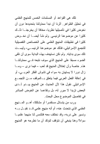 ‫ﺘﻠﻙ ﻫﻲ ﺍﻟﻘﻭﺍﻋﺩ ﺃﻭ ﺍﻟﻤﺴﻠﻤﺎﺕ ﺍﻟﺨﻤﺱ ﻟﻠﻤﻨﻬﺞ ﺍﻟﻌﻠﻤﻲ‬
‫ﻓﻲ ﺘﺤﻠﻴل ﺍﻟﻅﻭﺍﻫﺭ. ﺁﺜﺭﻨﺎ ﺃﻥ ﻨﺒﺩﺃ ﻤﺤﺎﻭﻟﺘﻨﺎ ﺒﺘﺤﺩﻴﺩﻫﺎ ﺩﻭﻥ ﺃﻥ‬
‫ﻨﺨﻭﺽ ﻜﺜﻴﺭﺍ ﻓﻲ ﺘﺄﺼﻴﻠﻬﺎ ﻨﻅﺭﻴﺎ، ﻤﺨﺎﻓﺔ ﺃﻥ ﻴﺨﺭﺠﻨـﺎ ﺫﻟـﻙ‬
                        ‫‪‬‬                ‫‪‬‬
‫ﻜﺜﻴﺭﺍ ﻋﻥ ﻤﻭﻀﻭﻋﻨﺎ ﺍﻟﺭﺌﻴﺴﻲ. ﻭﻟﻡ ﻨﺸﺄ ﺃﻴ ‪‬ـﺎ ﺃﻥ ﻨﺨـﻭﺽ‬
           ‫ﻀ‬
           ‫‪‬‬                                 ‫‪‬‬
‫ﻜﺜﻴﺭﺍ ﻓﻲ ﺘﻁﺒﻴﻘﺎﺕ ﺍﻟﻤﻨﻬﺞ ﺍﻟﻌﻠﻤﻲ ﻋﻠﻰ ﺍﻟﺨﺼﺎﺌﺹ ﺍﻟﺘﻔﺼﻴﻠﻴﺔ‬
                                                ‫‪‬‬
‫ﻟﻠﺘﺠﻤﻊ ﺍﻹﺴﺭﺍﺌﻴﻠﻲ، ﻓﺫﻟﻙ ﻫﻭ ﻤﻭﻀﻭﻋﻨﺎ ﺍﻟﺭﺌﻴﺴـﻲ، ﻭﻟﻴﺴـﺕ‬
‫ﺘﻠﻙ ﺴﻭﻯ ﺒﺩﺍﻴﺘﻪ. ﻭﻟﻡ ﻨﻜﻥ ﻨﺴﺘﻬﺩﻑ ﺒﻬﺫﻩ ﺍﻟﺒﺩﺍﻴﺔ ﺴﻭﻯ ﺃﻥ ﻨﻠﻘﻰ‬
‫ﺍﻟﻀﻭﺀ ﻤﺴﺒﻘﺎ ﻋﻠﻰ ﺍﻟﻤﻨﻬﺞ ﺍﻟﺫﻱ ﺴﻭﻑ ﻨﺘﺒﻌﻪ ﻓـﻲ ﻤﺤﺎﻭﻟﺘﻨـﺎ‬
                                         ‫ﹰ‬
‫ﻫﺫﻩ. ﺨﺎﺼﺔ ﻭﺃﻥ ﺇﺨﺘﻼل ﺍﻟﻤﻨﻬﺞ ﻗﺩ ﻟﻌﺏ – ﻓﻴﻤﺎ ﻨﺭﻯ – ﻭﻤـﺎ‬
‫ﺯﺍل ﺩﻭﺭﺍ ﻻ ﻴﺴﺘﻬﺎﻥ ﺒﻪ ﺴﻭﺍﺀ ﻓﻲ ﺘﺸﻭﺵ ﺍﻟﻔﻜﺭ ﺍﻟﻌﺭﺒـﻲ، ﺃﻭ‬
                                            ‫‪‬‬
‫ﻓﻲ ﺇﻋﺎﻗﺔ ﺍﻟﻔﻌل ﺍﻟﻌﺭﺒﻲ ﻓﻴﻤﺎ ﻴﺘﻌﻠﻕ ﺒـﺎﻟﻤﻭﻗﻑ ﻤـﻥ ﺍﻟﺘﺠﻤـﻊ‬
‫ﺍﻹﺴﺭﺍﺌﻴﻠﻲ. ﻨﻘﻭل ﻫﺫﺍ ﻷﻥ ﺍﻟﺤﺩﻴﺙ ﻋﻥ ﺍﻟﻤﻨﻬﺞ ﻴﺒـﺩﻭ ﻟـﺩﻯ‬
‫ﺍﻟﺒﻌﺽ ﺘﺯﻴﺩﺍ ﻻ ﻤﺒﺭﺭ ﻟﻪ، ﺒل ﻭﺘﻘﺎﻋﺴﺎ ﻋﻥ ﺍﻟﺨﻭﺽ ﺍﻟﻤﺒﺎﺸﺭ‬
                  ‫‪‬‬                     ‫‪‬‬
                       ‫ﻓﻲ ﺘﻔﺎﺼﻴل ﺍﻟﻤﻭﻀﻭﻉ ﻤﺤل ﺍﻟﺒﺤﺙ.‬
‫ﻭﺭﺏ ﻤﻥ ﻴﺘﺴﺎﺌل ﻤﺴﺘﻔﺴﺭﺍ ﺃﻭ ﻤﺸﻜﻜﺎ، ﺃﻫـﻭ ﺍﻟﻤـﻨﻬﺞ‬
               ‫ﹰ‬        ‫‪‬‬
‫ﺍﻟﻌﻠﻤﻲ ﺍﻟﺫﻱ ﻨﺘﺤﺩﺙ ﻋﻨﻪ، ﺃﻡ ﺃﻨﻪ ﻤﻨﻬﺞ ﻋﻠﻤﻲ ﻗـﺩ ﻨﻘﺒـل ﺒـﻪ‬
‫ﻭﻨﺴﻴﺭ ﻋﻠﻰ ﺩﺭﺒﻪ، ﻭﻗﺩ ﻨﺨﺘﻠﻑ ﻤﻌﻪ ﻓﻨﻠﺘﻤﺱ ﻟﻨﺎ ﻤﻨﻬﺠﺎ ﻋﻠﻤ ‪‬ـﺎ‬
  ‫ﻴ‬       ‫‪‬‬
‫ﺴﻭﺍﻩ؟ ﻭﻫﻨﺎ ﻴﻨﺒﻐﻲ ﺃﻥ ﻨﺘﻭﻗﻑ ﻟﻨﺅﻜﺩ ﺃﻥ ﻤﺎ ﻨﻁﺭﺤﻪ ﻫﻭ ﺍﻟﻤﻨﻬﺞ‬
 