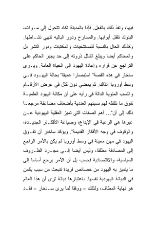 ‫ﻓﻴﻬﺎ، ﻭﻨﻔﺫ ﺫﻟﻙ ﺒﺎﻟﻔﻌل. ﻓﺈﺫﺍ ﺒﺎﻟﻤﺩﻴﻨﺔ ﺘﻜﺎﺩ ﺘﺘﺤﻭل ﺇﻟﻰ ﻤـﻭﺍﺕ،‬
‫ﺍﻟﺒﻨﻭﻙ ﺘﻘﻔل ﺃﺒﻭﺍﺒﻬﺎ. ﻭﺍﻟﻤﺴﺎﺭﺡ ﻭﺩﻭﺭ ﺍﻟﺒﺎﻟﻴﻪ ﺘﻨﻬﻲ ﻨﺸـﺎﻁﻬﺎ.‬
‫ﻭﻜﺫﻟﻙ ﺍﻟﺤﺎل ﺒﺎﻟﻨﺴﺒﺔ ﻟﻠﻤﺴﺘﺸﻔﻴﺎﺕ ﻭﺍﻟﻤﻜﺘﺒﺎﺕ ﻭﺩﻭﺭ ﺍﻟﻨﺸﺭ ﺒل‬
‫ﻭﺍﻟﻤﺤﺎﻜﻡ ﺃﻴ ‪‬ﺎ ﻭﻴﺒﻠﻎ ﺍﻟﺸﻠل ﺫﺭﻭﺘﻪ ﺇﻟﻰ ﺤﺩ ﻴﺠﺒﺭ ﺍﻟﺤﺎﻜﻡ ﻋﻠﻰ‬
                                          ‫‪‬‬
                                          ‫ﻀ‬
‫ﺍﻟﺘﺭﺍﺠﻊ ﻋﻥ ﻗﺭﺍﺭﻩ ﻭﺇﻋﺎﺩﺓ ﺍﻟﻴﻬﻭﺩ ﺇﻟﻰ ﺍﻟﺤﻴﺎﺓ ﺍﻟﻌﺎﻤﺔ. ﻭﻴـﺭﻯ‬
‫ﺴﺎﺨﺎﺭ ﻓﻲ ﻫﺫﻩ ﺍﻟﻘﺼﺔ" ﺍﺴﺘﺒﺼﺎﺭﺍ ﻋﻤﻴﻘﺎ" ﺒﺤﺎﻟﺔ ﺍﻟﻴﻬـﻭﺩ ﻓـﻲ‬
                    ‫ﹰ‬     ‫‪‬‬
‫ﻭﺴﻁ ﺃﻭﺭﻭﺒﺎ ﺁﻨﺫﺍﻙ. ﺜﻡ ﻴﻤﻀﻲ ﺩﻭﻥ ﻜﻠل ﻓﻲ ﻋﺭﺽ ﺍﻷﺭﻗـﺎﻡ‬
‫ﻭﺍﻟﻨﺴﺏ ﺍﻟﻤﺌﻭﻴﺔ ﺍﻟﺩﺍﻟﺔ ﻓﻲ ﺭﺃﻴﻪ ﻋﻠﻰ ﺃﻥ ﻤﻜﺎﻨﺔ ﺍﻟﻴﻬﻭﺩ ﺍﻟﻌﻠﻤﻴـﺔ‬
‫ﺘﻔﻭﻕ ﻤﺎ ﺘﻜﻔﻠﻪ ﻟﻬﻡ ﻨﺴﺒﺘﻬﻡ ﺍﻟﻌﺩﺩﻴﺔ ﺒﺄﻀﻌﺎﻑ ﻤﻀﺎﻋﻔﺔ ﻤﺭﺠ ‪‬ـﺎ‬
  ‫ﻌ‬
‫ﺫﻟﻙ ﺇﻟﻰ ﺃﻥ"... ﺃﻫﻡ ﺍﻟﺼﻔﺎﺕ ﺍﻟﺘﻲ ﺘﻤﻴﺯ ﺍﻟﻌﻘﻠﻴﺔ ﺍﻟﻴﻬﻭﺩﻴﺔ ﻋـﻥ‬
‫ﻏﻴﺭﻫﺎ ﻫﻲ ﺍﻟﺭﻏﺒﺔ ﻓﻲ ﺍﻹﺒﺩﺍﻉ، ﻭﺼﻴﺎﻏﺔ ﺍﻷﻓﻜـﺎﺭ ﺍﻟﺠﺩﻴـﺩﺓ،‬
‫ﻭﺍﻟﻭﻗﻭﻑ ﻓﻲ ﻭﺠﻪ ﺍﻷﻓﻜﺎﺭ ﺍﻟﻘﺩﻴﻤﺔ". ﻭﻴﺅﻜﺩ ﺴﺎﺨﺎﺭ ﺃﻥ ﺘﻔـﻭﻕ‬
‫ﺍﻟﻴﻬﻭﺩ ﻓﻲ ﻤﻬﻥ ﻤﻌﻴﻨﺔ ﻓﻲ ﻭﺴﻁ ﺃﻭﺭﻭﺒﺎ ﻟﻡ ﻴﻜﻥ ﺒﺎﻷﻤﺭ ﺍﻟﺭﺍﺠﻊ‬
‫ﺇﻟﻰ ﺍﻟﻤﺼﺎﺩﻓﺔ ﻤﻁﻠﻘﺎ، ﻭﻟﻴﺱ ﺃﻴ ‪‬ﺎ ﺇﻟـﻰ ﻤﺠـﺭﺩ ﺍﻟﻅـﺭﻭﻑ‬
                    ‫‪‬‬
                    ‫ﻀ‬           ‫ﹰ‬
‫ﺍﻟﺴﻴﺎﺴﻴﺔ، ﻭﺍﻻﻗﺘﺼﺎﺩﻴﺔ ﻓﺤﺴﺏ ﺒل ﺃﻥ ﺍﻷﻤﺭ ﻴﺭﺠﻊ ﺃﺴﺎﺴﺎ ﺇﻟﻰ‬
     ‫‪‬‬
‫ﻤﺎ ﻴﺘﻤﻴﺯ ﺒﻪ ﺍﻟﻴﻬﻭﺩ ﻤﻥ ﺨﺼﺎﺌﺹ ﻓﺭﻴﺩﺓ ﺘﻨﺒﻌﺙ ﻤﻥ ﺴﺒﺏ ﻴﻜﻤﻥ‬
‫ﻓﻲ ﺍﻟﺩﻴﺎﻨﺔ ﺍﻟﻴﻬﻭﺩﻴﺔ ﻨﻔﺴﻬﺎ. ﺒﺎﻋﺘﺒﺎﺭﻫﺎ ﺩﻴﺎﻨﺔ ﺘﺭﻯ ﺃﻥ ﻫﺫﺍ ﺍﻟﻌﺎﻟﻡ‬
‫ﻫﻭ ﻨﻬﺎﻴﺔ ﺍﻟﻤﻁﺎﻑ، ﻭﻟﺫﻟﻙ – ﻭﻭﻓﻘﺎ ﻟﻤﺎ ﻴﺭﻯ ﺴـﺎﺨﺎﺭ – ﻓﻘـﺩ‬
                       ‫ﹰ‬
 